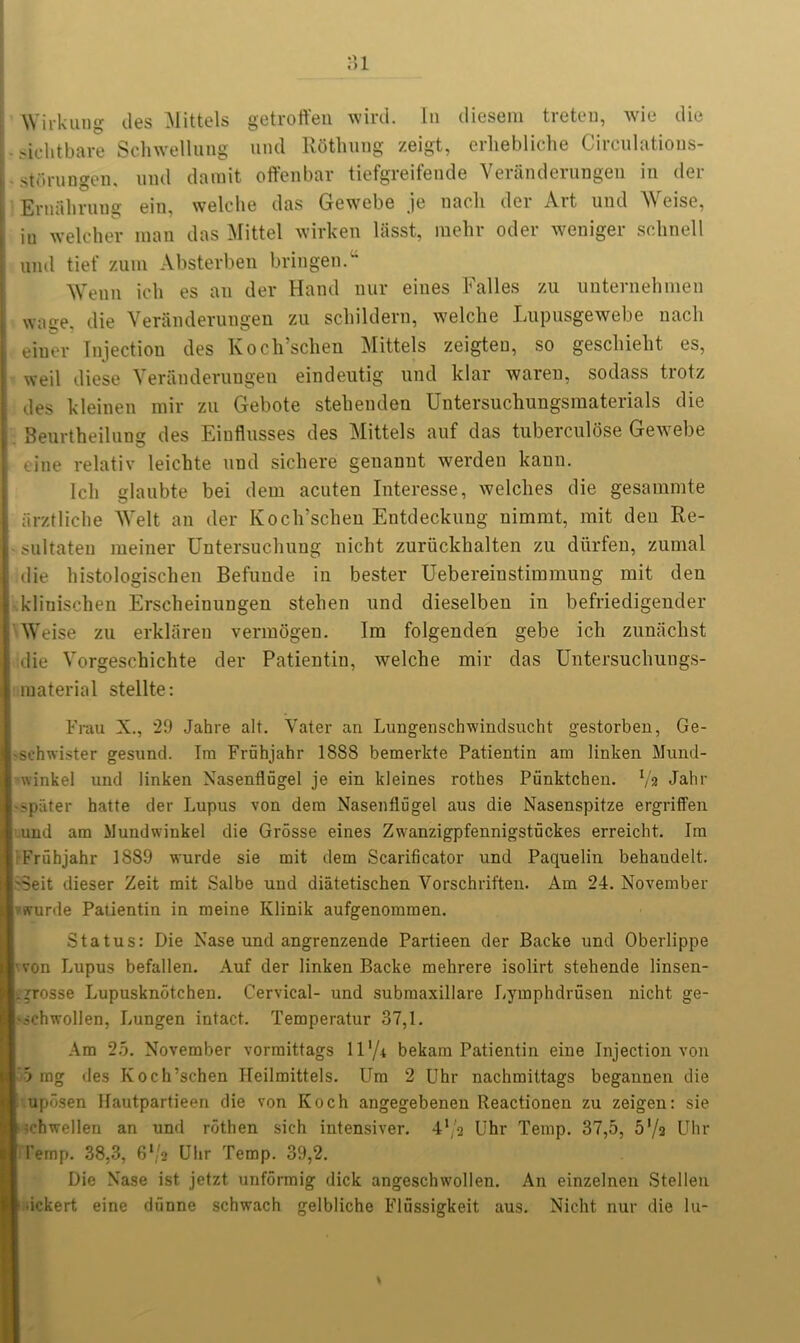 Wirkung ties Mittels getroffen wird. In diesem treten, wie die ,-ichtbare Schwellung und RSthung zeigt, erliebliche Circulations- stiirungen, und darait offenbar tiefgreifende Veranderungen in der Eruahrung ein, welclie das Gewebe je nach der Art und Weise, iu welcher man das Mittel wirken liisst, mehr oder weniger sclinell und tief zum Absterben bringen.u Wenn ich es an der Hand nur eines Falles zu unternehmen wage, die Veranderungen zu schildern, welche Lupusgewebe nacli einer Injection des Koch’schen Mittels zeigteu, so geschiebt es, weil diese Veranderungen eindeutig und klar waren, sodass trotz des kleinen mir zu Gebote stebenden Untersuchungsmaterials die Beurtheilung des Einflusses des Mittels auf das tuberculose Gewebe tine relativ leichte und sichere genannt werden kann. Ich glaubte bei dem acuten Interesse, welches die gesammte arztliche Welt an der Koch’schen Entdeckung uimmt, mit den Re- sultateu meiner Untersucliung nicht zuriickhalten zu diirfen, zumal die histologischen Befunde in bester Uebereinstimmung mit den klinisehen Erscheiuungen stehen und dieselben in befriedigender Weise zu erklaren vermogen. Im folgenden gebe ich zunachst die Vorgeschichte der Patientin, welche mir das Untersuchungs- material stellte: Frau X., 29 Jahre alt. Vater an Lungensclrwindsucht gestorben, Ge- -schwister gesund. Im Fruhjahr 1888 bemerkte Patientin am linken Mund- winkel und linken Nasenflugel je ein ldeines rothes Ptinktchen. Va Jahr ■ spater hatte der Lupus von dem Nasenflugel aus die Nasenspitze ergriffen und am Mundwinkel die Grosse eines Zwanzigpfennigstuckes erreicht. Im Fruhjahr 1889 wurde sie mit dem Scarificator und Paquelin behandelt. 'Seit dieser Zeit mit Salbe und diatetischen Vorschriften. Am 24. November ffurde Patientin in meine Klinik aufgenommen. Status: Die Nase und angrenzende Partieen der Backe und Oberlippe von Lupus befallen. Auf der linken Backe mehrere isolirt stehende linsen- . grosse Lupusknotchen. Cervical- und submaxillare Lymphdrusen nicht ge- schwollen, Lungen intact. Temperatur 37,1. Am 25. November vorraittags 11 ‘/i bekam Patientin eine Injection von 5 mg des Koch’schen Ileilmittels. Urn 2 Uhr nachmittags begannen die uposen Hautpartieen die von Koch angegebenen Reactionen zu zeigen: sie ^ehwellen an und rothen sich intensiver. 4,/a Uhr Temp. 37,5, 5’/a Uhr I’emp. 38,3, G'/a Uhr Temp. 39,2. Die Nase ist jetzt unformig dick angeschwollen. An einzelnen Stellen .ickert eine dfinne schwach gelbliche Flussigkeit aus. Nicht nur die hi-