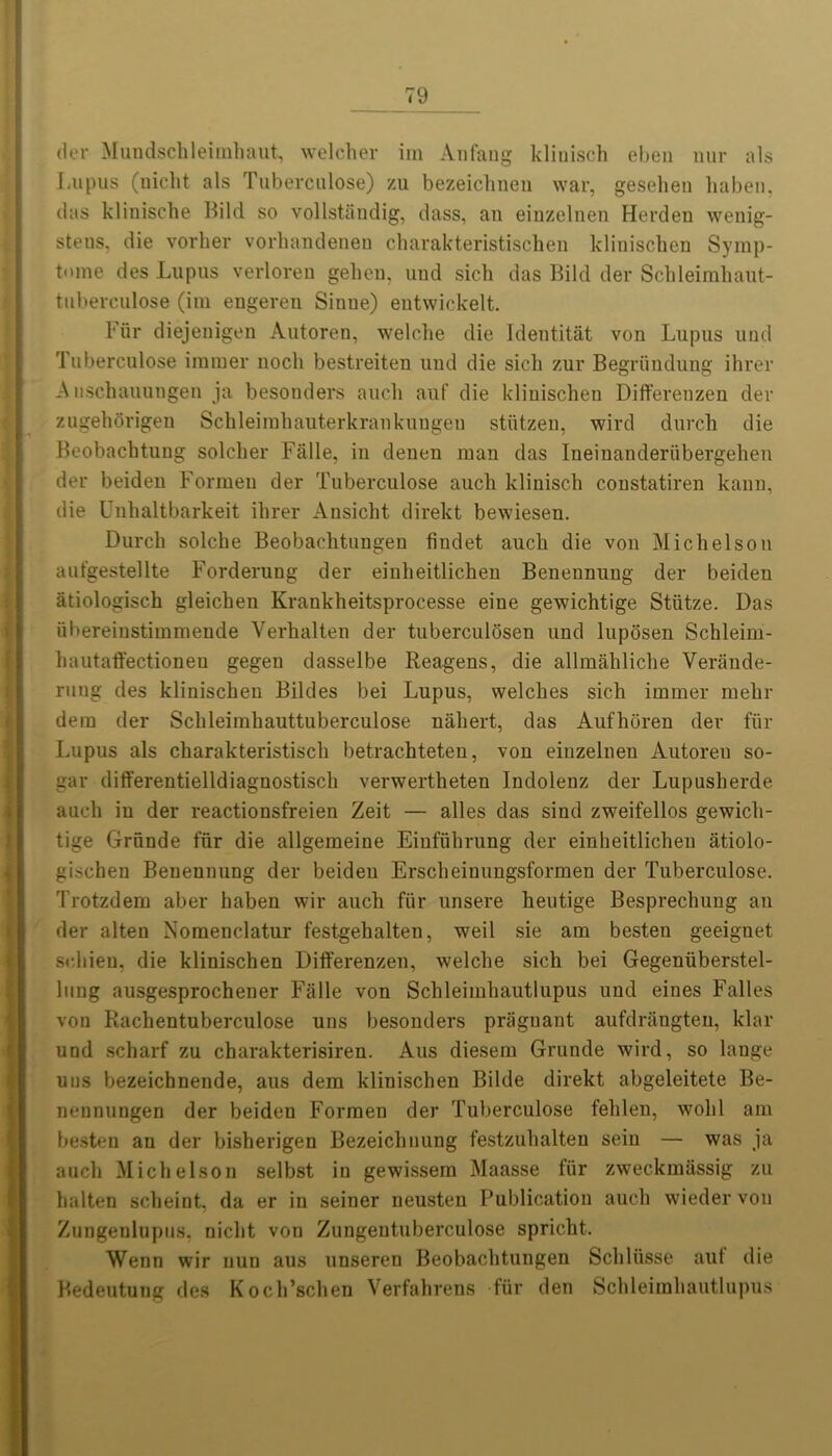 der Mundschleirahaut, welcher im Anfang klinisch ebeu nur als Lupus (nicht als Tuberculose) zu bezeichnen war, geselien haben, das klinische Bild so vollstandig, dass, an einzelnen Herden wenig- steus, die vorher vorhandenen charakteristischen klinischen Symp- t«>me des Lupus verloren geheu, und sich das Bild der Schleimliaut- tuberculose (im engeren Sinue) eutwickelt. Fur diejenigen Autoren, welclie die Identitat von Lupus und Tuberculose burner noch bestreiten und die sich zur Begriindung ihrer A uschauungen ja besonders aucli auf die klinischen Differenzen der zugehorigen Schleimhauterkrankungen stiitzen, wird durch die Beobacbtung solcher Falle, in denen man das Ineinanderiibergehen der beiden Formen der Tuberculose aucli klinisch coustatiren kann, die Unlialtbarkeit ihrer Ansicht direkt bewiesen. Durch solche Beobachtungen fiudet aucli die von Michelson autgestellte Forderung der einlieitlichen Benennung der beiden atiologisch gleichen Krankheitsprocesse eine gewichtige Stiitze. Das ubereinstimmende Verhalten der tuberculosen und luposen Schleim- hautaft'ectioneu gegen dasselbe Reagens, die allmahliche Verande- ruug des klinischen Bildes bei Lupus, welches sich immer melir dem der Schleimhauttuberculose naliert, das Aufhoren der fiir Lupus als charakteristisch betrachteten, von einzelnen Autoren so- gar differentielldiagnostisch verwertheten Indolenz der Lupusherde aucli in der reactionsfreien Zeit — alles das sind zweifellos gewich- tige Grhnde fiir die allgemeine Einfiihrung der einlieitlichen atiolo- gischen Benennung der beiden Erscheinungsformen der Tuberculose. Trotzdem aber haben wir auch fiir unsere heutige Besprechung an der alten Nomenclatur festgehalten, weil sie am besten geeignet srhien, die klinischen Differenzen, welclie sich bei Gegenuberstel- lung ausgesprochener Falle von Sclileimhautlupus und eines Falles von Rachentuberculose uns besonders priiguant aufdrangteu, klar und scharf zu charakterisiren. Aus diesem Grunde wird, so lauge utis bezeichnende, aus dem klinischen Bilde direkt abgeleitete Be- nennungen der beiden Formen der Tuberculose fehlen, wold am besten an der bisherigen Bezeichuung festzuhalten seiu — was ja auch Michelson selbst in gewissem Maasse fiir zweckmassig zu halten scheint, da er in seiner neusten Publication auch wieder von Zungenlupus, nicht von Zungeutuberculose spricht. Wenn wir nun aus unseren Beobachtungen Schliisse aut die Bedeutung des Koch’schen Verfahrens fiir den Schleimhautlupus