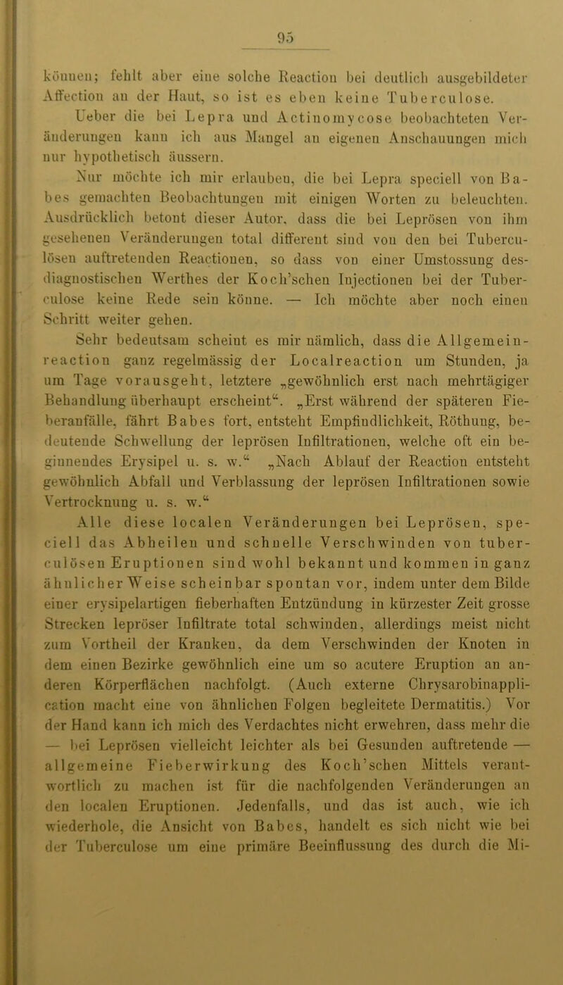 ktinueu; iehlt aber eine solche Reaction bei deutlicli ausgebildeter Affection ail tier Haut, so ist es eben keine Tuberculose. Leber die bei Lepra uml Actinomycose beobachteten Ver- anderungen kanu icli aus Mangel an eigenen Anschauungen mich nur hypothetisch aussern. Nnr moehte icli mir erlauben, die bei Lepra speciell von Ba- bes gemachten Beobaclitungen mit einigeu Worten zu beleuchten. Ausdrucklich betont dieser Autor. dass die bei Leprosen von ihm gesehenen Veranderungen total different sind von den bei Tubercu- l5seu auttreteuden Reactionen, so dass von einer Umstossung des- diagnostiscbeu Werthes tier Kocli’scheu Iujectionen bei der Tuber- culose keine Rede sein konne. — Icli moehte aber noch eineu Schritt weiter gehen. Sehr bedeutsam scheiut es rail* naralich, dass die Allgemein- reaction ganz regelmassig der Localreaction um Stunden, ja uin Tage vorausgeht, letztere „gewohnlich erst nacli mehrtagiger Bebandlung iiberhaupt erscheintu. „Erst wahrend der spateren Fie- beranfalle, fabrt Babes fort, entstebt Erapffudlicbkeit, Rothuug, be- deuteude Schwellung der leprosen Infiltrationen, welclie oft eiu be- giuneudes Erysipel u. s. w.“ „Nacli Ablauf der Reaction entstebt gewobnlich Abfall und Verblassung der leprosen Infiltrationen sowie Vertrocknung u. s. w.tt Alle diese localen Veranderungen bei Leprosen, spe- ciell das Abbeilen und schnelle Verschwinden von tuber- culosen Eruptiouen sind wobl bekanut und kommen in ganz ahnlicher Weise scheinbar spontan vor, indent unter dein Bilde einer erysipelartigen fieberhaften Eutziindung in kurzester Zeit grosse Strecken leproser Infiltrate total schwinden, allerdings meist nicht znm Vortheil der Krankeu, da dem Verscbwinden der Knoten in dem einen Bezirke gewobnlicb eine um so acutere Eruption an an- deren Korperffacben nacbfolgt. (Aucb externe Clirysarobinappli- cation macbt eine von iihnlicben Folgeu begleitete Dermatitis.) Voi- der Hand kann ich inicb ties Verdacbtes nicht erwehren, dass raelir die — bei Leprosen vielleicht leichter als bei Gesunden auftreteude — allgemeine Fieberwirkung des Kocli’schen Mittels verant- wortlicli zu macben ist fiir die nacbfolgentlen Veranderungen an den localen Eruptiouen. Jedenfalls, und das ist auch, wie ich wiederhole, die Ansicbt von Babes, handelt es sicb nicht wie bei tier Tuberculose um eine primare Beeinflussuug des durcb die Mi-