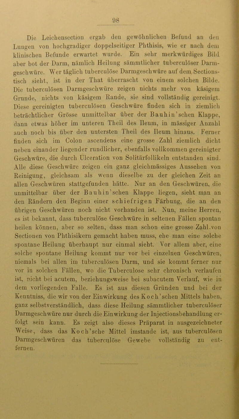 Die Leieheusection ergab deu gewohnlichen Befund an deu Lungen von hochgradiger doppelseitiger Phthisis, vvie er nach deni kliuischeu Befunde erwartet wurde. Ein sehr merkwiirdiges Bild aber bot der Darm, namlich Heilung sarnmtlicher tuberculoser Darm- geschwiire. Wer taglich tuberculose Darmgeschwiire auf dem Sectious- tisch sieht, ist in der That iiberrascht von einem solchen Bilde. Die tuberculosen Darmgeschwiire zeigen nichts melir von kiisigem Gruude, nichts von kasigem Rande, sie sind vollstaudig gereiuigt. Diese gereiuigten tuberculosen Geschwiire finden sich in ziemlich betrachtlicher Grosse unmittelbar iiber der Bauhin’schen Klappe, daun etwas holier im unteren Theil des Ileum, in massiger Anzalil auch noch bis iiber den untersten Theil des Ileum hinaus. Ferner finden sich im Colon ascendens eine grosse Zahl ziemlich dicht nebeu einander liegender rundlicher, ebenfalls vollkommen gereinigter Geschwiire, die durch Ulceration von Solitarfollikeln entstanden sind. Alle diese Geschwiire zeigen ein ganz gleichmassiges Aussehen von Reinigung, gleichsam als wenn dieselbe zu der gleichen Zeit an alien Geschwiiren stattgefunden hatte. Nur an den Geschwiiren, die unmittelbar iiber der Bauhin’schen Klappe liegen, sieht man an den Randern den Beginu einer schiefrigen Farbung, die an den iibrigen Geschwiiren noch nicht vorhanden ist. Nun, meine Herren, es ist bekannt, dass tuberculose Geschwiire in seltenen Fallen spontan heilen konnen, aber so selten, dass man schon eine grosse Zahl.von Sectionen von Phthisikern gemacht haben muss, ehe man eine solche spontane Heilung iiberhaupt nur einmal sieht. Vor allem aber, eine solche spontane Heilung kommt nur vor (Dei einzelnen Geschwiireu, niemals bei alien im tuberculosen Darm, und sie kommt ferner nur vor in solchen Fallen, wo die Tuberculose sehr chronisch verlaufen ist, nicht bei acutern, beziehuugsweise bei subacutem Verlauf, wie iu dem vorliegenden Falle. Es ist aus diesen Griinden und bei der Kenntniss, die wir von der Einwirkung des Koch’schen Mittels haben, ganz selbstverstandlich, dass diese Heilung sarnmtlicher tuberculoser Darmgeschwiire nur durch die Einwirkung der Injectionsbehandlung er- tolgt sein kann. Es zeigt also dieses Praparat iu ausgezeichneter Weise, dass das Koch’sche Mittel imstande ist, aus tuberculdsen Darmgeschwiiren das tuberculose Gewebe vollstandig zu ent- fernen.