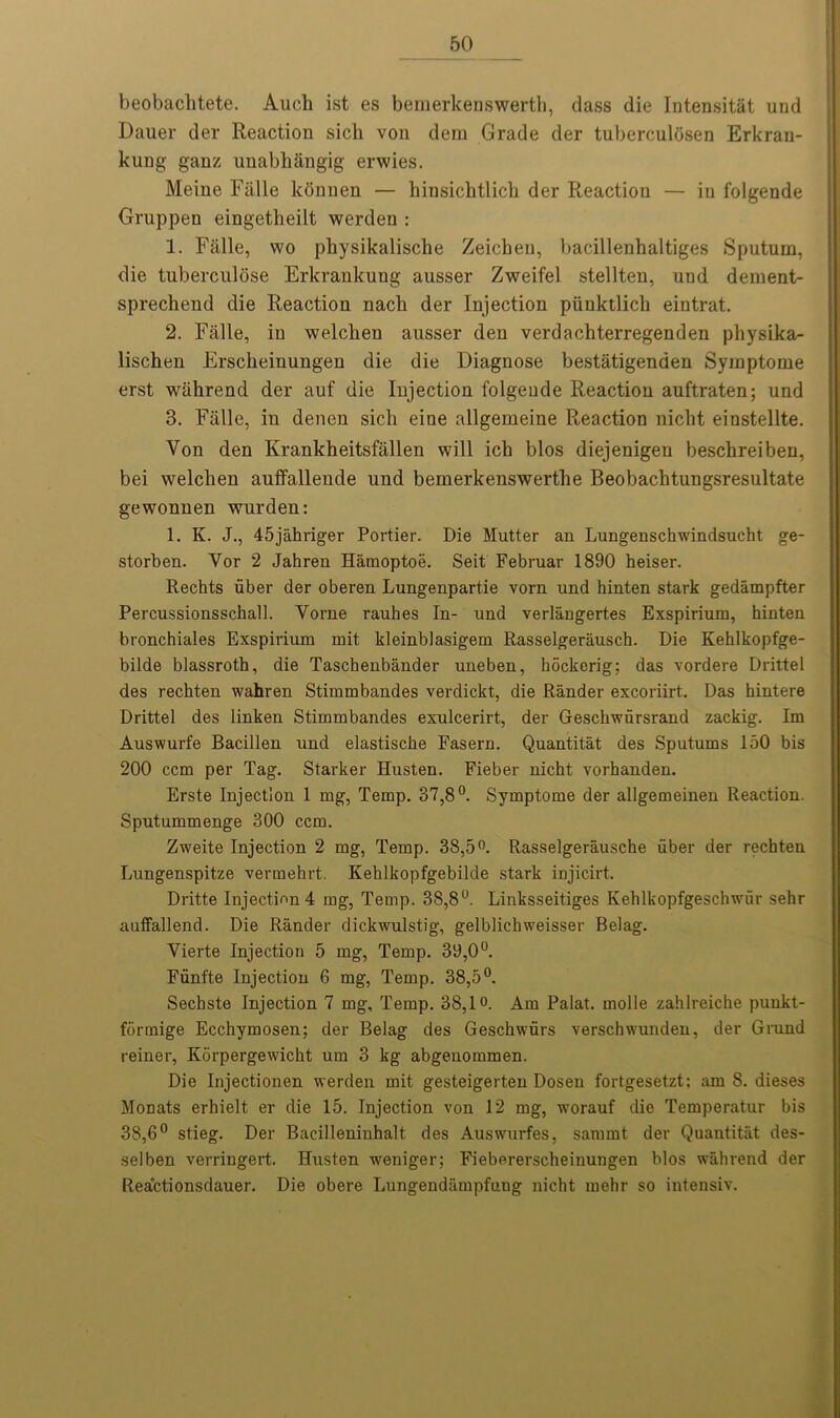 beobachtete. Auch ist es bemerkenswerth, class die Intensitat und Dauer der Reaction sich von dem Grade der tuberculosen Erkrau- kung ganz uuabhangig erwies. Meine Fiille lconuen — hinsichtlicli der Reaction — in folgende Gruppeu eingetheilt werden : 1. Fiille, wo physikalische Zeichen, bacillenhaltiges Sputum, die tuberculose Erkrankung ausser Zweifel stellten, und dement- sprechend die Reaction nach der Injection piinktlicli eintrat. 2. Falle, in welcbeu ausser den verdachterregenden physika- lischen Erscbeinungen die die Diagnose bestatigenden Symptome erst wiihrend der auf die Injection folgende Reaction auftraten; und 3. Fiille, in denen sich eine allgemeine Reaction nicht einstellte. Von den Krankheitsfiillen will ich bios diejenigen beschreiben, bei welcken auffallende und bemerkenswerthe Beobachtungsresultate gewonnen wurden: 1. K. J., 45jahriger Portier. Die Mutter an Lungenschwindsucht ge- storben. Vor 2 Jahren Hamoptoe. Seit Februar 1890 heiser. Rechts uber der oberen Lungenpart.ie vorn und hinten stark gedampfter Percussionsschall. Vorne rauhes In- und verlangertes Exspirium, hinten bronchiales Exspirium mit kleinblasigem Rasselgerausch. Die Kehlkopfge- bilde blassroth, die Tascbenbander uneben, hockerig; das vordere Drittel des rechten wahren Stimmbandes verdickt, die Rander excoriirt. Das hintere Drittel des linken Stimmbandes exulcerirt, der Geschwursrand zackig. Im Auswurfe Bacillen und elastiscbe Fasern. Quantitat des Sputums 150 bis 200 ccm per Tag. Starker Husten. Fieber nicht vorhanden. Erste Injection 1 mg, Temp. 37,8°. Symptome der allgemeinen Reaction. Sputummenge 300 ccm. Zweite Injection 2 mg, Temp. 38,5°. Rasselgerausche uber der rechten Lungenspitze vermehrt. Kehlkopfgebilde stark injicirt. Dritte Injection 4 mg, Temp. 38,8°. Linksseitiges Ivehlkopfgeschwiir sehr auffallend. Die Rander dickwulstig, gelblichweisser Belag. Vierte Injection 5 mg, Temp. 39,0°. Fiinfte Injection 6 mg, Temp. 38,5°. Sechste Injection 7 mg. Temp. 38,1°. Am Palat. inolle zahlreiche punkt- formige Ecchymosen; der Belag des Gesckwurs verschwunden, der Grund reiner, Korpergewicht urn 3 kg abgenommen. Die Injeetionen werden mit gesteigerten Dosen fortgesetzt; am 8. dieses MoDats erhielt er die 15. Injection von 12 mg, worauf die Temperatur bis 38,6° stieg. Der Bacilleninhalt des Auswurfes, sannnt der Quantitat des- selben verringert. Husten weniger; Fiebererscheinungen bios wahrend der Reactionsdauer. Die obere Lungendiimpfung nicht melir so intensiv.