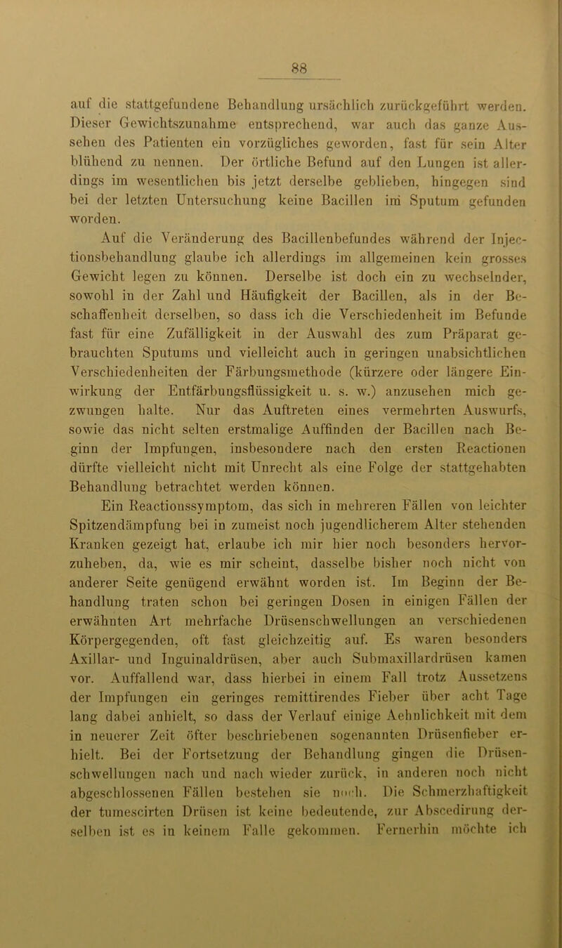 auf die statt.gefuudene Behandlung ursachlich zuriickgefiihrt werden. Dieser Gewichtszunahme entsprechend, war auch das ganze Aus- seheu des Patienten ein vorziigliches geworden, fast fur sein Alter bluhend zu nennen. Der ortliche Befund auf den Lungen ist aller- dings ira wesentlichen bis jetzt derselbe geblieben, hingegen sind bei der letzten Untersuclmng keine Bacillen ira Sputum gefunden worden. Auf die Verauderung des Bacillenbefuudes wahrend der Injec- tionsbebandlung glaube ick allerdiugs ira allgemeinen kein grosses Gewicbt legen zu konnen. Derselbe ist doch ein zu wecbselnder, sowobl iu der Zahl uud Haufigkeit der Bacillen, als in der Be- schatfenbeit derselben, so dass icli die Yerschiedenheit ira Befunde fast fur eine Zufalligkeit in der Auswabl des zura Praparat ge- brauchten Sputums und vielleiclit aucli in geringen unabsicbtlicben Verscbiedenbeiten der Farbungsmethode (kiirzere oder langere Ein- wirkung der Entfarbungsfliissigkeit u. s. w.) anzuseben micb ge- zwungeu balte. Nur das Auftreten eines vermebrten Auswurfs, sowie das nicbt selten erstraalige Auffinden der Bacillen nach Be- ginn der Impfuugen, insbesondere nach den ersten Reactionen diirfte vielleiclit nicbt mit Unrecht als eine Folge der stattgehabten Bebandluug betrachtet werdeu konnen. Ein Reactionssymptoin, das sick in mebreren Fallen von leicbter Spitzendampfung bei in zumeist nocb jugendlicberem Alter stelienden Kranken gezeigt bat, erlaube icli rair bier nocb besonders liervor- zuheben, da, wie es mil* scheiut, dasselbe bisher noch nicht von anderer Seite geniigend erwabnt worden ist. Ira Beginn der Be- handlung traten scbou bei geringen Dosen in einigen Fallen der erwabnten Art mehrfache Driisenscliwellungen an verschiedenen Korpergegenden, oft fast gleichzeitig auf. Es waren besonders Axillar- und Inguinaldriisen, aber aucli Submaxillardriisen kamen vor. Auffallend war, dass hierbei in einem Fall trotz Aussetzens der Impfungen ein geringes remittirendes Fieber iiber acbt Page lang dabei anbielt, so dass der Verlauf eiuige Aehnlichkeit mit deni in neuerer Zeit ofter bescbriebeuen sogenannten Driisenfieber er- hielt. Bei der Fortsetzuug der Bebandluug gingen die Driiseu- scbwellungen nacli und nach wieder zuriick, in anderen nocb nicbt abgesclilossenen Fallen bestehen sie nocb. Die Scbmerzbaftigkeit der turaescirten Driisen ist keine bedeutende, zur Abscedirung der- selben ist es in keinem Falle gekommen. Fernerbin niocbte icb