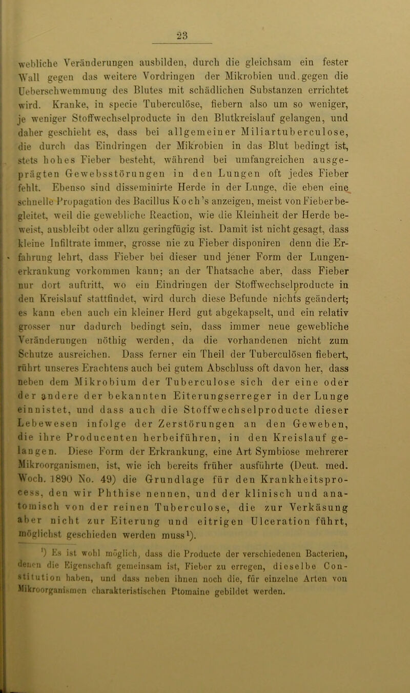 webliche Veranderungen ausbilden, (lurch die gleichsam ein fester Wall gegen das weitere Vordriugen der Mikrobieu uud.gegen die Ueberschwemmung des Blutes mit schiidlichen Substanzen errichtet wird. Krauke, in specie Tuberculose, fiebern also um so weniger, je weniger Stoffvvechselproducte in den Blutkreislauf gelangen, und daher geschielit es, dass bei allgemeiuer Miliartuberculose, die durch das Eindringen der Mikrobien in das Blut bedingt ist, stets holies Fieber besteht, wahrend bei umfangreichen ausge- priigten Gewebsstorungen in den Lungen oft jedes Fieber fehlt. Ebenso sind dissemiuirte Herde in der Lunge, die eben eine^ schuelle Propagation des Bacillus Koch’s anzeigeu, meist vonFieberbe- gleitet, weil die gewebliche Reaction, wie die Kleinheit der Herde be- weist, ausbleibt oder allzu geringfiigig ist. Darnit ist nicht gesagt, class kleine Iufiltrate iminer, grosse nie zu Fieber disponiren denu die Er- fahrung lehrt, dass Fieber bei dieser und jener Form der Lungen- erkrankung vorkommen kann; an der Thatsache aber, dass Fieber nur dort auftritt, wo ein Eindringen der Stotfwechselproducte in den Kreislauf stattfindet, wird durch diese Befunde nichts geiindert; es kann eben auch ein kleiner Herd gut abgekapselt, und eiu relativ grosser nur dadurch bedingt sein, dass immer neue gewebliche Veranderungen noting werden, da die vorhandenen nicht zum Schutze ausreichen. Hass ferner ein Theil der Tuberculosen fiebert, rfihrt unseres Erachtens auch bei gutem Abscbluss oft davon her, dass neben dem Mikrobium der Tuberculose sich der eine oder der andere der bekannten Eiteruugserreger in der Lunge einnistet, und dass auch die Stoffwechselproducte dieser Lebewesen infolge der Zerstorungen an den Geweben, die ihre Producenten herbeifiihren, in den Kreislauf ge- langen. Diese Form der Erkrankung, eine Art Symbiose mehrerer Mikroorganismen, ist, wie ich bereits friiher ausfiihrte (Deut. med. Woch. 1890 No. 49) die Grundlage fur den Krankheitspro- cess, den wir Phthise nennen, und der klinisch und ana- tomisch von der reinen Tuberculose, die zur Verkasung aber nicht zur Eiterung und eitrigen Ulceration fiihrt, moglichst geschieden werden muss1). ) Es ist wohl mdglich, dass die Produete der verschiedeneu Bacterien, dencn die Eigenschaft gemeinsam ist, Fieber zu erregen, dieselbe Con- stitution haben, und dass neben ihuen noch die, fur einzelue Arten von Mikroorganismen charakteristischen Ptomaine gebildet werden.