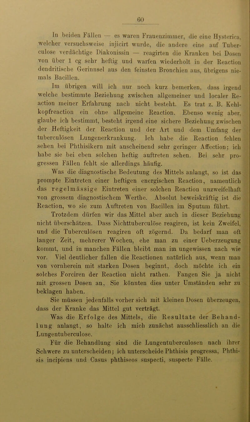 lu beiden Fallen — es waren Frauenzimmer, die eine Hysterica, welcher versuchsweise injicirt wurde, die andere eine auf Tuber- culose verdachtige Diakonissin — reagirten die Kranken bei Dosen von iiber 1 eg sehr heflig und warfen wiederliolt in der Reaction dendritische Gerinnsel aus den feinsten Bronchien aus, iibrigens nie- mals Bacilleu. Ira iibrigen will ich nur nocli kurz bemerken, dass irgend welclie bestimrate Bezielrang zwischen allgeraeiner und localer Re- action meiner Erfahrung nach nicht besteht. Es trat z. B. Kehl- kopfreaction ein ohne allgemeine Reaction. Ebenso wenig aber. glaube ich bestimmt, besteht irgend eine sichere Beziehuug zwischen der Heftigkeit der Reaction und der Art und dem Umfang der tuberculosen Lungenerkrankung. Ich habe die Reaction fehlen sehen bei Phthisikeru mit anscheinend sehr geringer Affection; ich habe sie bei eben solclien heftig auftreten sehen. Bei sehr pro- gressen Fallen fehlt sie allerdings haufig. Was die diagnostische Bedeutung des Mittels anlangt, so ist das prompte Eintreten einer heftigen energischen Reaction, namentlich das regelmassige Eintreten einer solchen Reaction unzweifelhaft von grossem diagnostischem Werthe. Absolut beweiskraftig ist die Reaction, wo sie zum Auftreten von Bacillen im Sputum fiihrt. Trotzdem diirfen wir das Mittel aber auch in dieser Beziehung nicht uberschatzen. Dass Nichttuberculose reagiren, ist kein Zweifel, und die Tuberculosen reagiren oft zogernd. Da bedarf man oft langer Zeit, mehrerer Wochen, ehe man zu einer Ueberzeugung komrnt, und in manchen Fallen bleibt man im ungewissen nach wie vor. Viel deutlicher fallen die Reactionen naturlich aus, wenn man von vornherein mit starken Dosen beginnt, doch mochte ich ein solches Forciren der Reaction nicht rathen. Fangen Sie ja nicht mit grossen Dosen an, Sie konnten dies unter Umstanden sehr zu beklagen haben. Sie miissen jedenfalls vorher sicli mit kleinen Dosen iiberzeugen. dass der Kranke das Mittel gut vertragt. Was die Erfolge des Mittels, die Resultate der Behaud- iting anlangt, so halte ich mich zunachst ausschliesslich an die Lungentuberculose. Fiir die Behandlung sind die Luugentuberculoseu nach ihrer Schwere zu unterscheiden; ich unterscheide Phthisis progressa, Phthi- sis incipiens und Casus phthiseos suspecti, suspecte Falle.