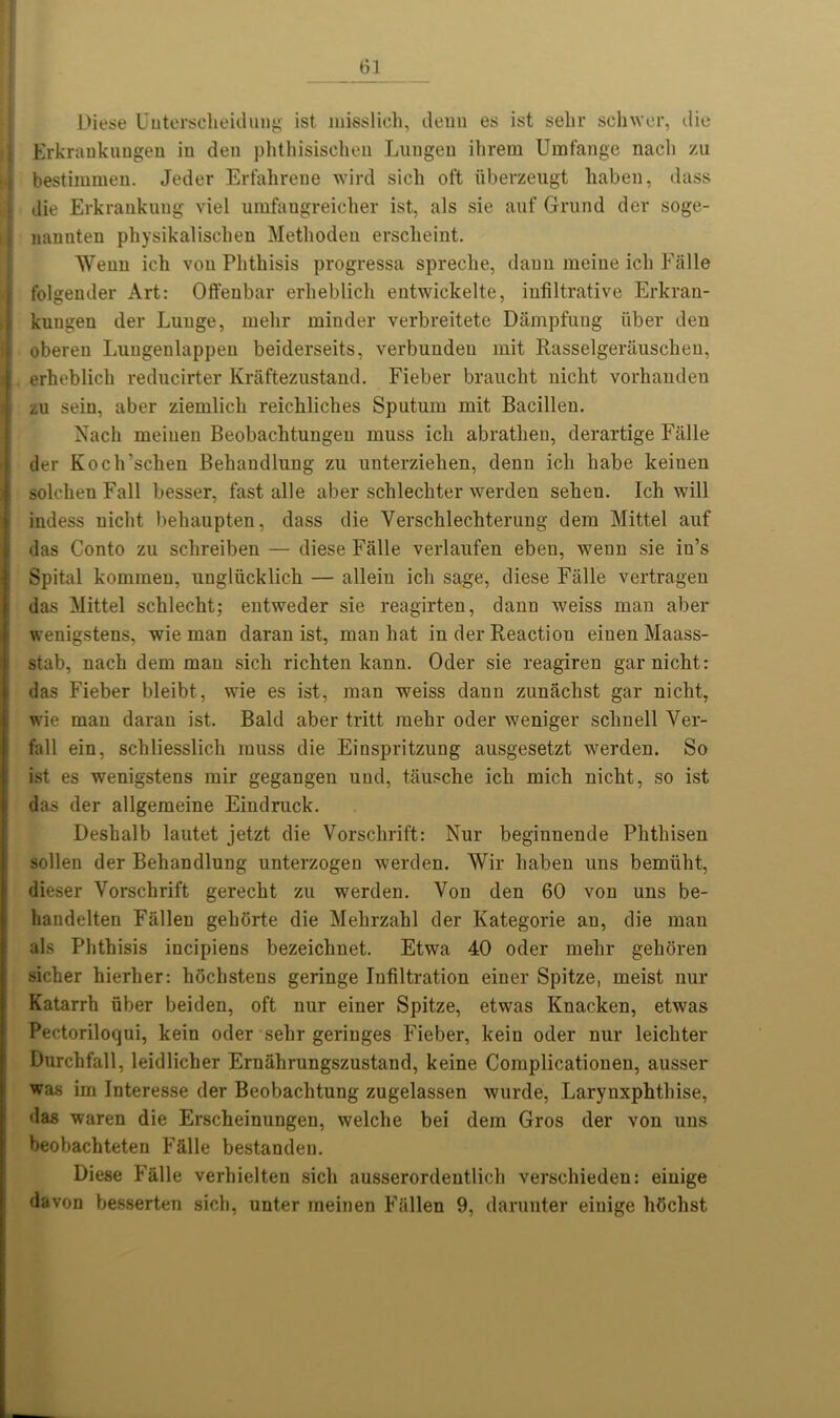 Diese Uuterscheidung ist misslich, denn es 1st sehr schwer, die Erkrankungen in den phthisischen Lungen ihrem Umfange naeli zu bestimmen. Jeder Erfahrene wird sieh oft iiberzeugt haben, dass | die Erkrankung viel umfangreicher ist, als sie auf Grand dev soge- nannten physikalischen Metliodeu erscbeint. Wenn ich von Phthisis progvessa spreche, dauu meine icli Falle folgender Art: Offenbar erlieblich entwickelte, infiltrative Erkran- kungen der Lunge, inelir minder verbreitete Dampfung fiber den oberen Luugenlappen beiderseits, verbundeu mit Rasselgerauschen, j erheblich reducirter Kraftezustand. Fieber braucht nicht vorhanden zu sein, aber ziemlicli reichliches Sputum mit Bacillen. Nach meinen Beobachtungeu muss icli abrathen, derartige Falle der Koch’schen Behandlung zu unterziehen, denn ich habe keinen Isolohen Fall besser, fast alle aber schlechter werden sehen. Ich will indess nicht behaupten, dass die Verschlechterung dem Mittel auf das Conto zu sclireiben — diese Falle verlaufen eben, wenn sie in’s Spital kommeu, unglficklich — allein ich sage, diese Falle vertragen das Mittel schlecht; entweder sie reagirten, danu weiss man aber wenigstens, wie man daran ist, man hat in der Reaction einen Maass- stab, nach dem man sich richten kann. Oder sie reagiren gar nicht: das Fieber bleibt, wie es ist, man weiss dann zunachst gar nicht, wie man daran ist. Bald aber tritt mehr oder weniger schnell Ver- fall ein, schliesslich muss die Einspritzung ausgesetzt werden. So ist es wenigstens mir gegangen und, tausche ich mich nicht, so ist das der allgemeine Eindruck. Deshalb lautet jetzt die Vorschrift: Nur beginnende Phthisen sollen der Behandlung unterzogen werden. Wir haben uns bemfiht, dieser Vorschrift gerecht zu werden. Von den 60 von uns be- handelten Fallen gehorte die Mehrzahl der Kategorie an, die man als Phthisis incipiens bezeichnet. Etwa 40 oder mehr gehoren sicher hierher: hochstens geringe Infiltration einer Spitze, meist nur Katarrh fiber beiden, oft nur einer Spitze, etwas Knacken, etwas Pectoriloqui, kein oder sehr geringes Fieber, kein oder nur leichter Durchfall, leidlicher Ernahrungszustand, keine Complicationen, ausser was im Interesse der Beobachtung zugelassen wurde, Larynxphthise, das waren die Erscheinungen, welche bei dem Gros der von uns beobachteten Falle bestandeu. Diese Falle verhielten sich ausserordentlich verschieden: einige davon besserten sich, unter meinen Fallen 9, darunter einige hfichst