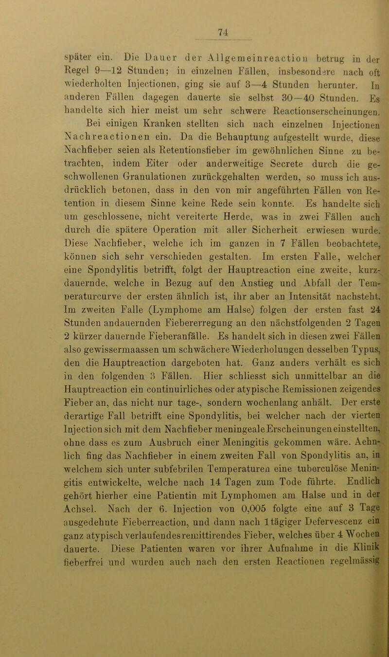 spater ein. Die Dauer tier Allgemeinreactiou betrug in tier Regel 9—12 Stunden; in einzeluen Fallen, insbesond^re uacli oft wiederholten Injectionen, ging sie auf 3—4 Stunden herunter. In anderen Fallen dagegen dauerte sie selbst 30—40 Stunden. Es handelte sich hier meist um sehv schwere Reactionserscheinungen. Bei einigen Kranken stellten sich nach einzelnen Injectionen Nachreactionen ein. Da die Behauptung aufgestellt wurde, diese Nachfieber seien als Retentionsfieber irn gewohnlichen Sinne zu be- trachten, iudem Eiter oder anderweitige Secrete durch die ge- schwollenen Granulationen zuriickgehalten werden, so muss ich aus- driicklich betonen, dass in den von mir angefiihrten Fallen von Re- tention in diesem Sinne keine Rede seiu konnte. Es handelte sich um gesehlossene, nicht vereiterte Herde, was in zwei Fallen auch durch die spatere Operation mit aller Sicherheit erwiesen wurde. Diese Nachfieber, welche ich im ganzen in 7 Fallen beobachtete, konnen sich sehr verschieden gestalten. Im ersten Falle, w'elcher eine Spondylitis betrifft, folgt der Hauptreaction eine zw7eite, kurz- dauernde, welche in Bezug auf den Anstieg und Abfall der Tera- peraturcurve der ersten ahnlich ist, ihr aber an Intensitat nachsteht. Im zweiten Falle (Lymphome am Halse) folgen der ersten fast 24 Stunden andauernden Fiebererregung au den nachstfolgenden 2 Tagen 2 kiirzer dauernde Fieberanfalle. Es handelt sich in diesen zwei Fallen also gewissermaassen um schwachereWiederholungen desselben Typus, den die Hauptreaction dargeboten hat. Ganz anders verhalt es sich in den folgenden 3 Fallen. Hier schliesst sich unmittelbar an die Hauptreaction ein continuirliches oder atypische Remissionen zeigendes Fieber an, das nicht nur tage-, sondern wochenlang anhalt. Der erste derartige Fall betrifft eine Spondylitis, bei welcher nach der vierten Injection sich mit dem Nachfieber meningealeErscheiuungeneiustellten, ohne dass es zum Ausbruch einer Meningitis gekommen w’are. Aehn- lich ting das Nachfieber in einem zweiten Fall von Spondylitis an, in welchem sich unter subfebrilen Temperaturen eine tuberculose Menin- gitis entwickelte, w^elche nach 14 Tagen zum Tode fiihrte. Endlich gehort hierher eine Patieutiu mit Lymphomen am Halse und in der Achsel. Nach der 6. Injection vou 0,005 folgte eine auf 3 Tage ausgedehute Fieberreaction, und dann nach ltagiger Defervesceuz ein ganz atypisch verlaufendesremittirendes Fieber, Welches fiber 4 Wochen dauerte. Diese Patienten waren vor ihrer Aufuahme in die Klinik fieberfrei und wurden auch nach den ersten Reactioueu regeliniissig