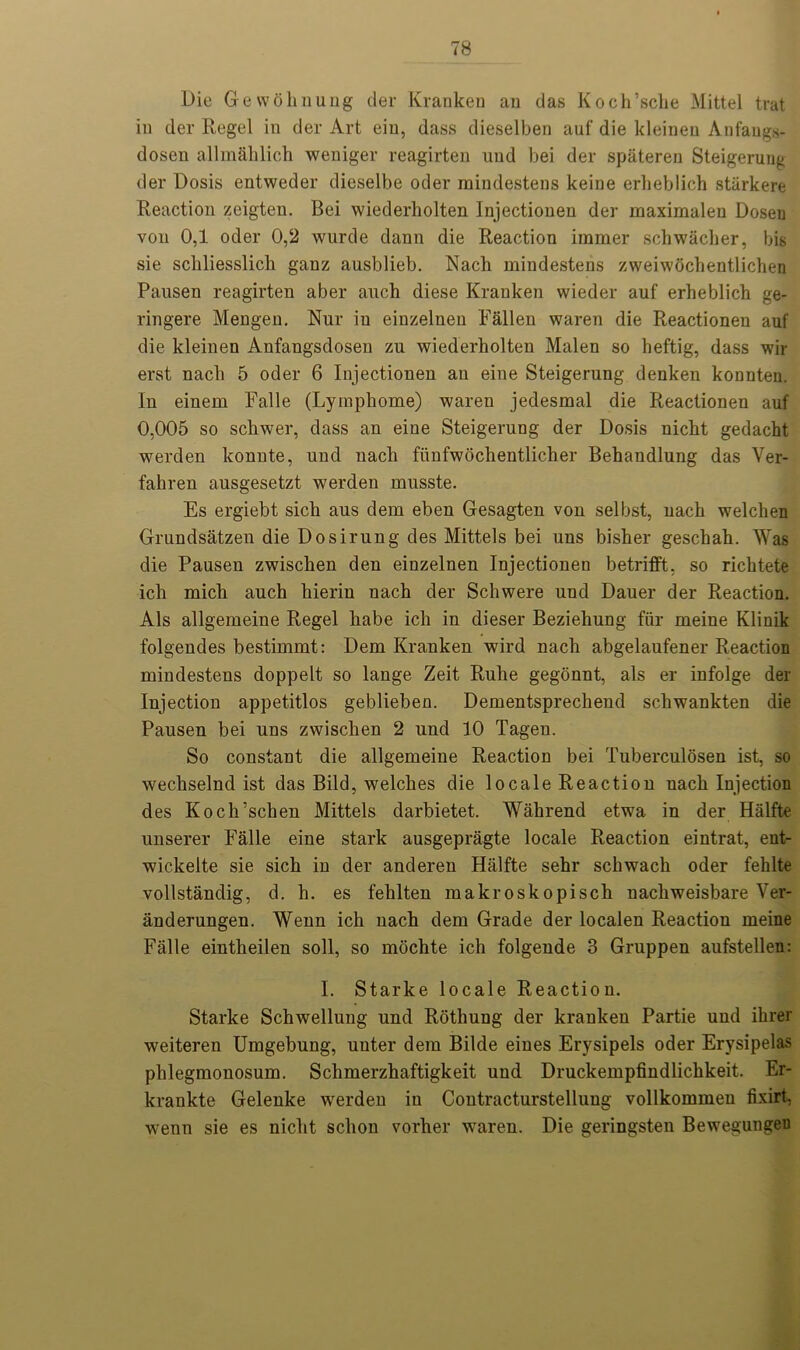 Die Grew oh nung der Kranken an das Koch’scke Mittel trat in der Regel in der Art eiu, dass dieselben auf die kleinen Anfangs- dosen allmahlich weniger reagirten und bei der spateren Steigeruug der Dosis entweder dieselbe oder mindestens keine erlieblich starkere Reaction zeigten. Bei wiederholten Injectionen der maximalen Doseu von 0,1 oder 0,2 wurde dann die Reaction immer schwaclier, bis sie scliliesslicb ganz ausblieb. Nach mindestens zweiwochentlichen Pausen reagirten aber auch diese Kranken wieder auf erheblich ge- ringere Mengen. Nur in einzelnen Fallen waren die Reactionen auf die kleinen Anfangsdosen zu wiederholten Malen so heftig, dass wir erst nach 5 oder 6 Injectionen an eine Steigerung denken konnten. In einem Falle (Lyrnpliome) waren jedesmal die Reactionen auf 0,005 so schwer, dass an eine Steigerung der Dosis nicht gedacht werden konnte, und nach fiinfwochentlicher Behandlung das Ver- fahren ausgesetzt werden rnusste. Es ergiebt sich aus dem eben Gesagten von selbst, nach welclien Grundsatzen die Dosirung des Mittels bei uns bisher geschah. Was die Pausen zwischen den einzelnen Injectionen betrifft, so richtete ich micli auch hieriu nach der Schwere und Dauer der Reaction. Als allgemeine Regel habe ich in dieser Beziehung fur meine Klinik folgendes bestimmt: Dem Kranken wird nach abgelaufener Reaction mindestens doppelt so lange Zeit Rulie gegonnt, als er infolge der Injection appetitlos geblieben. Dementsprechend schwankten die Pausen bei uns zwischen 2 und 10 Tagen. So constant die allgemeine Reaction bei Tuberculosen ist, so wechselnd ist das Bild, welches die locale Reaction nach Injection des Koch’schen Mittels darbietet. Wahrend etwa in der Halfte unserer Falle eine stark ausgepragte locale Reaction eintrat, ent- wickelte sie sich in der anderen Halfte sehr schwach oder fehlte vollstandig, d. h. es fehlten makroskopisch nachweisbare Ver- anderungen. Wenn ich nach dem Grade der localen Reaction meine Falle eintheilen soli, so mochte ich folgende 3 Gruppen aufstellen: I. Starke locale Reaction. Starke Schwellung und Rothung der kranken Partie und ihrer weiteren Umgebung, uuter dem Bilde eines Erysipels oder Erysipelas phlegmonosum. Schmerzhaftigkeit und Druckempfindlichkeit. Er- krankte Gelenke werden in Coutracturstellung vollkommen fixirt, wenn sie es nicht sclion vorher waren. Die geringsten Bewegungeu