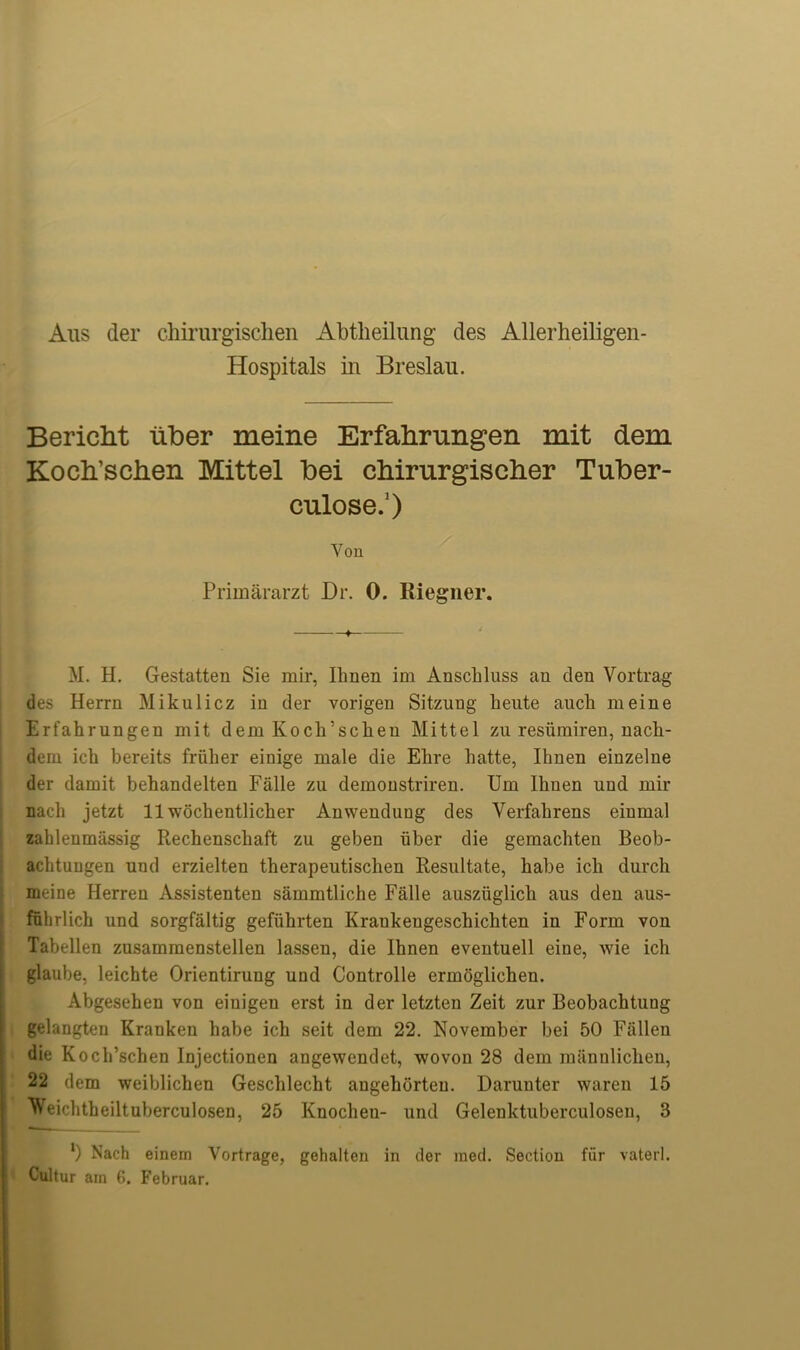 Alls der chirurgischen Abtheilung des Allerheiligen- Hospitals in Breslau. Bericht liber meine Erfahrungen mit dem Kodi’schen Mittel bei chirurgischer Tuber- culose.1) Yon Priinararzt Dr. 0. Riegner. M. H. Gestatten Sie mil*, Ilmen im Anschluss an den Vortrag des Herrn Mikulicz in der vorigen Sitzung heute auck meine Erfahrungen mit dem Kock’sckeu Mittel zu resiimiren, nack- dem ich bereits friiher einige male die Ehre liatte, Ihnen einzelne der damit behandelten Falle zu demonstriren. Um Ihnen und mil* uadi jetzt 11 wochentlicher Anwendung des Verfakrens einmal zahlenmassig Rechenschaft zu geben iiber die gemachteu Beob- achtungen und erzielten therapeutisclien Resultate, habe ich durcli meine Herren Assistenten sammtliche Falle ausziiglicli aus den aus- fulirlich und sorgfaltig gefiihrten Krankengeschichten in Form von Tabellen zusammenstellen lassen, die Ihnen eventuell eine, wie ich glaube, leichte Orientirung und Controlle ermoglichen. Abgesehen von einigen erst in der letzten Zeit zur Beobachtung gelangten Kranken habe ich seit dem 22. November bei 50 Fallen die Koch’schen Injectionen angewendet, wovon 28 dem manuliclieu, 22 dem weiblichen Geschlecht angehorteu. Daruuter waren 15 Weichtheiltuberculosen, 25 Knocheu- und Gelenktuberculosen, 3 l) Nach einem Yortrage, gehalten in der med. Section fur vaterl. Cultur am 6. Februar.