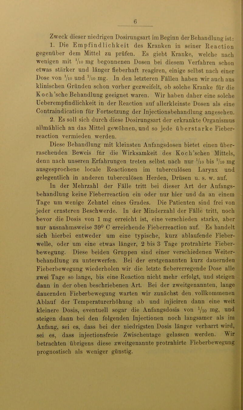 Zweck dieserniedrigen Dosirungsart imBeginn derBehandlung ist: 1. Die Empfindlichkeit des Kranken in seiner Reaction gegeuiiber dem Mittel zu priifen. Es giebt Krauke, welche nach wenigen mit '/io mg begonnenen Dosen bei diesem Yerfahren schon etwas starker und langer fieberhaft reagiren, einige selbst nach einer Dose von Vio und 2/io mg. In den letzteren Fallen haben wir auch aus klinisclien Griinden schon vorher gezweifelt, ob solche Kranke fiir die Koch’sche Behandlung geeignet waren. Wir haben daher eine solche Ueberempfindlichkeit in der Reaction auf allerkleinste Dosen als eine Contraindication fiir Fortsetzung der Injectionsbehandlung angesehen. 2. Es soil sich durch diese Dosirungsart der erkrankte Organismus allmahlich an das Mittel gewohnen, und so jede iiberstarke Fieber- reaction vermieden werden. Diese Behandlung mit kleinsten Anfangsdosen bietet einen iiber- raschenden Beweis fiir die Wirksamkeit des Koch’schen Mittels, denn nach unseren Erfahrungen treten selbst nach nur Vio bis 2/io mg ausgesprochene locale Reactionen im tuberculosen Larynx und gelegentlich in anderen tuberculosen Herden, Driisen u. s. w. auf. In der Mehrzahl der Falle tritt bei dieser Art der Anfangs- behandluug keine Fieberreaction ein oder nur hier und da an einem Tage um wenige Zehntel eines Grades. Die Patienten sind frei von jeder ernsteren Beschwerde. In der Minderzahl der Falle tritt, uoch bevor die Dosis von 1 mg erreicht ist, eine verschieden starke, aber nur ausuahmsweise 39° C erreichende Fieberreaction auf. Es handelt sich hierbei entweder um eine typische, kurz ablaufende Fieber- welle, oder um eine etwas langer, 2 bis 3 Tage protrahirte Fieber- bewegung. Diese beiden Gruppen sind einer verschiedenen Weiter- behandlung zu unterwerfen. Bei der erstgenannten kurz dauernden Fieberbewegung wiederholen wir die letzte fiebererregende Dose alle zwei Tage so lange, bis eine Reaction nicht mehr erfolgt, und steigen dann in der oben beschriebenen Art. Bei der zweitgenannten, lange dauernden Fieberbewegung warten wir zunachst den vollkommenen Ablauf der Temperaturerhohung ab und injiciren dann eine weit kleinere Dosis, eventuell sogar die Anfangsdosis von x/io und steigen dann bei den folgenden Injectionen noch langsamer als im Anfang, sei es, dass bei der niedrigsten Dosis langer verharrt wird, sei es, dass injectionsfreie Zwischentage gelassen werden. Mir betrachten iibrigens diese zweitgenannte protrahirte Fieberbewegung proguostisch als weniger giinstig.