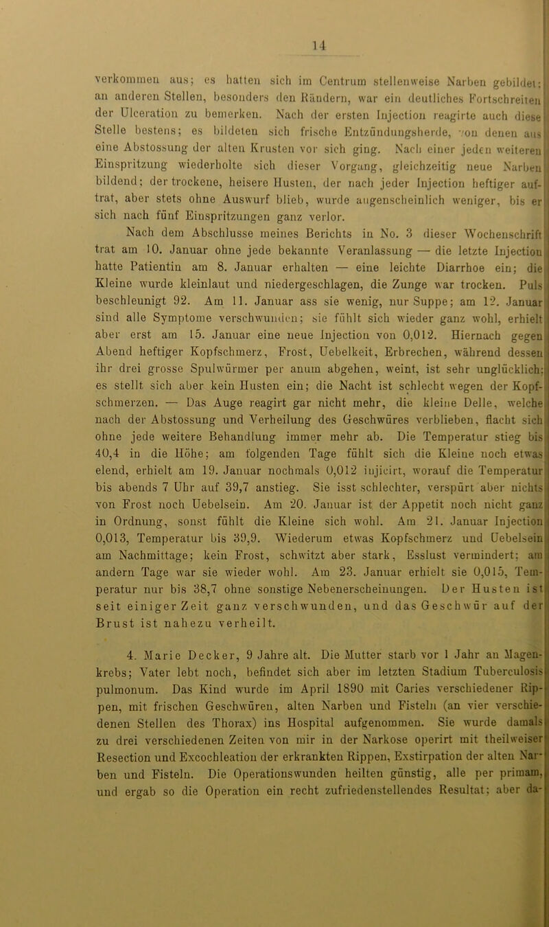 verkonunen aus; es hat ten sich im Centrum stellenweise Narben gebildet: ] an anderen Stellen, besonders den Randern, war ein deutliches Fortschreiten der Ulceration zu bemerken. Nach der ersten Injection reagirte auch diese 1 Stelle bestens; es bildeten sich frische Entzundungsherde, von denen auslj eine Abstossung der alten Krusten vor sich ging. Nach einer jeden weiterenj] Einspritzung wiederholte sich dieser Vorgang, gleichzeitig neue Narben:] bildend; der trockene, heisero Husten, der nach jeder Injection heftiger auf- trat, aber stets ohne Auswurf blieb, wurde augenscheinlich weniger, bis er sich nach funf Einspritzungen ganz verlor. Nach dem Abschlusse meines Berichts in No. 3 dieser Wochenschrift I trat am 10. Januar ohne jede bekannte Veranlassung — die letzte Injectiou hatte Patientin am 8. Januar erhalten — eine leichte Diarrhoe ein; die I Kleine wurde kleinlaut und niedergeschlagen, die Zunge war trocken. Puls | beschleunigt 92. Am II. Januar ass sie wenig, nurSuppe; am 12. Januar sind alle Symptome verschwunden; sie fiihlt sich wieder ganz wolil, erhielt j aber erst am 15. Januar eine neue Injection von 0,012. Hiernach gegen : Abend heftiger Kopfschmerz, Frost, Uebelkeit, Erbrechen, wahrend dessem ihr drei grosse Spulwurmer per anum abgehen, weint, ist sehr unglucklich:; es stellt. sich aber kein Husten ein; die Nacht ist schlecht wegen der Kopf- schmerzen. — Das Auge reagirt gar nicht mehr, die kleiue Delle, welche nach der Abstossung und Verheilung des Geschwiires verblieben, flacht sich ohne jede weitere Behandlung iminer mehr ab. Die Temperatur stieg bis i 40,4 in die Hohe; am folgenden Tage fiihlt sich die Kleine noch etwas elend, erhielt am 19. Januar nochmals 0,012 injieirt, worauf die Temperatur bis abends 7 Uhr auf 39,7 anstieg. Sie isst schlechter, verspurt aber nichts von Frost noch Uebelsein. Am 20. Januar ist der Appetit noch nicht ganz in Ordnung, sonst fiihlt die Kleine sich wohl. Am 21. Januar Injection 0,013, Temperatur bis 39,9. Wiederum etwas Kopfschmerz und Uebelsein am Nachmittage; kein Frost, schwitzt aber stark, Esslust vermindert: am andern Tage war sie wieder wohl. Am 23. Januar erhielt sie 0,015, Tem- peratur nur bis 38,7 ohne sonstige Nebenerscheinungen. Der Husten ist,: seit einigerZeit ganz verschwunden, und dasGeschwur auf der: Brust ist nahezu verheilt. 4. Marie Decker, 9 Jahre alt. Die Mutter starb vor 1 Jahr an Magen- krebs; Vater lebt noch, befindet sich aber im letzten Stadium Tuberculosis? pulmonum. Das Kind wurde im April 1890 mit Caries verschiedener Rip- pen, mit frischen Geschwureu, alten Narben und Fisteln (an vier verschie- denen Stellen des Thorax) ins Hospital aufgenommen. Sie wurde damalsjl zu drei verschiedenen Zeiten von mir in der Narkose operirt mit theilweiseri Resection und Excochleation der erkrankten Rippen, Exstirpation der alten Narjj ben und Fisteln. Die Operationswunden heilten giinstig, alle per primaii)., und ergab so die Operation ein recht zufriedenstellendes Resultat; aber da-