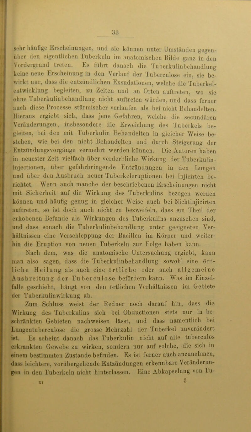 st*lir luiufige Eischeiuungen, und sic kfiuueu uuter Uinstandeu gegen- uber deu eigentlichen Tuberkeln im auatoraischen Bilde ganz in den Vordergrund treten. Es fiihrt danacb die Tuberkulinbehandlung keine neue Erscheiuuug in den Verlauf der Tuberculose ein, sie be- wirkt uur, dass die entzfindlichen Exsudatiouen, welche die Tuberkel- eutwicklung begleiten, zu Zeiten und an Orten auftreten, wo sie ohue Tuberkulinbehandlung nickt auftreten wurdeu, und dass ferner aucli diese Processe stfirmischer verlaufen als bei uiclit Behaudelten. llieraus ergiebt sicb, dass jene Gefabreu, welche die secuudareu Veniuderungeu, insbesondere die Erweichung des Tuberkels be- gleiteu, bei den mit Tuberkulin Behaudelten in gleicher Weise be- stehen, wie bei den nicht Behaudelten und durck Steigeruug der Eutzfinduugsvorgange vermehrt werden konuen. Die Autoreu haben in neuester Zeit vielfach fiber verderbliche Wirkung der Tuberkulin- iujectiouen, fiber gefahrbringeude Entzfindungeu in den Luugen und fiber deu Ausbruch ueuer Tuberkeleruptionen bei Injieirten be- richtet. Weun auch manche der beschriebenen Erscheinungen nicht mit Sicherheit anf die Wirkung des Tuberkulins bezogeu werden kouneu und haufig genug in gleicher Weise auch bei Nichtinjicirten auftreten, so ist doch auch nicht zu bezweifeln, dass ein Theil der erhobenen Befunde als Wirkungen des Tuberkulins anzusehen sind, und dass sonach die Tuberkulinbehandlung unter geeigneten Ver- hfiltuissen eine Verschleppung der Bacillen im Korper und weiter- hin die Eruption von neuen Tuberkeln zur Folge haben kann. Nach dera, was die anatomische Untersuchung ergiebt, kaun man also sagen, dass die Tuberkulinbehandlung sowohl eine ort- liche Heilung als auch eine ortliche oder auch allgeineine Ausbreitung der Tuberculose befordern kann. Was ira Einzel- falle geschieht, hangt von deu ortlicheu Verhaltnissen im Gebiete der Tuberkulinwirkung ab. Zuin Schluss weist der Bedner nocli darauf bin, dass die Wirkung des Tuberkulins sich bei Obductioneu stets nur in be- schrankten Gebieten nachweisen lasst, uud dass namentlich bei Lungentuberculose die grosse Mehrzahl der Tuberkel uuverandert ist. Es scheint danach das Tuberkulin nicht auf alle tuberculos erkrankten Gewebe zu wirken, sondern uur auf solche, die sich in eiuem bestimmten Zustande befinden. Es ist ferner auch anzunehmen, dass leichtere, vorfibergehende Entzfindungeu erkennbare Veniuderuu- gen in den Tuberkeln nicht hinterlassen. Eine Abkapseluug von lu- 3 XI