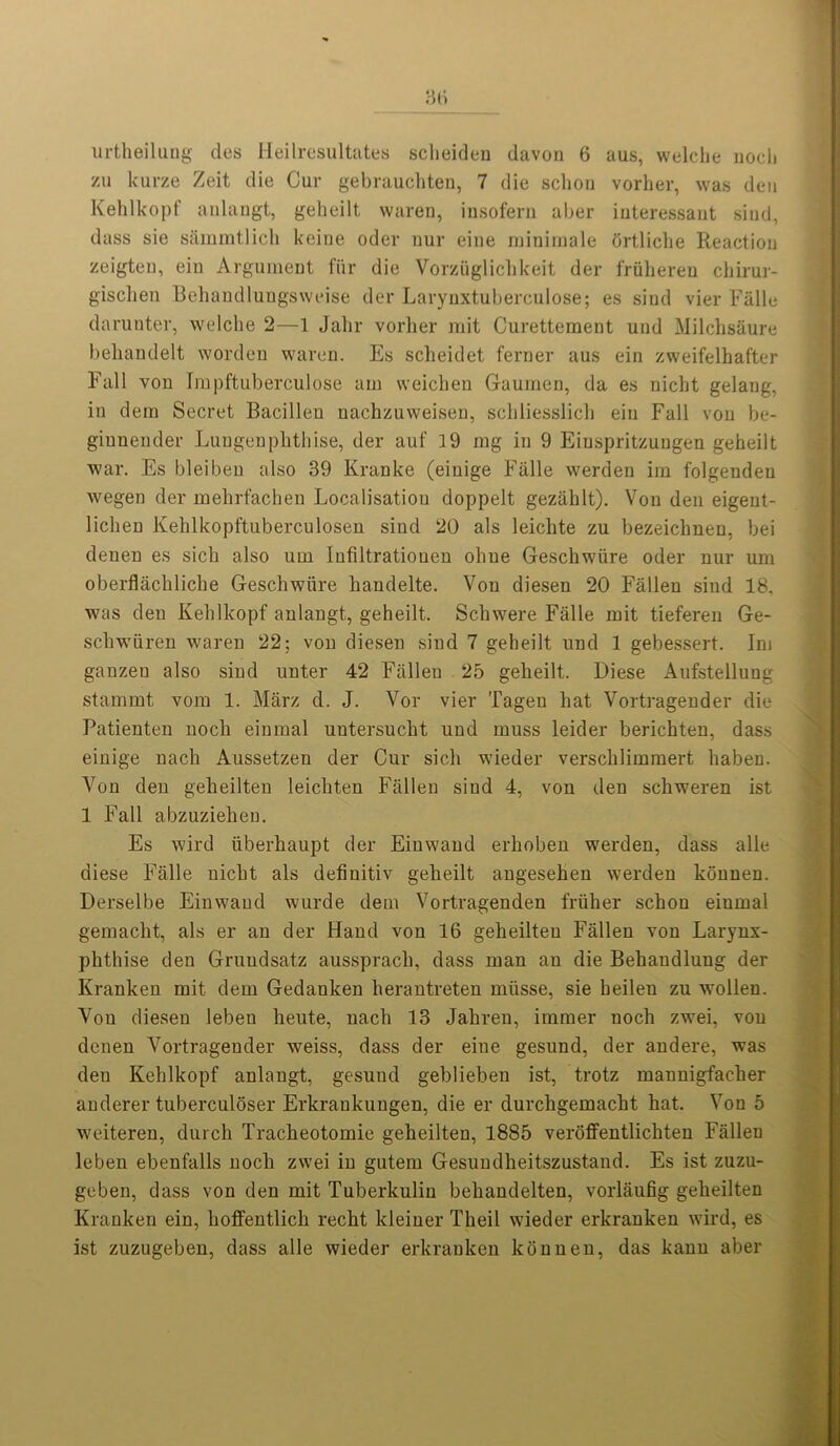 urtheilung des Heilresultates scheideu davon 6 aus, welche noch VM kurze Zeit die Cur gebrauchten, 7 die schou vorher, was den Kehlkopf anlangt, geheilt waren, insofern aber iuteressant siud, dass sie sarnmtlich keine oder nur eine minimale ortliche Reaction zeigten, ein Argument fiir die Vorziiglichkeit der friiberen chirur- gischen Behandlungsweise der Larynxtubereulose; es siud vier Falle darunter, welche 2—1 Jalir vorher mit Curettement und Milchsaure beliandelt wordeu waren. Es scheidet ferner aus ein zweifelhafter Fall von Impftuberculose am weichen Gaumen, da es nicht gelaug, in dern Secret Bacillen uachzuweisen, schliesslich ein Fall von be- giunender Lungenplithise, der auf 19 mg in 9 Eiuspritzuugen geheilt war. Es bleiben also 39 Kranke (einige Falle werden im folgenden wegen der mebrfachen Localisation doppelt gezahlt). Von den eigent- liclien Kehlkopftuberculosen sind 20 als leichte zu bezeichnen, bei denen es sich also urn Infiltrationen ohue Geschwiire oder nur um oberflachliche Geschwiire handelte. Von diesen 20 Fallen sind 18, was deu Kehlkopf anlangt, geheilt. Schwere Falle mit tieferen Ge- schwiiren waren 22; von diesen siud 7 geheilt und 1 gebessert. Im ganzen also sind unter 42 Fallen 25 geheilt. Diese Aufstellung stammt vom 1. Marz d. J. Vor vier Tagen hat Vortragender die Patienten noch einmal untersucht und muss leider berichten, dass einige nach Aussetzen der Cur sich wieder versclilimmert haben. Von den geheilten leichten Fallen sind 4, von den sckweren ist 1 Fall abzuzieheu. Es wird iiberhaupt der Einwand erhoben werden, dass alle diese Falle nicht als definitiv geheilt angesehen werden konnen. Derselbe Einwand wurde dem Vortragenden friiher schou einmal gemacht, als er an der Hand von 16 geheilteu Fallen von Larynx- phthise den Grundsatz aussprach, dass man an die Behandlung der Kranken mit dem Gedanken herantreten miisse, sie heilen zu wollen. Von diesen lebeu heute, nach 13 Jahren, immer noch zwei, von denen Vortragender weiss, dass der eine gesund, der andere, was den Kehlkopf anlangt, gesund geblieben ist, trotz mannigfacker anderer tuberculoser Erkraukuugen, die er durchgemacht hat. Von 5 weiteren, durch Tracheotomie geheilten, 1885 veroffentlichten Falleu leben ebenfalls noch zwei in gutem Gesundheitszustand. Es ist zuzu- geben, dass von den mit Tuberkuliu behandelten, vorlaufig geheilten Kranken ein, hoffentlich recht kleiner Theil wieder erkranken wird, es ist zuzugeben, dass alle wieder erkranken konnen, das kann aber