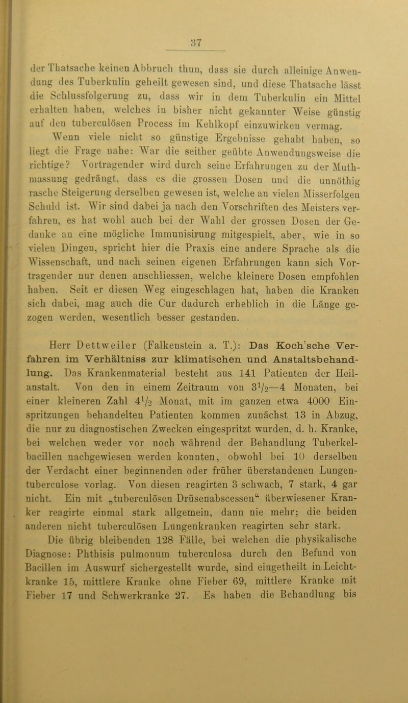 der Thatsache keinen Abbruch thun, class sie durch alleinige Anwen- dung des Tuberkulin gebeilt gewesen sind, und diese Thatsache liisst die Schlussfolgeruug zu, class wir in clem Tuberkulin ein Mittel erhalten haben, welches in bisher nicht gekannter Weise giiustig auf deu tuberculbsen Process im Kehlkopf einzuwirkeu vermag. Wenn viele nicht so giinstige Ergebnisse gehabt haben, so liegt die Frage uahe: War die seither geiibte Anwenduugsweise die richtige? Vortragender wire! durch seine Erfahrungen zu der Muth- massung gedraugt, class es die grossen Dosen und die uunothig rasche Steigerung derselben gewesen ist, welche an vielen Misserfolgeu Sclmld ist. Wir siud dabei ja nach den Vorschriften des Meisters ver- fahreu, es hat wohl auch bei der Wahl der grossen Dosen der Gc- danke an eine mogliche Immuuisiruug mitgespielt, aber, wie in so vieleu Dingen, spricht bier die Praxis eine andere Sprache als die Wissenschaft, und nach seiuen eigenen Erfahrungen kann sich Vor- tragender nur deuen anschliessen, welche kleinere Dosen empfohlen haben. Seit er diesen Weg eiugeschlagen hat, haben die Kranken sich dabei, mag auch die Cur dadurch erheblicli in die Lange ge- zogen werden, wesentlich besser gestanden. Herr Dettweiler (Falkeustein a. T.): Das Kochkche Ver- fahren im Verhaltniss zur klimatischen und Anstaltsbehand- lung. Das Krankenmaterial besteht aus 141 Patienten der Heil- anstalt. Von den in einem Zeitraum von 31/?—4 Mouaten, bei einer kleineren Zahl 4’/2 Monat, mit im ganzen etwa 4000 Ein- spritzungen behandelten Patienten kommeu zunachst 13 in Abzug, die nur zu diaguostischen Zwecken eingespritzt wurden, cl. h. Kranke, bei welchen weder vor noch wahrend der Behandlung Tuberkel- bacillen nachgewiesen werclen konuten, obwohl bei 10 derselben der Verdacht einer beginnenden oder friiher uberstandenen Lungen- tuberculose vorlag. Von diesen reagirten 3 schwach, 7 stark, 4 gar nicht. Ein mit „tuberculosen Drusenabscesseu“ uberwiesener Fran- ker reagirte eiDmal stark allgemein, dann nie mehr; die beiden anderen nicht tuberculosen Lungeukranken reagirten sehr stark. Die iibrig bleibenden 128 Falle, bei welchen die physikalische Diagnose: Phthisis pulmomim tuberculosa durch den Behind von Bacillen im Auswurf sichergestellt wurde, sind eiugetheilt in Leicht- kranke 15, mittlere Kranke ohne Fieber 69, mittlere Kranke mit Fieber 17 und Schwerkranke 27. Es haben die Behandlung bis