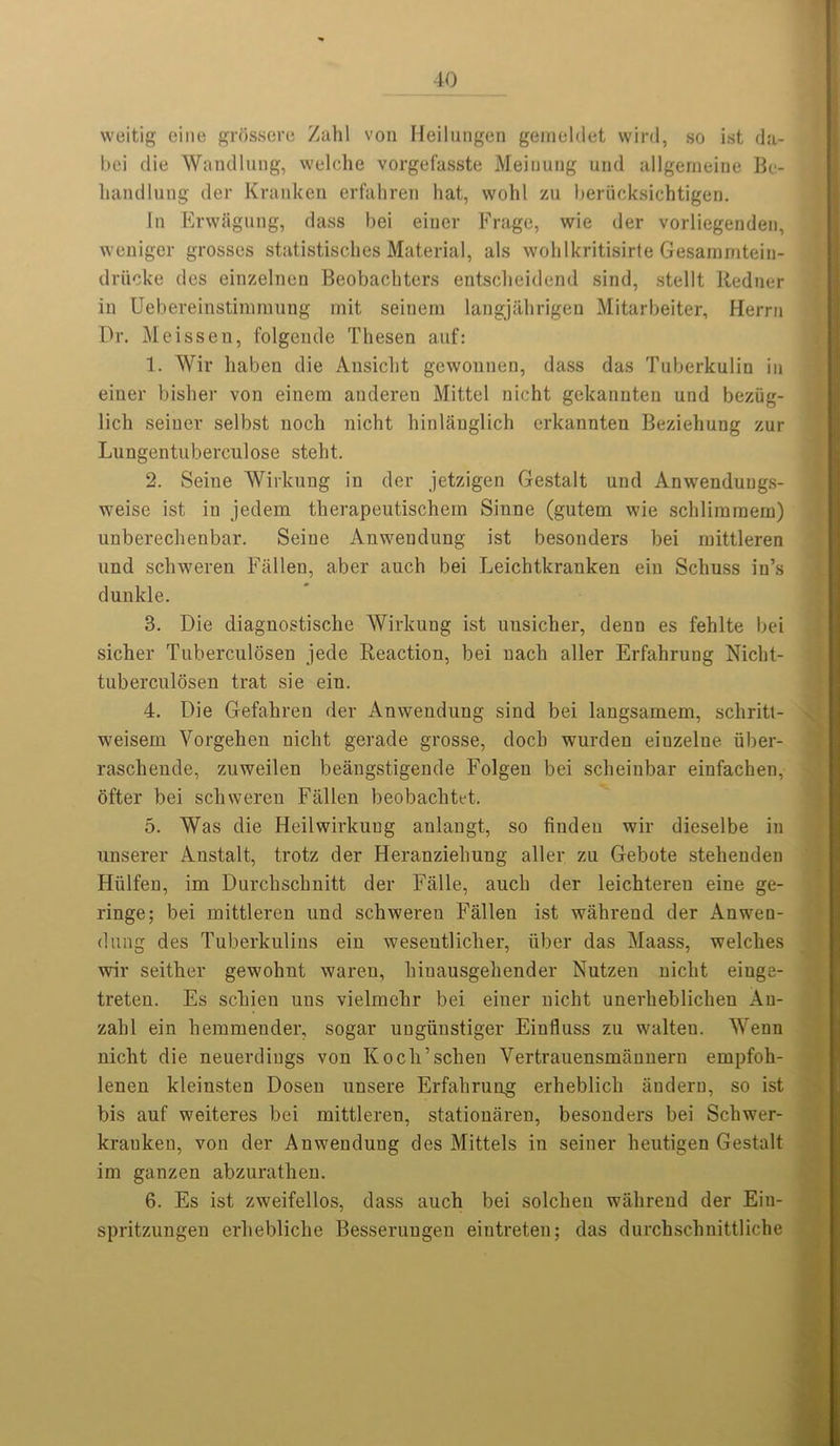 weitig eine grdssere Zahl von Heilungen gemeldet wird, so ist da- bei die WandluDg, welche vorgefasste Meiuung und allgemeine Be- liandlung der Kranken erfahren hat, wohl zu beracksichtigen. In Erwagung, dass bei einer Frago, wie der vorliegenden, weniger grosses statistisches Material, als wohlkritisirte Gesammtein- driicke des einzelnen Beobachters entscheidend sind, stellt Redner in Uebereinstimraung mit seinem langjahrigen Mitarbeiter, Herrn Dr. Meissen, folgende Thesen auf: 1. Wir liaben die Ansicht gcwounen, dass das Tuberkulin in einer bisher von einera anderen Mittel nicht gekanuten und beziig- lich seiner selbst noch nicht hinlauglich erkannten Beziehung zur Lungentuberculose steht. 2. Seine Wirkung in der jetzigen Gestalt und Anwendungs- weise ist in jedem therapeutischem Sinne (gutem wie schlimmem) unberechenbar. Seine Anwendung ist besonders bei raittleren und schweren Fallen, aber aucli bei Leichtkranken ein Schuss in’s dunkle. 3. Die diagnostische Wirkung ist unsicher, denn es fehlte bei sicher Tuberculosen jede Reaction, bei nach aller Erfahrung Nicht- tuberculosen trat sie ein. 4. Die Gefahreu der Anwendung sind bei langsamem, scliritt- weisem Vorgehen nicht gerade grosse, doch wurden eiuzelne iiber- raschende, zuweilen beangstigende Folgen bei scheinbar einfacben, ofter bei schweren Fallen beobaclitet. 5. Was die Heilwirkung anlangt, so fiudeu wir dieselbe in unserer Anstalt, trotz der Heranziehung aller zu Gebote stehenden Hiilfen, im Durchschnitt der Falle, aucli der leichtereu eine ge- ringe; bei mittleren und schweren Fallen ist wahreud der Anwen- dung des Tuberkulins ein wesentlicher, iiber das Maass, welches wir seither gewohnt waren, hinausgehender Nutzen nicht eiuge- treten. Es schien uns vielmehr bei einer nicht unerheblichen An- zalil ein hemmender, sogar ungiinstiger Einfluss zu walten. Wenn nicht die neuerdings von Kocli’schen Vertrauensmanneru ernpfoh- lenen kleinsten Dosen unsere Erfahrung erheblich andern, so ist bis auf weiteres bei mittleren, stationaren, besonders bei Scliwer- krauken, von der Anwendung des Mittels in seiner heutigen Gestalt im ganzen abzurathen. 6. Es ist zweifellos, dass auch bei solclien wahreud der Ein- spritzungen erhebliche Besserungen eintreten; das durchschnittliche