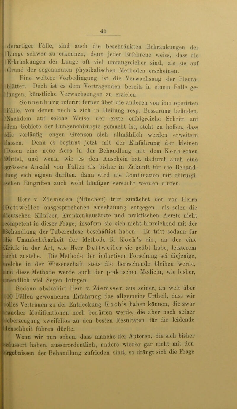 i derartiger Fiille, siud auch die beschr&nkteu Erkraukungea der i Lunge schwer zu erkennen, deun jeder Erfahrene weiss, dass die i Erkrankungen der Lunge oft viel uinfaugreicher siud, als sie auf I Gruud der sogenanuten pkysikalischen Methoden erscheineu. Eiue weitere Vorbedinguug ist die Verwachsung cler Pleura- |j| blatter. Dock ist es dem Vortragenden bereits in eiuem Falle ge- il lungeu, kiinstlicke Yerwachsungen zu erzielen. Sonuenburg referirt ferner liber die anderen von ihm operirten H Fiille, vou denen noch 2 sich in Heilung resp. Besseruug befiudeu. ; Nackdem auf solche Weise der erste erfolgreiclie Schritt auf i dem Gebiete der Lungenchirurgie gemacht ist, steht zu lioft'en, dass die vorliiufig eugen Grenzen sick allmaklick werden erweitern lassen. Denn es begiunt jetzt mit der Einfiikrung der kleinen I :Doseu eine neue Aera in der Bekaudluug mit dem Kock’scheu >Mittel, und wenu, wie es den Ansckein kat, dadurck auck eiue .grossere Anzakl vou Fallen als bisker in Zukunft fiir die Behand- i luug sick eignen diirften, dann wird die Combination mit chirurgi- 'Scken Eiugriffeu auck wokl kaufiger versuckt werden diirfeu. Herr v. Ziemssen (Miincken) tritt zunaclist der von Herrn IDettweiler ausgesprockenen Ansckauung entgegen, als seieu die ileutscheu Kliniker, Kraukenhausarzte und praktiscken Aerzte nickt mmpetent in dieser Frage, insofern sie sick nickt kinreickend mit der :3ehandlung der Tuberculose besckiiftigt kaben. Er tritt sodaun fiir Hie Unanfechtbarkeit der Methode B. Koch’s ein, an der eine Aritik in der Art, wie Herr Dettweiler sie gelibt kabe, letzterem i .ickt zusteke. Die Metkode der inductiven Forschung sei diejenige, seiche in der Wissenschaft stets die herrsckende bleibeu werde, . ,nd diese Methode werde auch der praktiscken Mediciu, wie bisker, ■ tneudlick viel Segen briugen. Sodann abstrahirt Herr v. Ziemssen aus seiner, an weit liber 00 Fallen gewonuenen Erfahrung das allgemeine Urtheil, dass wir olles Vertrauen zu der Eutdeckuug Koch’s kaben konuen, die zwar rancher Modificationen nock bediirfen werde, die aber nacli seiner eberzeugung zweifellos zu den besten Resultaten fiir die leidende lenschkeit fiikren diirfte. Wenn wir nun sehen, dass mancke der Autoreu, die sick bisker e&ussert haben, ausserordeutlick, audere wieder gar nickt mit den drgebnissen der Bekandlung zufrieden siud, so driingt sick die Frage