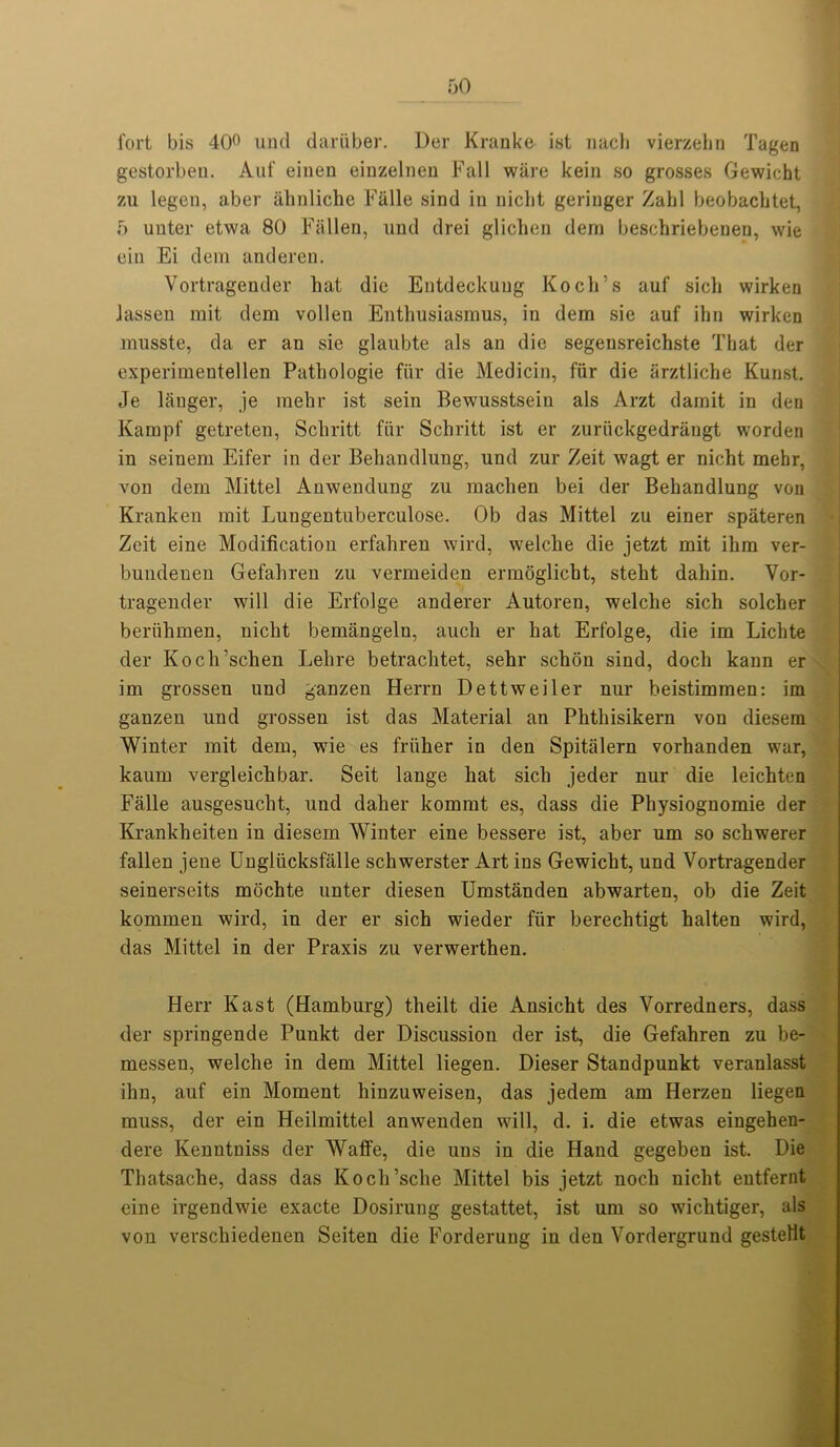 fort bis 40° und dariiber. Der Kranke ist nach vierzebn Tagen gestorbeu. Auf einen eiuzelneu Fall ware kein so grosses Gewicht zu legen, aber ahnliche Fiille sind in niclit geriuger Zahl beobacbtet, 5 unter etwa 80 Fallen, und drei glicben dern beschriebeneu, wie ein Ei deni anderen. Vortragender bat die Entdeckung Koch’s auf sicb wirken Jassen mit dem vollen Entbusiasmus, in dem sie auf ihn wirken inusste, da er an sie glaubte als an die segensreichste That der experimentellen Patbologie fiir die Medicin, fiir die arztliche Kunst. Je langer, je mebr ist sein Bewusstsein als Arzt darnit in den Kampf getreten, Scliritt fiir Schritt ist er zuriickgedrangt worden in seinem Eifer in der Behandlung, und zur Zeit wagt er nicht mebr, von dem Mittel Anwendung zu maclien bei der Behandlung von Kranken mit Lungentuberculose. Ob das Mittel zu einer spateren Zeit eine Modification erfahren wil'd, welcbe die jetzt mit ihm ver- bundenen Gefahren zu vermeiden ermoglicbt, stebt dahin. Vor- tragender will die Erfolge anderer Autoren, welcbe sicb solcber beriihmen, nicht bemangelu, auch er hat Erfolge, die im Lichte der Koch’schen Lebre betrachtet, sehr scbon sind, doch kaun er im grossen und ganzen Herrn Dettweiler nur beistimmen: im ganzen und grossen ist das Material an Phthisikern von diesem Winter mit dem, wie es friiher in den Spitalern vorhanden war, kaum vergleichbar. Seit lange bat sicb jeder nur die leichten Falle ausgesucht, und daber kommt es, dass die Physiognomie der Krankheiten in diesem Winter eine bessere ist, aber um so schwerer fallen jene Ungliicksfalle schwerster Art ins Gewicht, und Vortragender seinerseits mochte unter diesen Umstanden abwarten, ob die Zeit kommen wird, in der er sich wieder fiir berechtigt halten wird, das Mittel in der Praxis zu verwerthen. Herr East (Hamburg) theilt die Ansicht des Vorredners, dass der springende Punkt der Discussion der ist, die Gefahren zu be- messen, welcbe in dem Mittel liegen. Dieser Standpunkt veranlasst ibn, auf ein Moment hinzuweisen, das jedem am Herzen liegen muss, der ein Heilmittel anwenden will, d. i. die etwas eingehen- dere Kenntniss der Watfe, die uns in die Hand gegebeu ist. Die Thatsache, dass das Koch’sclie Mittel bis jetzt nocli nicht entfernt eine irgendwie exacte Dosirung gestattet, ist um so wichtiger, als von verschiedenen Seiten die Forderung in den Vordergrund gestellt