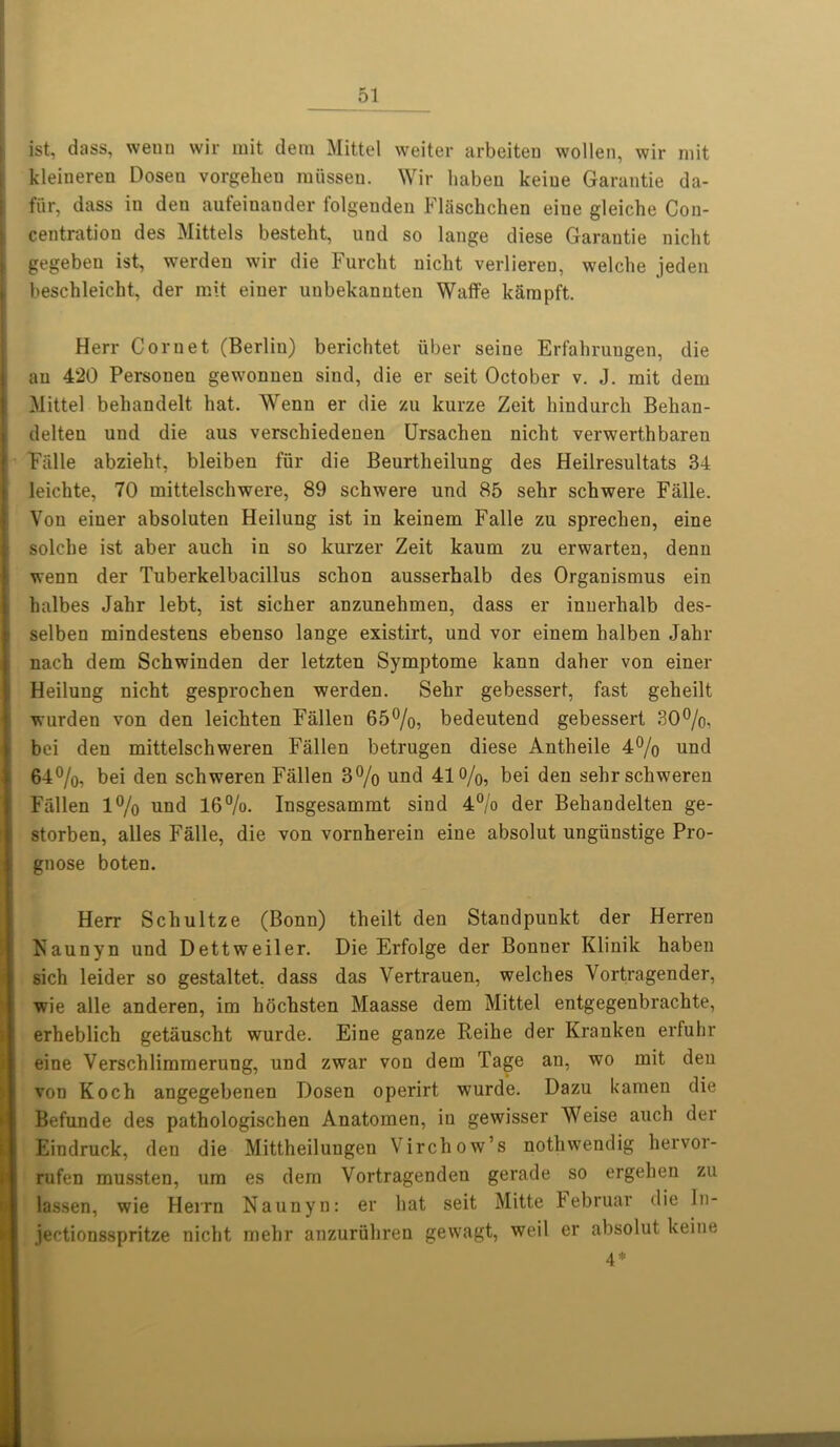 ist, dass, wenn wir mit dem Mittel weiter arbeiten wollen, wir mit kleineren Dosen vorgeheu raiisseu. Wir haben keiue Garantie da- fur, dass in den aufeinander folgenden FlSschchen eiue gleiche Con- centration des Mittels besteht, und so lange diese Garantie nicht gegeben ist, werden wir die Furcht nicht verlieren, welche jeden beschleicht, der mit einer unbekanuten Waffe karnpft. Herr Cornet (Berlin) berichtet fiber seine Erfahrungen, die an 420 Personen gewonnen sind, die er seit October v. J. mit dem Mittel behandelt hat. Wenn er die zu kurze Zeit hindurch Behan- delten und die aus verschiedenen Ursachen nicht verwerthbaren Falle abzielit, bleiben fur die Beurtlieilung des Heilresultats 34 leichte, 70 mittelschwere, 89 schwere und 85 sehr schwere Falle. Von einer absoluten Heilung ist in keinem Falle zu sprechen, eine solche ist aber auch in so kurzer Zeit kaum zu erwarten, denn wenn der Tuberkelbacillus schon ausserhalb des Organismus ein halbes Jahr lebt, ist sicher anzunehmen, dass er innerlialb des- selben mindestens ebenso lange existirt, und vor einem halben Jahr nach dem Schwinden der letzten Symptome kann daher von einer Heilung nicht gesprochen werden. Sehr gebessert, fast geheilt wurden von den leichten Fallen 65%, bedeutend gebessert 30%, bei den mittelschweren Fallen betrugen diese Antheile 4% und 64%, bei den schweren Fallen 3% und 41%, bei den sehrschweren Fallen 1% und 16%. Insgesammt sind 4% der Behandelten ge- storben, alles Falle, die von vornherein eine absolut ungfinstige Pro- gnose boten. Herr Schultze (Bonn) theilt den Standpunkt der Herren Kaunyn und Dettweiler. Die Erfolge der Bonner Klinik haben sich leider so gestaltet. dass das Vertrauen, welches Vortragender, wie alle anderen, im hochsten Maasse dem Mittel entgegenbrachte, erheblich getauscht wurde. Eine ganze Reihe der Kranken erfuhr eine Verschlimmerung, und zwar von dem Tage an, wo mit den von Koch angegebenen Dosen operirt wurde. Dazu kamen die Befunde des pathologischen Anatomen, iu gewisser Weise auch der Eindruck, den die Mittheilungen Virchow’s nothwendig hervor- rufen mussten, um es dem Vortragenden gerade so ergehen zu lassen, wie Herrn Naunyn: er hat seit Mitte tebruar die ln- jectionsspritze nicht mehr anzurfihren gewagt, weil er absolut keiue 4*