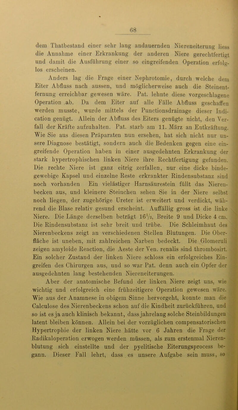 dem Thatbestand einer sehr lang audauernden Niereneiterung Jiess die Anuahme einer Erkrankung der anderen Niere gerechtfertigt und damit die Ausfuhrung einer so eingreifenden Operation erfolg- los ersclieinen. Anders lag die Frage einer Nephrotomie, durch welche dem Eiter Ablluss nach aussen, und moglicherweise auch die Steinent- fernung erreichbar gewesen ware. Pat. lehnte diese vorgeschlagene Operation ,ab. Da dem Eiter auf alle Falle Abfluss geschaffen werden musste, wurde mittels der Punctionsdrainage dieser Indi- cation geuiigt. Allein der Abfluss des Eiters geniigte nickt, den Ver- fall der Krafte aufzuhalten. Pat. starb am 11. Marz an Eutkraftuug. Wie Sie aus diesen Praparaten nun ersehen, bat sicb niclit nur uu- sere Diagnose bestatigt, sondern auch die Bedenken gegen eine ein- greifende Operation haben in einer ausgedebnten Erkrankung der stark kypertropkiscken linken Niere ihre Recbt.fertigung gefunden. Die recbte Niere ist ganz eitrig zerfallen, nur eine dicke binde- gewebige Kapsel und einzelne Reste erkrankter Bindensubstanz sind noch vorhanden Ein vielastiger Harnsaurestein fiillt das Nieren- becken aus, und kleinere Steiuchen sehen Sie in der Niere selbst noch liegen, der zugehorige Ureter ist erweitert und verdickt, wah- rend die Blase relativ gesund erscheint. Auffiillig gross ist die linke Niere. Die Lange derselben betragt I6V2, Breite 9 und Dicke 4 cm. Die Rindensubstanz ist sehr breit und triibe. Die Schleimhaut des Nierenbeckens zeigt an verschiedenen Stellen Blutungen. Die Ober- flache ist uneben, mit zahlreichen Narben bedeckt. Die Glomeruli zeigen amyloide Reaction, die Aeste der Yen. renalis sind thrombosirt. Ein solcher Zustaud der linken Niere schloss ein erfolgreiches Eiu- greifen des Chirurgen aus, und so war Pat. denn auch ein Opfer der ausgedebnten lang bestehenden Niereneiterungen. Aber der anatomische Befund der linken Niere zeigt uns, wie wichtig und erfolgreich eiue friihzeitigere Operation gewesen ware. Wie aus der Anamnese in obigern Sinne hervorgeht, konnte man die Calculose des Nierenbeckens schon auf die Kiudheit zuriickfiihren, und so ist es ja auch klinisch bekannt, dass jahrelaug solche Steinbildungeu latent bleiben konnen. Allein bei der vorziiglicken compensatorischen Hypertropbie der linken Niere hatte vor 6 Jahren die Frage der Radikaloperation erwogen werden miissen, als zum erstenmal Nieren- blutung sich einstellte und der pyelitische Eiterungsprocess be- gann. Dieser Fall lehrt, dass es unsere Aufgabe seiu muss, so