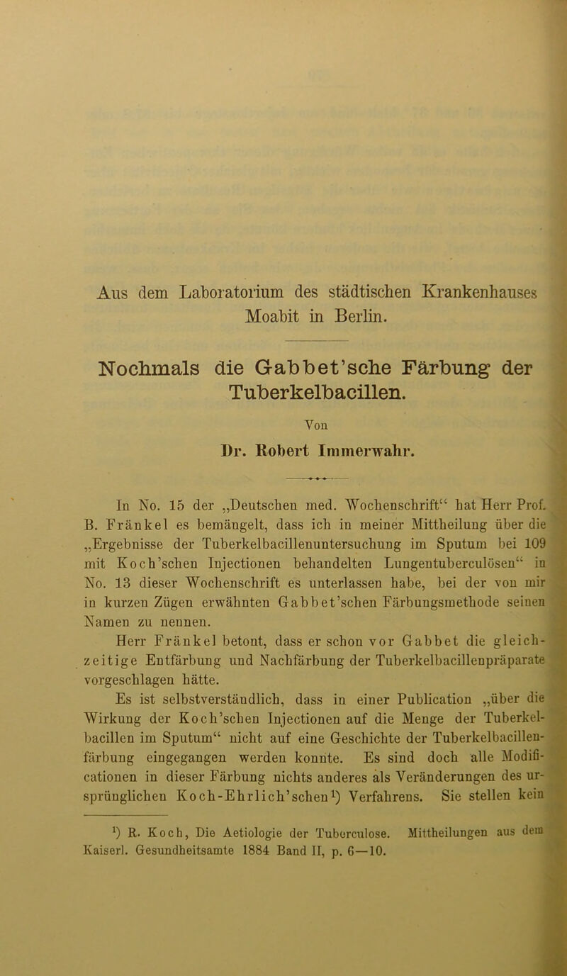 Aus dem Laboratorium des stadtischen Krankenhauses Moabit in Berlin. Nochmals die Gabbefsche Farbung der Tuberkelbacillen. Yon Dr. Robert Immerwahr. In No. 15 der „Deutschen med. Wochensclirift44 hat Herr Prof. B. Frankel es bemangelt, dass ich in meiner Mittheilung fiber die ,,Ergebnisse der Tuberkelbacillenuntersuchung im Sputum bei 109 mit Koch’schen Injectionen behandelten Lungentuberculosen44 in No. 13 dieser Wockenschrift es unterlassen habe, bei der von mir in kurzen Ziigen erwahnten Gabbet’schen Farbungsmetliode seiuen Namen zu nennen. Herr Frankel betont, dass er schon vor Gabbet die gleich- zeitige Entfarbung und Nachfarbung der Tuberkelbacillenpraparate vorgeschlagen hatte. Es ist selbstverstaudlich, dass in einer Publication „iiber die AYirkung der Koch’schen Injectionen auf die Menge der Tuberkel- bacillen im Sputum44 nicht auf eine Geschichte der Tuberkelbacillen- farbung eingegangen werdeu konnte. Es sind doch alle Modifi- cationen in dieser Farbung nichts anderes als Veranderungen des ur- spriinglichen Koch-Ehrlich’schen1) Verfahrens. Sie stellen kein x) R. Koch, Die Aetiologie der Tuborculose. Mittheilungen aus deiu