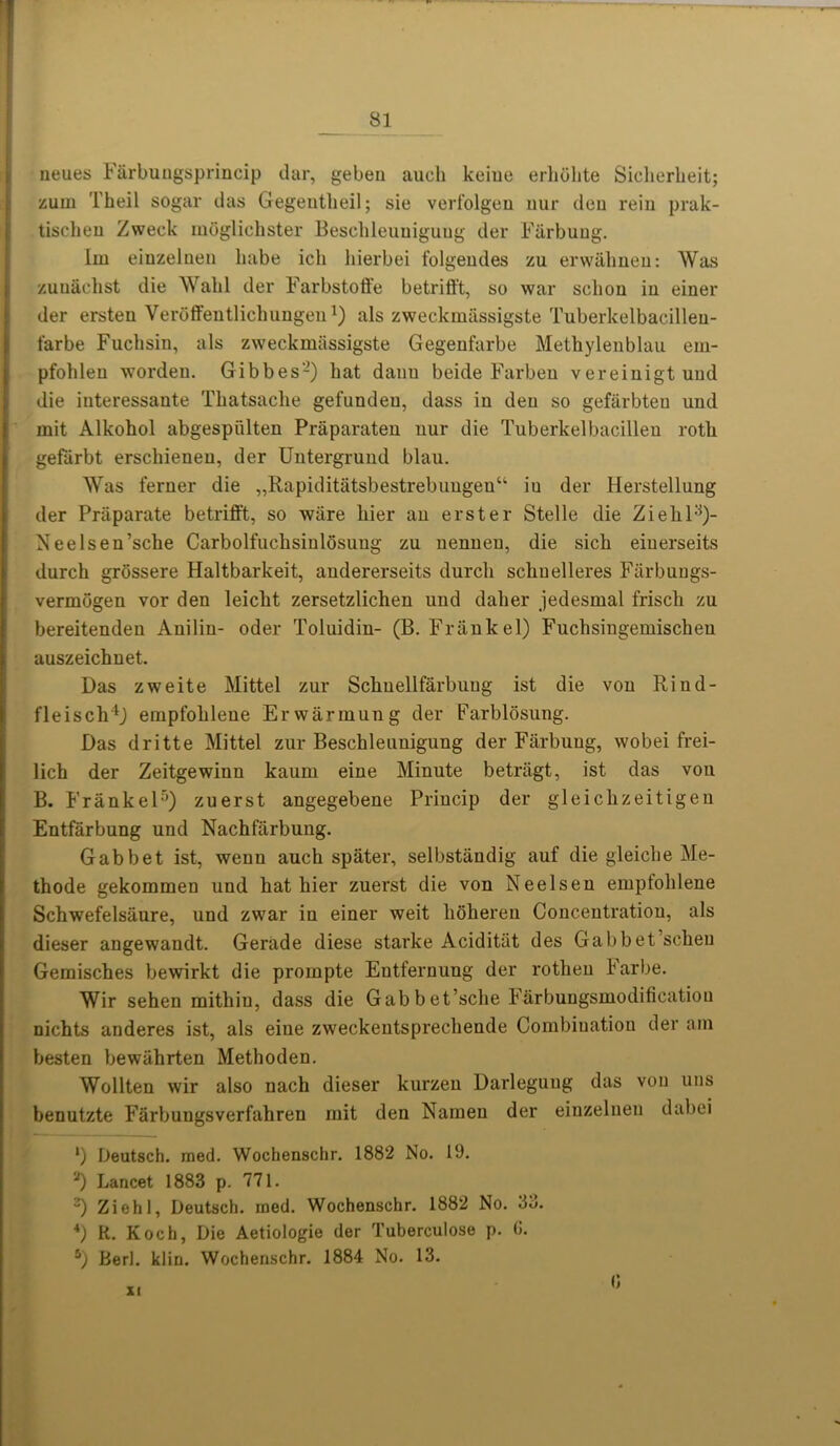 ! neues Farbungsprincip dar, geben aucli keiue erhohte Sicherlieit; zum l'heil sogar das Gegentlieil; sie verfolgeu nur den rein prak- tischen Zweck moglichster Beschleuuigung der Farbuug. Im einzelnen babe ich hierbei folgendes zu erwalmen: Was zuuaclist die Wahl der Farbstoffe betrifft, so war selion in einer der ersteu Veroffentlichungenals zweckmiissigste Tuberkelbacilleu- farbe Fuchsin, als zweckmiissigste Gegenfarbe Methylenblau em- pfohlen worden. Gibbes2) hat danu beide Farben vereinigtuud die interessaute Thatsaclie gefundeu, dass in den so gefarbten und mit Alkohol abgespiilten Praparaten nur die Tuberkelbacillen roth gefarbt erschienen, der Untergrund blau. Was ferner die „Rapiditatsbestrebungeuu iu der Herstellung der Priiparate betrifft, so ware liier an erster Stelle die Ziehl:})- Neelsen’sche Carbolfuchsinlosuug zu nenueu, die sich eiuerseits durch grossere Haltbarkeit, audererseits durcli schuelleres Fiirbungs- vermbgen vor den leiclit zersetzlichen und daber jedesmal friscli zu bereitenden Anilin- oder Toluidin- (B. Frank el) Fuchsingemischeu auszeichnet. Das zweite Mittel zur Schuellfarbuug ist die von Rind- fleisch4J etnpfohleue Erwarmung der Farblosung. Das dritte Mittel zur Beschleunigung der Farbung, wobei frei- lich der Zeitgewinn kaum eiue Minute betragt, ist das von B. Frankel5) zuerst angegebene Princip der gleiclizeitigen Entfarbung und Nachfiirbung. Gabbet ist, wenn auch spater, selbstandig auf die gleiche Me- thode gekommen und hat bier zuerst die von Neel sen empfohlene Schwefelsiiure, und zwar in einer weit hohereu Concentration, als dieser angewandt. Gerade diese starke Aciditiit des Gabbet’scheu Gemisches bewirkt die prompte Entfernung der rothen barbe. Wir sehen mithin, dass die Gabbet’sche Farbungsmodificatiou nichts anderes ist, als eiue zweckentsprechende Combination der am besten bewiihrten Methoden. Wollten wir also nach dieser kurzen Darleguug das von uns benutzte Farbungsverfahren mit den Namen der einzelnen dabei l) Deutsch. med. Wochenschr. 1882 No. 19. ,J) Lancet 1883 p. 771. ) Ziehl, Deutsch. med. Wochenschr. 1882 No. 3d. *) R. Koch, Die Aetiologie der Tuberculose p. 0. 5) Berl. klin. Wochenschr. 1884 No. 13. XI 0