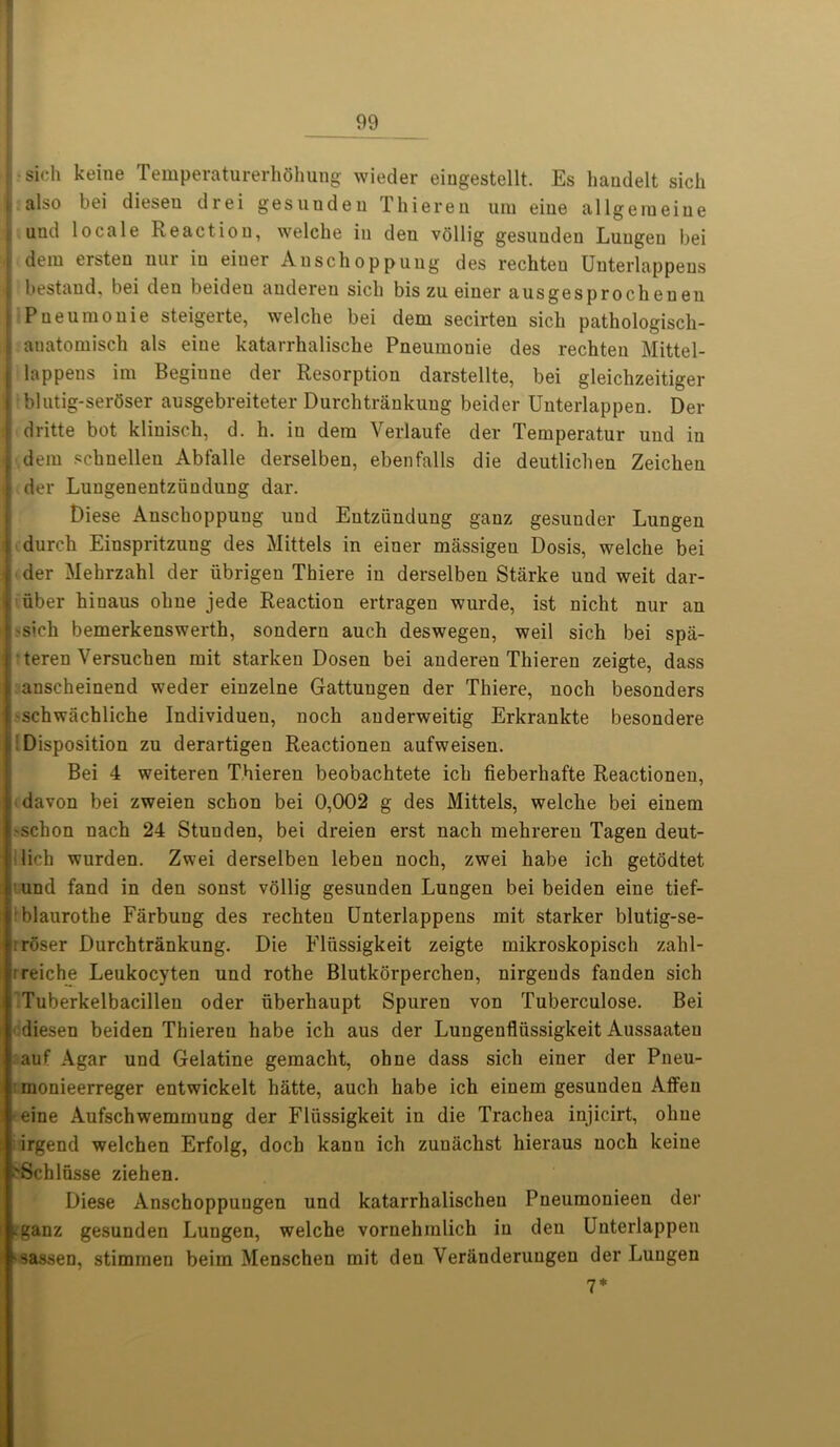 j-sich keine Temperaturerhehung wieder eiugestellt. Es haudelt sicli j. also bei dieseu drei gesunden Thieren urn eine allgeraeine ; und locale Reaction, welche in den vollig gesunden Luugeu bei \ dem ersten nur in eiuer Anschoppung des rechten Uuterlappeus bestand, bei den beideu audereu sicli bis zu einer ausgesprochenen j Pueuraouie steigerte, welche bei dem secirten sich pathologiscli- I auatomisch als eine katarrhalische Pneumouie des rechten Mittel- i lappens im Begiune der Resorption darstellte, bei gleichzeitiger . blutig-ser6ser ausgebreiteter Durchtrankung beider Unterlappen. Der I dritte bot klinisch, d. h. in dem Verlaufe der Temperatur und in ; dem schnellen Abfalle derselben, ebenfalls die deutlichen Zeiclien ■ der Lungenentziindung dar. Diese Anschoppung und Eutziindung ganz gesunder Lungen durch Einspritzuug des Mittels in einer massigeu Dosis, welche bei : der Mehrzahl der ubrigen Thiere in derselben Starke und weit dar- uber hinaus ohne jede Reaction ertragen wurde, ist nicht nur an >sich bemerkenswerth, sonderu auch deswegen, weil sich bei spa- teren Versuchen mit starken Dosen bei audereu Thieren zeigte, dass : anscheinend weder einzelne Gattungen der Thiere, noch besonders schwachliche Individueu, noch auderweitig Erkrankte besondere Disposition zu derartigen Reactionen aufweisen. Bei 4 weiteren Thieren beobachtete ich fieberkafte Reactionen, ! davon bei zweien schon bei 0,002 g des Mittels, welche bei einem -schon nach 24 Stunden, bei dreien erst nach mehrereu Tagen deut- ! lich wurden. Zwei derselben leben noch, zwei habe ich getodtet und fand in den sonst vollig gesunden Lungen bei beiden eine tief- rblaurothe Farbung des rechten Unterlappens mit starker blutig-se- . roser Durchtrankung. Die Fliissigkeit zeigte mikroskopisch zahl- L reiche Leukocyten und rothe Blutkorperchen, nirgends fanden sich Tuberkelbacillen oder uberhaupt Spuren von Tuberculose. Bei diesen beiden Thiereu habe ich aus der Lungenfliissigkeit Aussaateu auf Agar und Gelatine gemacht, ohne dass sich einer der Pneu- monieerreger entwickelt hatte, auch habe ich einem gesunden Affeu -eine Aufschwemmung der Fliissigkeit in die Trachea injicirt, ohne ; irgend welchen Erfolg, doch kanu ich zunaclist hieraus noch keine >Schlusse ziehen. Diese Anschoppuugen und katarrhalischeu Pneumonieen der .ganz gesunden Lungen, welche vornehmlich in den Unterlappen •sassen, stimmen beim Menschen mit den Veranderuugeu der Lungen 7*