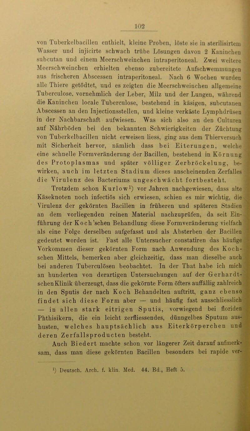 von Tuberkelbacilleu entbielt, kleine Proben, loste sie in sterilisirtem Wasser und injicirte schwach triibe Lbsungen davon 2 Kauiuchen subcutan und einem Meerschweinchen intraperitoneal. Zwei weitere Meerschweinchen erhielten ebenso zubereitete Aufschwemmungen aus friscberen Abscessen intraperitoneal. Nach 6 Wocheu wurden alle Thiere getodtet, und es zeigten die Meerschweiuchen allgemeine Tuberculose, vornebmlicb der Leber, Milz und der Lungeu, wahrend die Kaninchen locale Tuberculose, bestehend in kiisigen, subcutanen Abscessen an den Injectionsstellen, und kleine verkaste Lyraphdriisen in der Nachbarschaft aufwiesen. Was sicb also an den Culturen auf Nalirboden bei den bekannten Schwierigkeiten der Zuchtung von Tuberkelbacillen nicht erweisen Hess, ging aus dem Thierversuch mit Sicherheit hervor, namlich dass bei Eiterungen, welche eine schnelle Formveranderung der Bacillen, bestehend in Kbrnung des Protoplasmas und spater volliger Zerbrockelung, be- wirken, aucb im letzten Stadium dieses anscheinenden Zerfalles die Yirulenz des Bacteriums ungeschwacht fortbesteht. Trotzdem scbon Kurlow1) vor Jahren uachgewiesen, dass alte Kaseknoten noch infectios sich erwiesen, schien es mir wichtig, die Virulenz der gekornten Bacillen in friiheren und spateren Stadien an dem vorliegenden reinen Material nachzuprufen, da seit Ein- fiihrung der Koch’schen Behandlung diese Formveranderung vielfach als eine Folge derselben aufgefasst und als Absterben der Bacilleu gedeutet worden ist. Fast alle Untersucher constatiren das haufige Vorkommen dieser gekornten Form nach Anwendung des Koch- schen Mittels, bemerken aber gleichzeitig, dass man dieselbe auch bei anderen Tuberculosen beobachtet. In der That habe ich mich an hunderten von derartigen Untersuchungen auf der Gerhardt- schenKlinik iiberzeugt, dass die gekornte Form ofters auflFallig zahlreich in den Sputis der nach Koch Behandelten auftritt, ganz ebenso findet sich diese Form aber — und haufig fast ausschliesslich — in alien stark eitrigen Sputis, vorwiegend bei florideu Phthisikern, die ein leicht zerfliessendes, diinngelbes Sputum aus- husten, -welches hauptsachlich aus Eiterkorpercheu und deren Zerfallsproducten besteht. Auch Biedert machte schon vor langerer Zeit darauf aufmerk- sam, dass man diese gekornten Bacillen besonders bei rapide ver- x) Deutsch. Arch. f. klin. Med. 44. Bd., Heft 5.