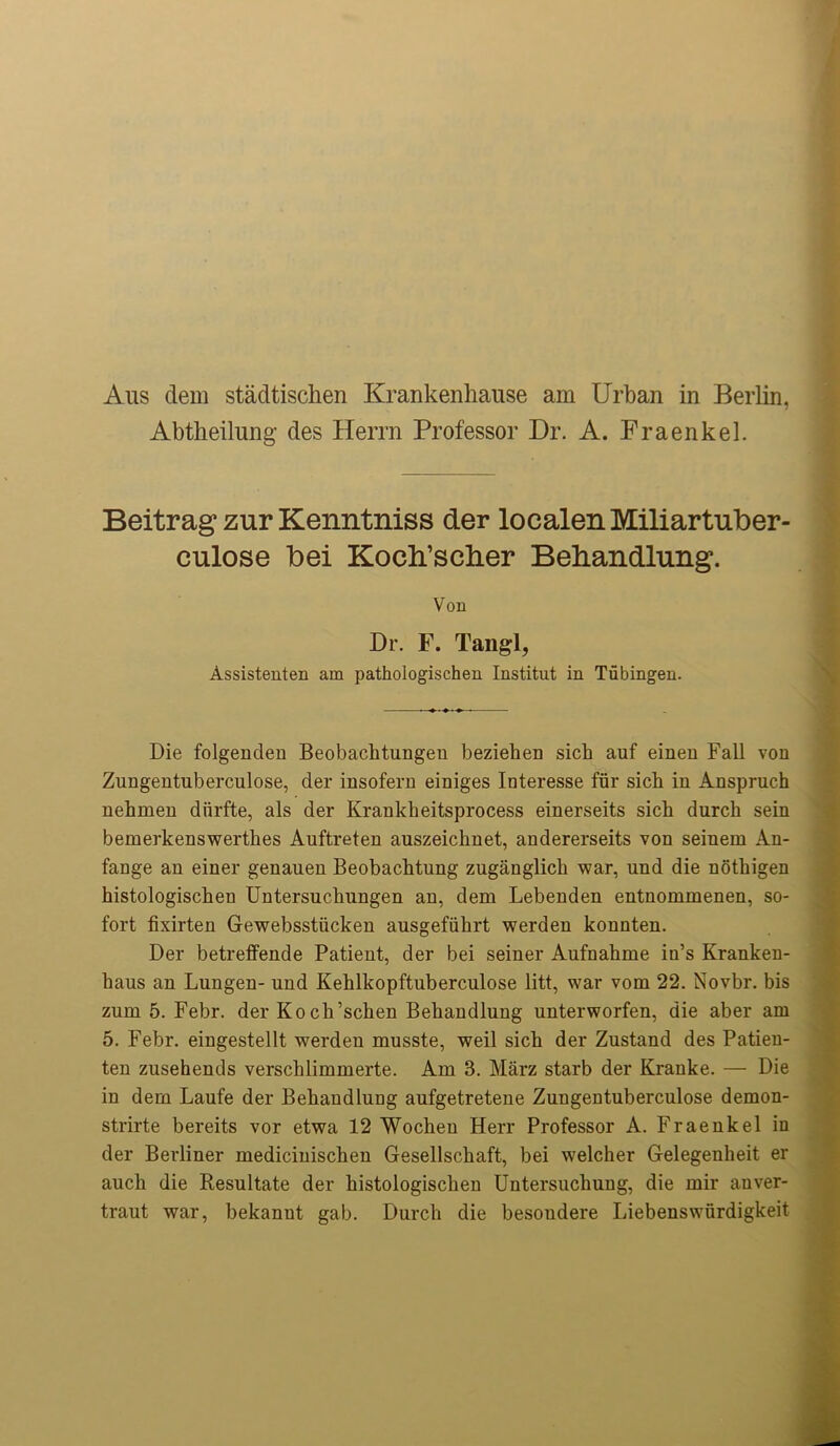 Aus dem stadtischen Krankenhause am Urban in Berlin, Abtheilung des Herrn Professor Dr. A. Fraenkel. Beitrag zur Kenntniss der localenMiliartuber- culose bei Kocli’sclier Bebandlung. Von Dr. F. Tangl, Assistenten am pathologischen Institut in Tubingen. Die folgenden Beobachtungen bezieben sicb auf einen Fall von Zungentuberculose, der insofern einiges Interesse fur sicb in Anspruch nebmen diirfte, als der Krankbeitsprocess einerseits sicb durcb sein bemerkenswertbes Auftreten auszeicbnet, andererseits von seinem An- fange an einer genauen Beobacbtung zuganglicb war, und die notbigen histologiscben Untersucbungen an, dem Lebenden entnommenen, so- fort fixirten Gewebsstiicken ausgefiibrt werden konnten. Der betreffende Patient, der bei seiner Aufnahme in’s Kranken- baus an Lungen- und Kehlkopftuberculose litt, war vom 22. Novbr. bis zum 5. Febr. der Kocb’schen Bebandlung unterworfen, die aber am 5. Febr. eingestellt werden musste, weil sicb der Zustand des Patien- ten zusehends verscblimmerte. Am 3. Marz starb der Kranke. — Die in dem Laufe der Bebandlung aufgetretene Zungentuberculose demon- strirte bereits vor etwa 12 Wocben Herr Professor A. Fraeukel in der Berliner mediciuiscben Gesellscbaft, bei welcher Gelegeubeit er aucb die Resultate der histologiscben Untersucliung, die mir anver- traut war, bekanut gab. Durcb die besoudere Liebenswiirdigkeit