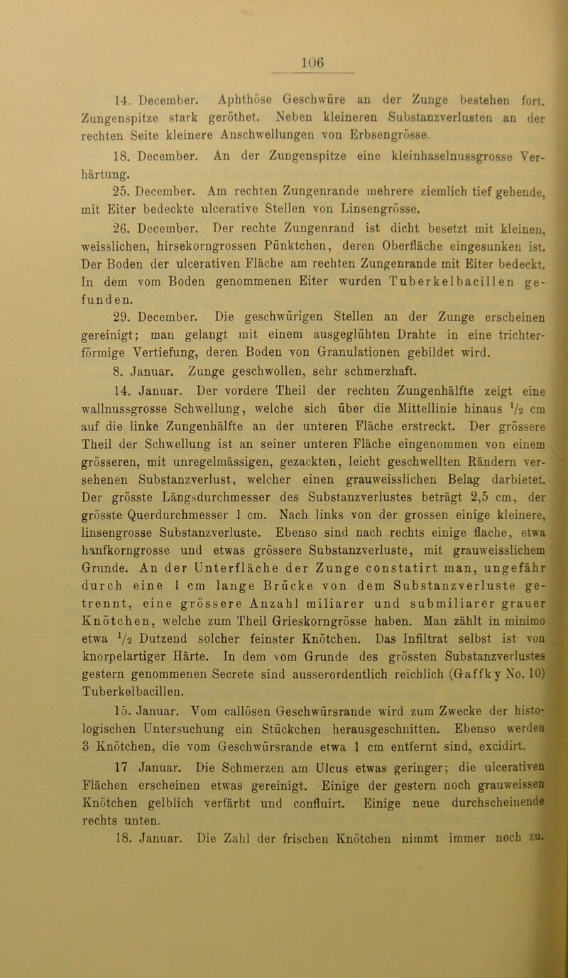 14. December. Aphthbse Geschwiire an der Zurjge bestehen fort. Zungenspitze stark gerothet. Neben kleineren Substanzverlusten an der rechten Seite kleinere Anschwellungen von Erbsengrdsse. 18. December. An der Zungenspitze eine kleinhaselnussgrosse Ver- hartung. 25. December. Am rechten Zungenrande mehrere ziemlich tief gehende, mit Eiter bedeckte ulcerative Stellen von Linsengrosse. 26. December. Der rechte Zungenrand ist dicht besetzt mit kleinen, weisslichen, hirsekorngrossen Punktchen, deren Oberflache eingesunken ist. Der Boden der ulcerativen Flache am rechten Zungenrande mit Eiter bedeckt. In dem vom Boden genommenen Eiter wurden Tuberkelbacillen ge- fund en. 29. December. Die geschwiirigen Stellen an der Zunge erscheinen gereinigt; man gelangt mit einem ausgegliihten Drahte in eine trichter- formige Yertiefung, deren Boden von Granulationen gebildet wird. 8. Januar. Zunge geschwollen, sehr schmerzhaft. 14. Januar. Der vordere Theil der rechten Zungenhalfte zeigt eine wallnussgrosse Schwellung, welche sich uber die Mittellinie hinaus lh cm auf die linke Zungenhalfte an der unteren Flache erstreckt. Der grossere Theil der Schwellung ist an seiner unteren Flache eingenommen von einem grosseren, mit unregelmassigen, gezackten, leicht geschwellten Randern ver- sehenen Substanzverlust, welcher einen grauweisslichen Belag darbietet. Der grosste Langsdurchmesser des Substanzverlustes betragt 2,5 cm, der grosste Querdurchmesser 1 cm. Nach links von der grossen einige kleinere, linsengrosse Substanzverluste. Ebenso sind nach rechts einige flache, etwa hanfkorngrosse und etwas grossere Substanzverluste, mit grauweisslichem Grande. An der Unterflache der Zunge constatirt man, ungefahr durch eine 1 cm lange Briicke von dem Substanzverluste ge- trennt, eine grossere Anzahl miliarer und submiliarer grauer Knotchen, welche zum Theil Grieskorngrosse haben. Man zahlt in minimo etwa Vs Dutzend solcher feinster KnStchen. Das Infiltrat selbst ist von knorpelartiger Harte. In dem vom Grunde des grossten Substanzverlustes gestern genommenen Secrete sind ausserordentlich reichlich (Gaffky No. 10) Tuberkelbacillen. 15. Januar. Vom callosen Geschwursrande wird zum Zwecke der histo- logischen Untersuchung ein Stiickchen herausgeschuitten. Ebenso werden 3 Knotchen, die vom Geschwursrande etwa 1 cm entfernt sind, excidirt. 17 Januar. Die Schmerzen am Ulcus etwas geringer; die ulcerativen Flachen erscheinen etwas gereinigt. Einige der gestern noch grauweissen Knotchen gelblich verfarbt und confluirt. Einige neue durchscheinende rechts unten. 18. Januar. Die Zahl der frischen Knotchen nimmt immer noch zu.