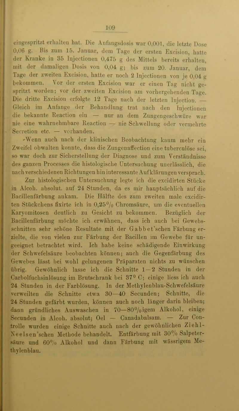 eingespritzt erhalteu hat. Die Anfangsdosis war 0,001, die letzte Dose 0,06 g. Bis zum 15. Januar, dem Tage der ersten Excision, hatte der Kranke in 35 Iujectionen 0,475 g des Mittels bereits erhalteu, mit der damaligen Dosis von 0,04 g; bis zura 20. Januar, dem Tage der zweiten Excision, hatte er noch 2 Iujectionen von je 0,04 g bekommen. Yor der ersten Excision war er eiueu Tag nicht ge- spritzt worden; vor der zweiten Excision am vorhergehenden Tage. Die dritte Excision erfolgte 12 Tage nach der letzten Injection. — Gleich im Anfange der Behandlung trat uacli den Iujectionen die bekannte Reaction eiu — nur an dem Zungengeschwiire war nie eine wahrnehmbare Reaction — nie Schwellnng oder vermehrte Secretion etc. — vorlianden. AVenn auch nach der klinischen Beobachtung kaum mehr eiu Zweifel obwalten konnte, dass die Zungenaffection eine tuberculose sei, so war doch zur Sicherstellnng der Diagnose und zum Verstaudnisse des ganzen Processes die histologische Untersucliung unerlasslich, die nach verschiedeneuRichtungenhiuiuteressanteAufklarungen versprach. Zur histologischen Uutersuchung legte ich die excidirten Stiicke in Alcoh. absolut. auf 24 Stunden, da es mir hauptsachlich auf die Bacillenfarbung aukam. Die Hiilfte des zum zweiten male excidir- ten Stiickchens fixirte ich in 0,25% Chromsaure, urn die eventuelleu Karyomitosen deutlich zu Gesicht zu bekommen. Beziiglich der Bacillenfarbung mochte ich erwahnen, dass ich auch bei Gewebs- schnitten sehr schone Resultate mit der Gabbet’schen Farbung er- zielte, die von vielen zur Farbung der Bacillen im Gewebe fiir un- geeignet betrachtet wird. Ich habe keine schadigende Eiuwirkung der Schwefelsaure beobachten konnen; auch die Gegenfarbung des Gewebes lasst bei wohl gelungenen Praparaten nichts zu wiiuschen ubrig. Gewohnlich lasse ich die Schnitte 1 — 2 Stundeu in der Carbolfuchsinlosung im Brutschrank bei 37° C; einige liess ich auch 24 Stunden in der Farblosung. In der Methylenblau-Schwefelsaure verweilten die Schnitte etwa 30—40 Secunden; Schnitte, die 24 Stunden gefarbt wurden, kounen auch noch liinger darin bleiben; dann griindliches Auswaschen in 70—80%igem Alkohol, einige Secunden in Alcoh. absolut; Oel — Canadabalsam. — Zur Con- trolle wurden einige Schnitte auch nach der gewohnlichen Ziehl- Neelsen’schen Methode behandelt. Entfarbung mit 30% Salpeter- siiure und 60% Alkohol und dann Farbung mit wiissrigem Me- thylenblau.