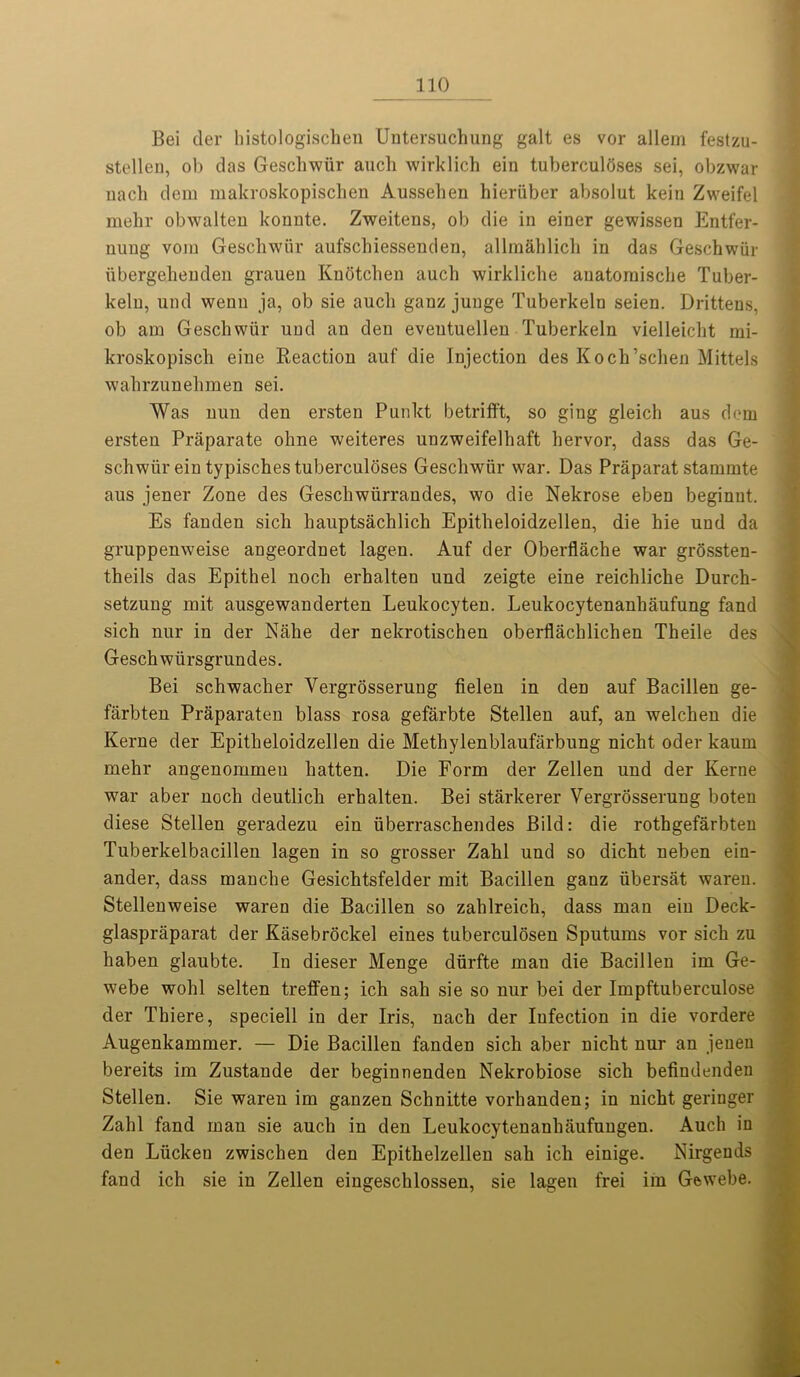 Bei der liistologischen Untersuchung gait es vor allem festzu- stellen, ob das Gescliwiir aucli wirklich ein tuberculoses sei, obzwar nach dera makroskopischen Ausselien hieriiber absolut keiu Zweifel mehr obwalten kouute. Zweitens, ob die in einer gewissen Entfer- uuug vom Gescliwiir aufschiessenden, allmahlich in das Geschwiir iibergelienden graueu Knotchen aucli wirkliche auatorniscbe Tuber- kelu, und wenn ja, ob sie aucli ganzjunge Tuberkeln seien. Drittens, ob am Geschwiir uud an den eveutuellen Tuberkeln vielleicht mi- kroskopisch eiue Reaction auf die Injection des Koch’sclien Mittels wahrzunelimen sei. Was nun den ersten Punkt betrifft, so ging gleich aus dem ersten Priiparate ohne weiteres unzweifelhaft hervor, dass das Ge- schwiir ein typisches tuberculoses Geschwiir war. Das Praparat stammte aus jener Zone des Geschwiirrandes, wo die Nekrose eben beginut. Es fanden sich hauptsachlich Epitheloidzellen, die hie und da gruppenweise angeordnet lagen. Auf der Oberflache war grossten- theils das Epithel noch erhalten und zeigte eine reichliche Durch- setzung mit ausgewanderten Leukocyten. Leukocytenanhaufung fand sich nur in der Nahe der nekrotischen oberflachlichen Theile des Geschwiirsgrundes. Bei schwacher Yergrosserung fielen in den auf Bacillen ge- farbten Praparaten blass rosa gefarbte Stellen auf, an welchen die Kerne der Epitheloidzellen die Methylenblaufarbung nicht oder kaum mehr angenommeu hatten. Die Form der Zellen und der Kerne war aber noch deutlich erhalten. Bei starkerer Vergrosserung boten diese Stellen geradezu ein iiberraschendes Bild: die rothgefarbten Tuberkelbacillen lagen in so grosser Zahl und so dicht neben ein- ander, dass manche Gesichtsfelder mit Bacillen ganz iibersat wareu. Stellenweise waren die Bacillen so zahlreich, dass man ein Deck- glaspraparat der Kasebrockel eines tuberculosen Sputums vor sich zu haben glaubte. In dieser Menge diirfte man die Bacillen ini Ge- webe wohl selten treffen; ich sah sie so nur bei der Impftuberculose der Tbiere, speciell in der Iris, nach der Infection in die vordere Augenkammer. — Die Bacillen fanden sich aber nicht nur an jeuen bereits im Zustande der beginnenden Nekrobiose sich befindenden Stellen. Sie waren im ganzen Schnitte vorhanden; in nicht geringer Zahl fand man sie auch in den Leukocytenanliaufungen. Auch in den Liickeu zwischen den Epithelzellen sah ich einige. Nirgends fand ich sie in Zellen eingeschlossen, sie lagen frei im Gewebe.