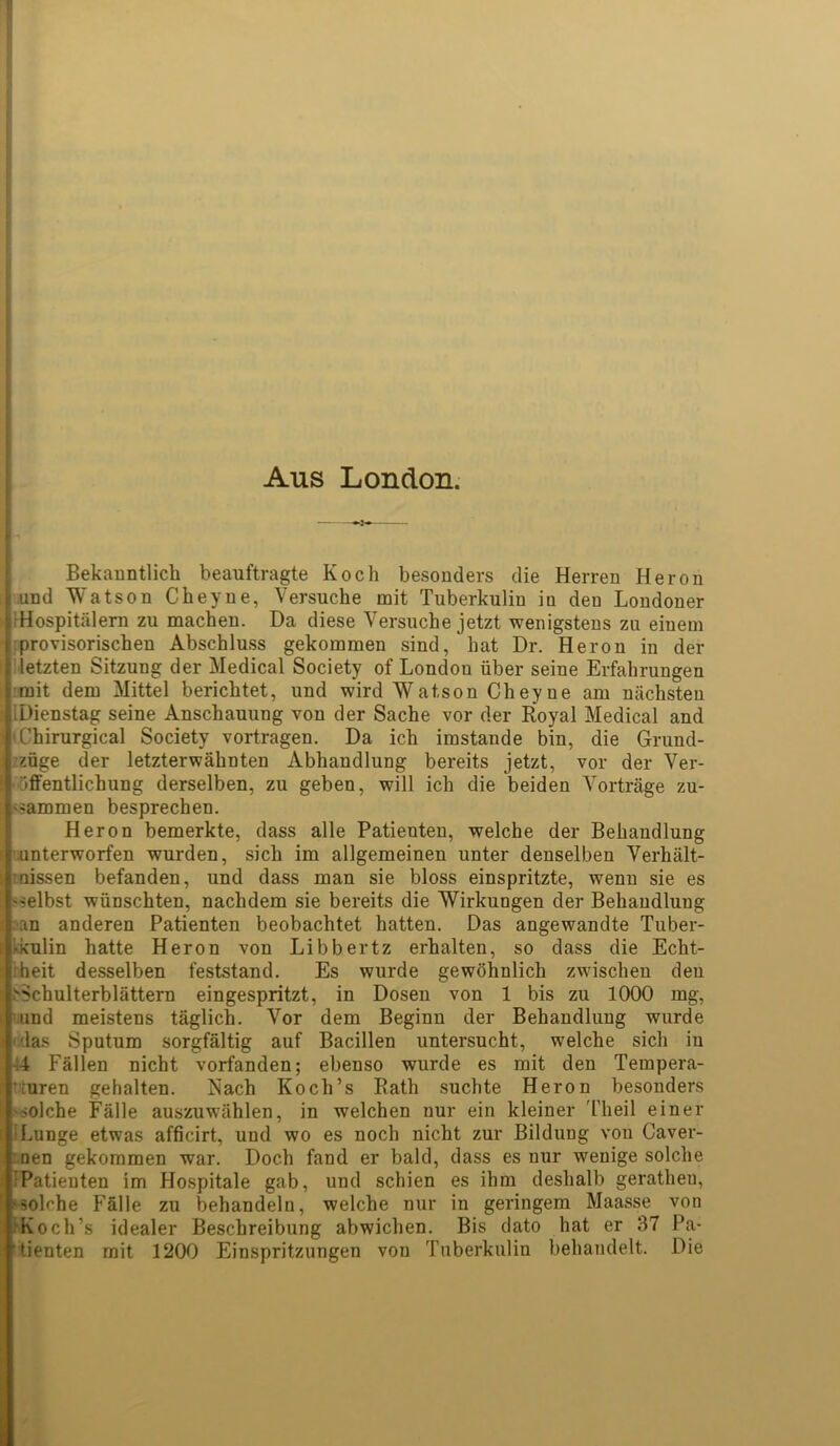 Aus London. Bekanntlich beauftragte Koch besonders die Herren Heron Lund Watson Cheyne, Versuche mit Tuberkulin in den Londoner iHospitiilern zu machen. Da diese Versuche jetzt wenigstens zn eiuem provisorischen Abschluss gekommen sind, hat Dr. Heron in der letzten Sitzung der Medical Society of London fiber seine Erfahrungen mit dem Mittel berichtet, und wird Watson Cheyne am niichsten j.Dienstag seine Anschauung von der Sache vor der Royal Medical and iChirurgical Society vortragen. Da ich imstande bin, die Grund- j zfige der letzterwahnten Abhandlung bereits jetzt, vor der Ver- •fiffentlichung derselben, zu geben, will ich die beiden Vortrage zu- '?ammen besprechen. Heron bemerkte, dass alle Patieuten, welche der Behandlung r.unterworfen wurden, sicli im allgemeinen unter denselben Verhiilt- caissen befanden, und dass man sie bloss einspritzte, wenn sie es nelbst wfinschten, nachdem sie bereits die Wirkungen der Behandlung :an anderen Patienten beobachtet hatten. Das angewandte Tuber- kkulin hatte Heron von Libbertz erhalten, so dass die Echt- Tieit desselben feststand. Es wurde gewohnlich zwischen den >>chulterblattern eingespritzt, in Dosen von 1 bis zu 1000 mg, wind meistens taglich. Vor dem Beginn der Behandlung wurde 'das Sputum sorgfaltig auf Bacillen untersucht, welche sicli in 44 Fallen nicht vorfanden; ebenso wurde es mit den Tempera- tJtnren gehalten. Nach Koch’s Rath suchte Heron besonders '>olche Falle auszuwahlen, in welchen nur ein kleiner d'heil einer Lunge etwas afficirt, und wo es noch nicht zur Bildung von Caver- ' nen gekommen war. Doch fand er bald, dass es nur wenige solche I Patienten im Hospitale gab, und schien es ihm deshalb geratheu, Holrhe Falle zu behandeln, welche nur in geringem Maasse von .‘Koch’s idealer Beschreibung abwichen. Bis dato hat er 37 Pa- 0‘enten mit 1200 Einspritzungen von Tuberkulin behandelt. Die