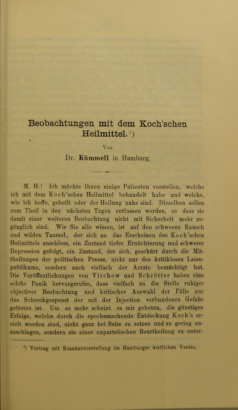 Beobachtungen mit dem Koch’schen Heilmittel.') M. H.! Ich mochte Ihnen einige Patieuten vorstellen, welclie ich mit dem Koch’schen Heilmittel behandelt habe und welche, wie ich hoffe, geheilt oder der Heilung nahe sind. Dieselben sollen zum Theil in den nachsten Tagen entlassen werden, so dass sie damit einer weiteren Beobachtung nicht mit Sicherheit mehr zu- giinglich sind. Wie Sie alle wissen, ist auf den schweren Rausch und wilden Taumel, der sich an das Erscheinen des Koch’schen Heilmittels anschloss, ein Zustand tiefer Ernuchterung und schwerer Depression gefolgt, ein Zustand, der sich, geschiirt durch die Mit- theilungen der politischen Presse, nicht nur des kritiklosen Laieu- publikums, sondern auch vielfach der Aerzte bem&chtigt hat. Die Veroffentlichungen von Virchow und Schrotter haben eine solche Panik hervorgerufen, dass vielfach an die Stelle ruhiger objectiver Beobachtung und kritischer Auswahl der Falle nur das Scbreckgespenst der mit der Injection verbundenen Gefahr getreten ist. Um so mehr scheint es mir geboten, die giinstigen Erfolge, welche durch die epocliemachende Entdeckuug Koch’s er- zielt worden sind, nicht ganz bei Seite zu setzen und zu geriug an- zuschlagen, sondern sie einer unparteiischen Beurtheilung zu uuter- Dr. Kiimmell in Hamburg. Von ') Vortrag mit Krankenvorstellung im Hamburger arztlichen \ ereiu.