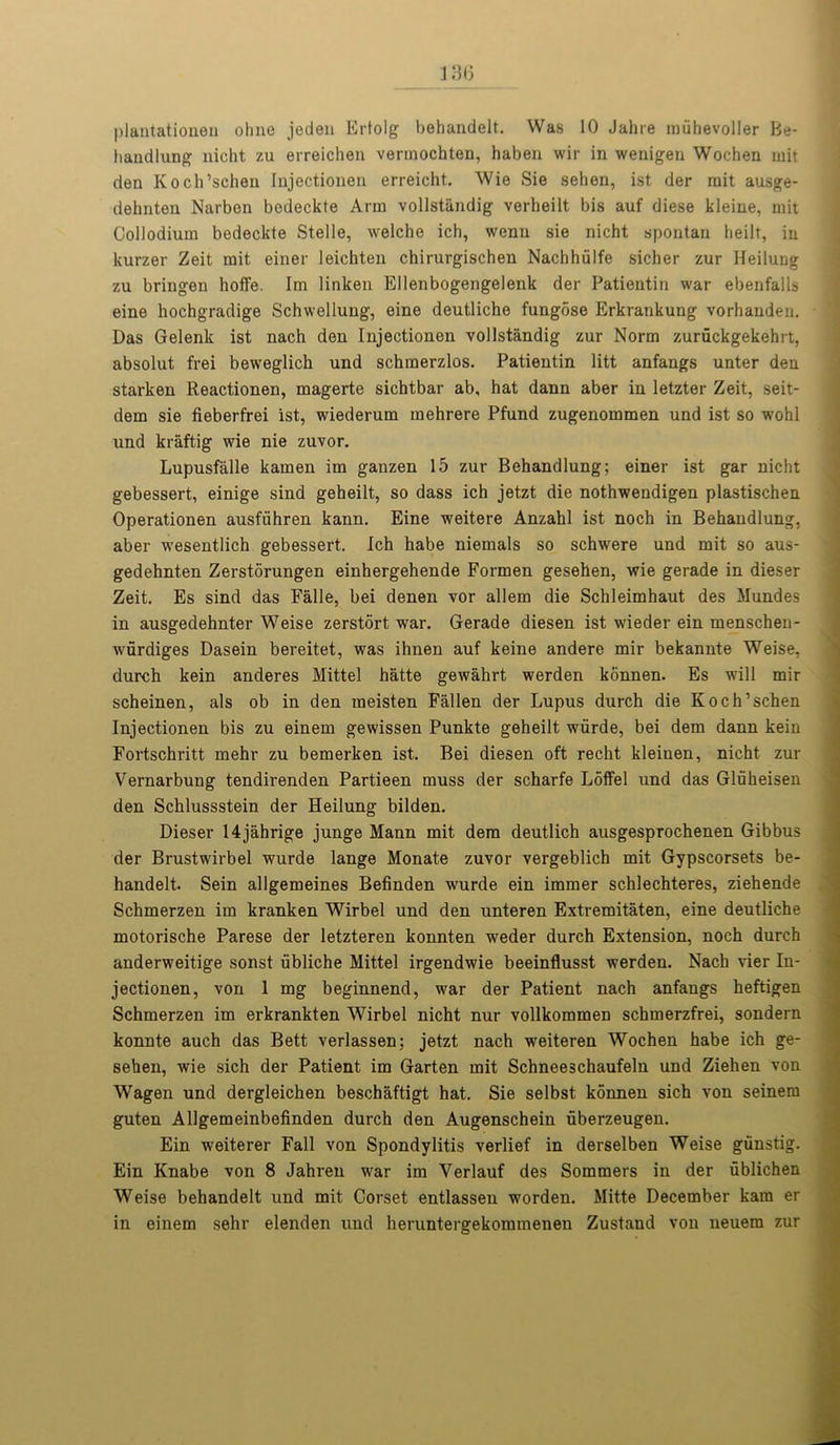 plantationen ohne jeden Ertolg behandelt. Was 10 Jahre miihevoller Be- handlung nicht zu erreichen vermochten, haben wir in wenigen Wochen rnit den Koch’schen Injectionen erreicht. Wie Sie sehen, ist der rait ausge- dehnten Narben bedeckte Arm vollstiindig verheilt bis auf diese kleine, mit Collodium bedeckte Stelle, welche ich, wenn sie nicht spontau heilt, in kurzer Zeit mit einer leichten chirurgischen Nachhiilfe sicher zur Heilung zu bringen hoffe. Im linken Ellenbogengelenk der Patientin war ebenfalls eine hochgradige Schwellung, eine deutliche fungose Erkrankung vorhanden. Das Gelenk ist nach den Injectionen vollstandig zur Norm zuruckgekehrt, absolut frei beweglich und schraerzlos. Patientin litt anfangs unter den starken Reactionen, magerte sichtbar ab, hat dann aber in letzter Zeit, seit- dem sie fieberfrei ist, wiederum mehrere Pfund zugenommen und ist so wohl und kraftig wie nie zuvor. Lupusfalle kamen im ganzen 15 zur Behandlung; einer ist gar nicht gebessert, einige sind geheilt, so dass ich jetzt die nothwendigen plastischen Operationen ausfiihren kann. Eine weitere Anzahl ist noch in Behandlung, aber wesentlich gebessert. Ich habe niemals so schwere und mit so aus- gedehnten Zerstorungen einhergehende Formen gesehen, wie gerade in dieser Zeit. Es sind das Falle, bei denen vor allem die Schleimhaut des Mundes in ausgedehnter Weise zerstort war. Gerade diesen ist wieder ein menschen- wurdiges Dasein bereitet, was ihnen auf keine andere mir bekannte Weise, durch kein anderes Mittel hatte gewahrt werden konnen. Es will mir scheinen, als ob in den meisten Fallen der Lupus durch die Koch’schen Injectionen bis zu einem gewissen Punkte geheilt wurde, bei dem dann kein Fortschritt mehr zu bemerken ist. Bei diesen oft recht kleinen, nicht zur Vernarbung tendirenden Partieen muss der scharfe Loffel und das Gluheisen den Schlussstein der Heilung bilden. Dieser 14jahrige junge Mann mit dem deutlich ausgesprochenen Gibbus der Brustwirbel wurde lange Monate zuvor vergeblich mit Gypscorsets be- handelt. Sein allgemeines Befinden wurde ein immer schlechteres, ziehende Schmerzen im kranken Wirbel und den unteren Extremitaten, eine deutliche motorische Parese der letzteren konnten weder durch Extension, noch durch anderweitige sonst iibliche Mittel irgendwie beeinflusst werden. Nach vier In- jectionen, von 1 mg beginnend, war der Patient nach anfangs heftigen Schmerzen im erkrankten Wirbel nicht nur vollkommen schmerzfrei, sondern konnte auch das Bett verlassen; jetzt nach weiteren Wochen habe ich ge- sehen, wie sich der Patient im Garten mit Schneeschaufeln und Ziehen von Wagen und dergleichen beschaftigt hat. Sie selbst konnen sich von seinem guten Allgemeinbefinden durch den Augenschein uberzeugen. Ein weiterer Fall von Spondylitis verlief in derselben Weise gunstig. Ein Knabe von 8 Jahren war im Yerlauf des Sommers in der ublichen Weise behandelt und mit Corset entlassen worden. Mitte December kam er in einem sehr elenden und heruntergekommenen Zustand von neuem zur