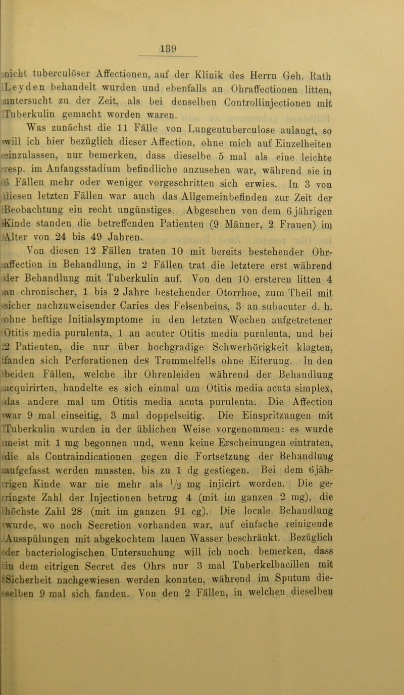 uicht tuberculoser Affectionen, auf der Kliuik des Herrn Geh. Rath Leyden behandelt wurden uud ebenfalls an Ohraffectiopen litten, untersncht zu der Zeit, als bei denselben Controllinjectioneu rait Tuberkulin gemacht wordeu waren. « ^ as zunachst die 11 FSlle von Luugeutuberculose aulangt, so will ich bier beziiglich dieser Affection, ohne mich auf Eiuzelheiten reinzulasseu, nur bemerken, dass diesel be 5 raal als eiue leichte •esp. im Anfangsstadium befiudliche anzusehen war, wahrend sie in 66 Fallen mehr oder weniger vorgeschritten sich erwies. In 3 von diesen letzten Fallen war auch das Allgemeinbefinden zur Zeit der Beobachtung ein recht ungiinstiges. Abgesehen von dem Gjahrigen Kinde standen die betreffenden Patienten (9 Manner, 2 Frauen) im Alter von 24 bis 49 Jabren. Von diesen 12 Fallen traten 10 mit bereits bestebender Ohr- . affection in Behandlung, in 2 Fallen trat die letztere erst wahrend der Behandlung mit Tuberkulin auf. Von den 10 ersteren litten 4 an chronischer, 1 bis 2 Jabre bestebender Otorrhoe, zum Theil mit 'Sicher nacbzuweisender Caries des Felsenbeins, 3 an subacuter d. b. ohne heftige Initialsymptome in deu letzten Wochen aufgetretener Otitis media purulenta, 1 an acuter Otitis media purulenta, und bei .2 Patieuten, die nur iiber bocbgradige Schwerhorigkeit klagten, fanden sich Perforationen des Trommelfells ohne Eiterung. In den beiden Fallen, welcbe ihr Ohrenleideu wahrend der Behaudlung acquirirten, bandelte es sich einmal um Otitis media acuta simplex, das andere mal um Otitis media acuta purulenta. Die Affection war 9 mal einseitig, 3 mal doppelseitig. Die Einspritzungen mit Tuberkulin wurden in der iiblichen Weise vorgenommen: es wurde :meist mit 1 mg begonnen und, wenn keine Erscheinungen eintraten, die als Contraindicationen gegen die Fortsetzung der Behandlung aufgefasst werden mussten, bis zu 1 dg gestiegen. Bei dem Gjahr rigen Kinde war nie mehr als V2 mg injicirt worden. Die ge- ringste Zahl der Injectionen betrug 4 (mit im ganzen 2 mg), die hochste Zahl 28 (mit im ganzen 91 eg). Die locale Behandlung wurde, wo noch Secretion vorhanden war, auf einfache reiuigeude Ausspiilungen mit abgekochtem lauen Wasser beschrankt. Beziiglich der bacteriologischen Untersuchung will ich noch bemerken, dass in dem eitrigen Secret des Ohrs nur 3 mal Tuberkelbacillen mit 'Sicherheit nachgewiesen werden konnten, wahrend im Sputum die- •selben 9 mal sich fanden. Von den 2 Fallen, in welchen dieselbep