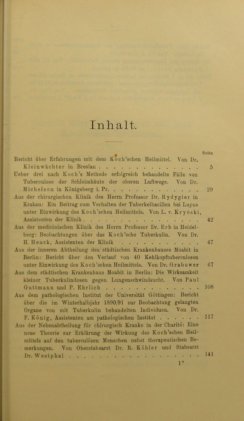 Inhalt. ^ Soite Bericht uber Erfahrungen mit dem Koch’schen Heilraittel. Yon Dr. Kleinwachter in Breslau 5 Ueber drei nach Koch’s Methode erfolgreich behandelte Falle von Tuberculose der Schleimhaute der oberen Luftwege. Von Dr. Michelson in Konigsberg i. Pr 29 Aus der chirurgischen Klinik des Herrn Professor Dr. Rydygier in Krakau: Ein Beitrag zum Verkalten der Tuberkelbacillen bei Lupus unter Einwirkung des Koch’schen Heilmittels. Yon L. v. Krynski, Assistenten der Klinik 42 Aus der medicinischen Klinik des Herrn Professor Dr. Erb in Heidel- berg: Beobachtungen fiber das Koch’scho Tuberkulin. Von Dr. H. Heuck, Assistenten der Klinik 47 Aus der inneren Abtheilung des stadtischen Krankenhauses Moabit in Berlin: Bericht uber den Verlauf von 40 Kehlkopftuberculosen unter EinwirkuDg des Koch’schen Heilmittels. Von Dr. Grabower 67 Aus dem stadtischen Krankenhaus Moabit in Berlin: Die Wirksamkeit kleiner Tuberkulindosen gegen Lungenschwindsucht. Von Paul Guttmann und P. Ehrlich 108 Aus dem pathologischen Institut der Universitat Gottingen: Bericht uber die im Winterhalbjahr 1890/91 zur Beobachtung gelangten Organe von mit Tuberkulin behandelten Individuen. Von Dr. F. Konig, Assistenten am pathologischen Institut 117 Aus der Nebenabtheilung fur chirurgisch Kranke in der Charite: Eine neue Theorie zur Erklarung der Wirkung des Koch’schen Heil- mittels auf den tuberculosen Menschen nebst therapeulischen Be- merkungen. Von Oberstabsarzt Dr. R. Kohler und Stabsarzt Dr. Westphal ' ^ 1 1*