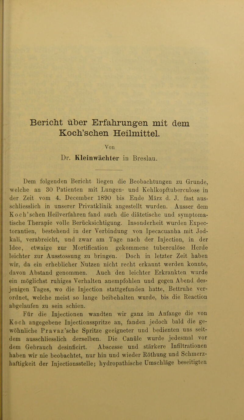 BericM uber Erfahrungen mit dem Kocli’sclien Heilmittel. Von Dr. Kleinwachter in Breslau. Dem folgenden Bericht liegen die Beobachtungen zu Grunde, welche au 30 Patienten mit Lungen- und Kehlkopftuberculose in der Zeit vom 4. December 1890 bis Ende Marz d. J. fast aus- schliesslich in unserer Privatklinik angestellt wurden. Ausser dem Koch’schen Heilverfahren fand auch die diatetische und symptoma- tische Tberapie voile Beriicksichtigung. Insonderbeit wurden Expec- torantien, bestehend in der Yerbindung von Ipecacuanha mit Jod- kali, verabreicht, und zwar am Tage nach der Injection, in der Idee, etwaige zur Mortification gekommene tuberculose Herde leichter zur Ausstossung zu bringen. Doch in letzter Zeit haben wir, da ein erheblicher Nutzen nicht recht erkannt werden konnte, davon Abstand genommen. Auch den leichter Erkrankten wurde ein moglichst ruhiges Verhalten anempfohlen und gegen Abend des- jenigen Tages, wo die Injection stattgefunden liatte, Bettruhe ver- ordnet, welche meist so lange beibehalten wurde, bis die Reaction abgelaufen zu sein schieu. Fur die Injectionen wandten wir ganz im Anfange die von Koch angegebene Injectionsspritze an, fanden jedocli bald die ge- wohnliche Pravaz’sche Spritze geeigneter und bedienten uus seit- dem ausschliesslich derselben. Die Caniile wurde jedesmal vor dem Gebrauch desinficirt. Abscesse und starkere Infiltrationen haben wir nie beobachtet, nur hiu und wieder Rothung und Schmerz- haftigkeit der Injectionsstelle; hydropathische Umschlage beseitigten