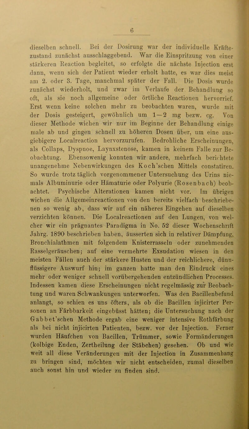 dieselben schnell. Bei tier Dosirung war tier individuelle Krafte- zustand zunftchst aussclilaggebend. War die Einspritzung von einer starkeren Reaction begleitet, so erfolgte die nachste Injection erst dann, wenn sicli tier Patient wieder erholt hatte, es war dies meist am 2. oder 3. Tage, manchmal spater der Fall. Die Dosis wurde zunachst wiederholt, und zwar irn Verlaufe der Behandlung so oft, als sie noch allgemeine oder ortliche Reactionen hervorrief. Erst wenn keine solchen mehr zu beobachten waren, wurde mit der Dosis gesteigert, gewohnlich urn 1 — 2 mg bezw. eg. Von dieser Metkode wichen wir nur im Beginne der Behandlung einige male ab und gingen schnell zu hoheren Dosen iiber, um eine aus- giebigere Localreaction hervorzurufen. Bedrohliche Erscheinungen, als Collaps, Dyspnoe, Laynxstenose, kamen in keinem Falle zur Be- obachtung. Ebensowenig konnten wir andere, mehrfach berichtete unangenehme Nebenwirkungen des Koch’schen Mittels constatiren. So wurde trotz taglich vorgenommener Untersuchung des Urins nie- mals Albuminurie oder Hamaturie oder Polyurie (Rosenbach) beob- achtet. Psychische Alterationen kamen nicht vor. Tm iibrigen wichen die Allgemeinreactionen von den bereits vielfach beschriebe- nen so wenig ab, dass wir auf ein naheres Eingehen auf dieselben verzichten konnen. Die Localreactionen auf den Lungen, von wel- cher wir ein pragnantes Paradigma in No. 52 dieser Wochenschnft Jahrg. 1890 beschrieben haben, ausserten sich in relativer Dampfung, Bronchialathmen mit folgendem Knisterrasseln oder zunehmenden Rasselgerauschen; auf eine vermehrte Exsudation wiesen in den meisten Fallen auch der starkere Husten und der reichlichere, diinn- flussigere Auswurf hin; im ganzen hatte man den Eindruck eines mehr oder weniger schnell voriibergehenden entziindlichen Processes. Indessen kamen diese Erscheinungen nicht regelmassig zur Beobach- tung und waren Schwankungen unterworfen. Was den Bacillenbefund anlangt, so schien es uns ofters, als ob die Bacillen injicirter Per- sonen an Farbbarkeit eingebiisst hatten; die Untersuchung nach der Gabbet’schen Methode ergab eine weniger intensive Rotkfarbung als bei nicht injicirten Patienten, bezw. vor der Injection. Ferner wurden Haufchen von Bacillen, Triimmer, sowie Formanderungen (kolbige Enden, Zertheilung der Stabchen) gesehen. Ob und wie weit all diese Veranderungen mit der Injection in Zusammenhang zu bringen sind, mochten wir nicht entscheiden, zumal dieselben auch sonst hin und wieder zu finden sind.