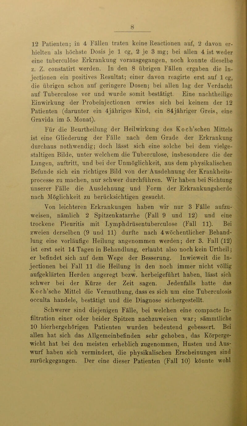 12 Patieuteu; in 4 Fallen traten koine Reactionen auf, 2 davon er- liielton als hochste Dosis je 1 eg, 2 je 3 mg; bei alien 4 ist weder eiue tuberculQse Erkrankung vorausgegangen, noch konnte dieselbe z. Z. constatirt werden. In den 8 iibrigen Fallen ergaben die ln- jectiouen ein positives Resultat; einer davon reagirte erst auf 1 eg, die iibrigen sebon auf geringere Dosen; bei alien lag der Verdacht auf Tuberculose vor und wurde somit bestatigt. Eine nachtheilige Einwirkung der Probeinjectionen erwies sich bei keinem der 12 Patieuteu (darunter ein 4jahriges Kind, ein 84jahriger Greis, eine Gravida im 5. Monat). Fur die Beurtheilung der Heilwirkung des Koch’schen Mittels ist eine Gliederung der Falle nach dem Grade der Erkrankung durchaus notliwendig; doch lasst sicb eine solche bei dem vielge- staltigen Bilde, unter welcbem die Tuberculose, iusbesondere die der Lungen, auftritt, und bei der Unmoglichkeit, aus dem physikalischen Befunde sich ein richtiges Bild von der Ausdehnung der Krankheits- processe zu machen, nur sebwer durchfiikren. Wir haben bei Sichtung unserer Falle die Ausdehnung und Form der Erkrankungsherde nach Moglichkeit zu beriicksichtigen gesucht. Von leichteren Erkrankungen haben wir nur 3 Falle aufzu- weisen, namlich 2 Spitzenkatarrhe (Fall 9 und 12) und eine frockene Pleuritis mit Lymphdriisentuberculose (Fall 11). Bei zweien derselben (9 und 11) durfte nach 4wochentlicher Behand- lung eine vorlaufige Heilung angenommen werden; der 3. Fall (12) ist erst seit 14 Tagen in Behandlung, erlaubt also noch kein Urtlieil; er befindet sich auf dem Wege der Besserung. Inwieweit die In- jectionen bei Fall 11 die Heilung in den noch immer nicht vollig aufgeklarten Herden angeregt bezw. herbeigefiikrt haben, lasst sich schwer bei der Kiirze der Zeit sagen. Jedenfalls hatte das Koch’sche Mittel die Vermuthung, dass es sich um eine Tuberculosis occulta handele, bestatigt und die Diagnose sichergestellt. Schwerer sind diejenigen Falle, bei welchen eine compacte In- filtration einer oder beider Spitzen nachzuweisen war; sammtliche 10 hierhergehorigen Patienten wurden bedeutend gebessert. Bei alien hat sich das Allgemeinbefinden sehr gehoben, das Korperge- wicht hat bei den meisten erheblich zugenommen, Husten und Aus- wurf haben sich vermindert, die physikalischen Erscheinungen sind zuriickgegangen. Der eine dieser Patienten (Fall 10) kQunte wohl