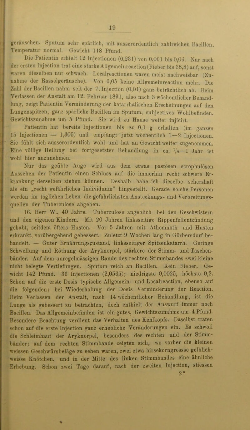 gerauschen. Sputum sehr spiirlich, mit ausseronJentlich zahlreichen Bacillen. Teraperatur normal. Gewicht 118 Pfund. Die Patientin erhielt 12 Injectionen (0,231) von 0,001 bis 0,00. Nur nach tier ersten Injection trat eine starke Allgemeinreaction(Fieber bis 38,8) auf, sonst waren dieselben nur schwach. Localreactionen waren meist nachweisbar (Zu- nahine der Rasselgeriiusche). Yon 0,05 keino Allgemeinreaction mehr. Die Zahl der Bacillen nahm seit der 7. Injection (0,01) ganz betrachtlich ab. Beim Yerlassen der Anstalt am 12. Februar 1891, also nach 3 wochentlicher Behand- lung, zeigt Patientin Verminderung der katarrhalischen Erscheinungen auf den Lungenspitzen, ganz sparliche Bacillen im Sputum, subjectives Wohlbefinden. Gewichtszunahme urn 5 Pfund. Sie wird zu Hause weiter injicirt. Patientin hat bereits Injectionen bis zu 0,1 g erhalten (im ganzen 15 Injectionen = 1,305) und empfangt jetzt wochentlich 1—2 Injectionen. Sie fuhlt sich ausserordentlich wohl und hat an Gewicht weiter zugenommen. Eine vollige Heilung bei fortgesetzter Behandlung in ca. Vs— 1 Jahr ist. wohl hier anzunehmen. Nur das geubte Auge wird aus dem etwas pastosen scrophulosen Aussehen der Patientin einen Schluss auf die immerhin recht schwere Er- krankung derselben ziehen konnen. Deshalb habe ich dieselbe scherzhaft als ein „recht gefahrliches Individuum” hingestellt. Gerade solche Personen werden im taglichen Leben die gefahrlichsten Ansteckungs-und Verbreitungs- quellen der Tuberculose abgeben. 16. Herr W., 40 Jahre. Tuberculose angeblich bei den Geschwistern und den eigenen Kindern. Mit 20 Jahren linksseitige Rippenfellentzundung gehabt, seitdem ofters Husten. Vor 5 Jahren mit Athemnoth und Husten erkrankt, vorubergehend gebessert. Zuletzt 9 Wochen lang in Gorbersdorf be- handelt. — Guter Ernahrungszustaud, linksseitiger Spitzenkatarrh. Geringe Schwellung und Rothung der Aryknorpel, starkere der Stimm- und Taschen- bander. Auf dem unregelmassigen Rande des rechten Stimmbandes zwei kleine nicht belegte Vertiefungen. Sputum reich an Bacillen. Kein Fieber. Ge- wicht 142 Pfund. 36 Injectionen (2,0565); niedrigste 0,0025, hochste 0,2. Schon auf die erste Dosis typische Allgemein- und Localreaction, ebenso auf die folgenden; bei Wiederholung der Dosis Verminderung der Reaction. Beim Verlassen der Anstalt, nach 14 wmchentlicher Behandlung, ist die Lunge als gebessert zu betrachten, doch enthielt der Auswurf immer noch Bacillen. Das Allgemeinbefinden ist ein gutes, Gewichtszunahme um 4 Pfund. Besondere Beachtung verdient das Verhalten des Kehlkopfs. Daselbst traten schon auf die erste Injection ganz erhebliche Veranderungen ein. Es schwoll die Schleimbaut der Aryknorpel, besonders des rechten und der Stimm- bander; auf dem rechten Stimmbande zeigten sich, wo vorber die kleinen weissen Geschwursbelage zu sehen waren, zwei etwa hirsekorngrossse gelblich- weisse Knotchen, und in der Mitte des linken Stimmbandes eine ahnliche Erhebung. Schon zwei Tage darauf, nach der zweiten Injection, stiessen 2*