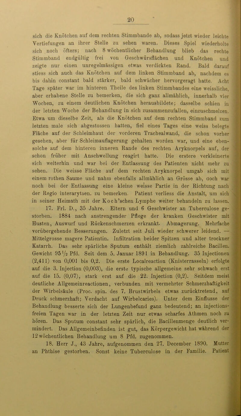 sich die Knotchen auf dem rechten Stimmbande ab, sodass jetzt wieder leichte Vertiefungen an ihrer Stelle zu sehen waren. Dieses Spiel wiederholte sich noch ofters; nach 8 wochentlicher Behandlung blieb das rechte Stimmband endgiiltig frei vou Geschwursflachen und Knotchen und zeigte nur einen unregelmassigen etwas verdickten Rand. Bald darauf stiess sich auch das Knotchen auf dem linken Stimmband ab, nachdem es bis dahin constant bald starker, bald schwacher hervorgeragt hatte. Acht Tage spater war im hinteren Theile des linken Stimmbandes eine weissliche, aber erbabene Stelle zu bemerken, die sich ganz allmahlich, innerhalb vier Wochen, zu einem deutlichen Knotchen herausbildete; dasselbe schien in der letzten Woche der Behandlung in sich zusammenzufallen, einzuschmelzen. Etwa um dieselbe Zeit, als die Knotchen auf dem rechten Stimmband zum letzten male sich abgestossen batten, fiel eines Tages eine weiss belegte Flache auf der Schleimhaut der vorderen Trachealwand, die schon vorher gesehen, aber fur Schleimauflagerung gehalten worden war, und eine eben- solche auf dem hinteren inneren Rande des rechten Aryknorpels auf, der schou fruher mit Anschwellung reagirt hatte. Die erstere verkleinerte sich weiterhin und war bei der Entlassung des Patienten nicht mehr zu sehen. Die weisse Flache auf dem rechten Aryknorpel umgab sich mit einem rothen Saume und nahm ebenfalls allmahlich an Grosse ab, aoch war noch bei der Entlassung eine kleine weisse Partie in der Richtung nach der Regio interarytaen. zu bemerken. Patient verliess die Anstalt, um sich in seiner Heimath mit der Koch’schen Lymphe weiter behandeln zu lassen. 17. Frl. D., 35 Jahre. Eltern und 6 Geschwister an Tuberculose ge- storben. 1884 nach anstrengender Pflege der kranken Geschwister mit Husten, Auswurf und Riickenschmerzen erkrankt. Abmagerung. Mehrfache voriibergehende Besserungen. Zuletzt seit Juli wieder schwerer leidend. — Mittelgrosse magere Patientin. Infiltration beider Spitzen und alter trockner Katarrh. Das sehr sparliche Sputum enthalt ziemlich zahlreiche Bacillen. Gewicht 95 72 Pfd. Seit dem 5. Januar 1891 in Behandlung. 35 Injectionen (2,411) von 0,001 bis 0,2. Die erste Localreaction (Knisterrasseln) erfolgte auf die 3. Injection (0,003), die erste typiscbe allgemeine sehr schwach erst auf die 15. (0,07), stark erst auf die 22. Injection (0,2). Seitdem meist deutliche Allgemeinreactionen, verbunden mit vermehrter Schmerzhaftigkeit der Wirbelsaule (Proc. spin, des 7. Brustwirbels etwas zurucktretend, auf Druck schmerzhaft; Verdacht auf Wirbelcaries). Unter dem Einflusse der Behandlung besserte sich der Lungenbefund ganz bedeutend; an injections- freien Tagen war in der letzten Zeit nur etwas scharfes Athmen noch zu h5ren. Das Sputum constant sehr sparlich, die Bacillenmenge deutlich ver- mindert. Das Allgemeinbefinden ist gut, das Korpergewicht hat wahrend der 12wochentlichen Behandlung um 8 Pfd. zugenommen. 18. Herr J., 43 Jahre, aufgenommen den 27. December 1890. Mutter an Phthise gestorben. Sonst keine Tuberculose in der Familie. Patient