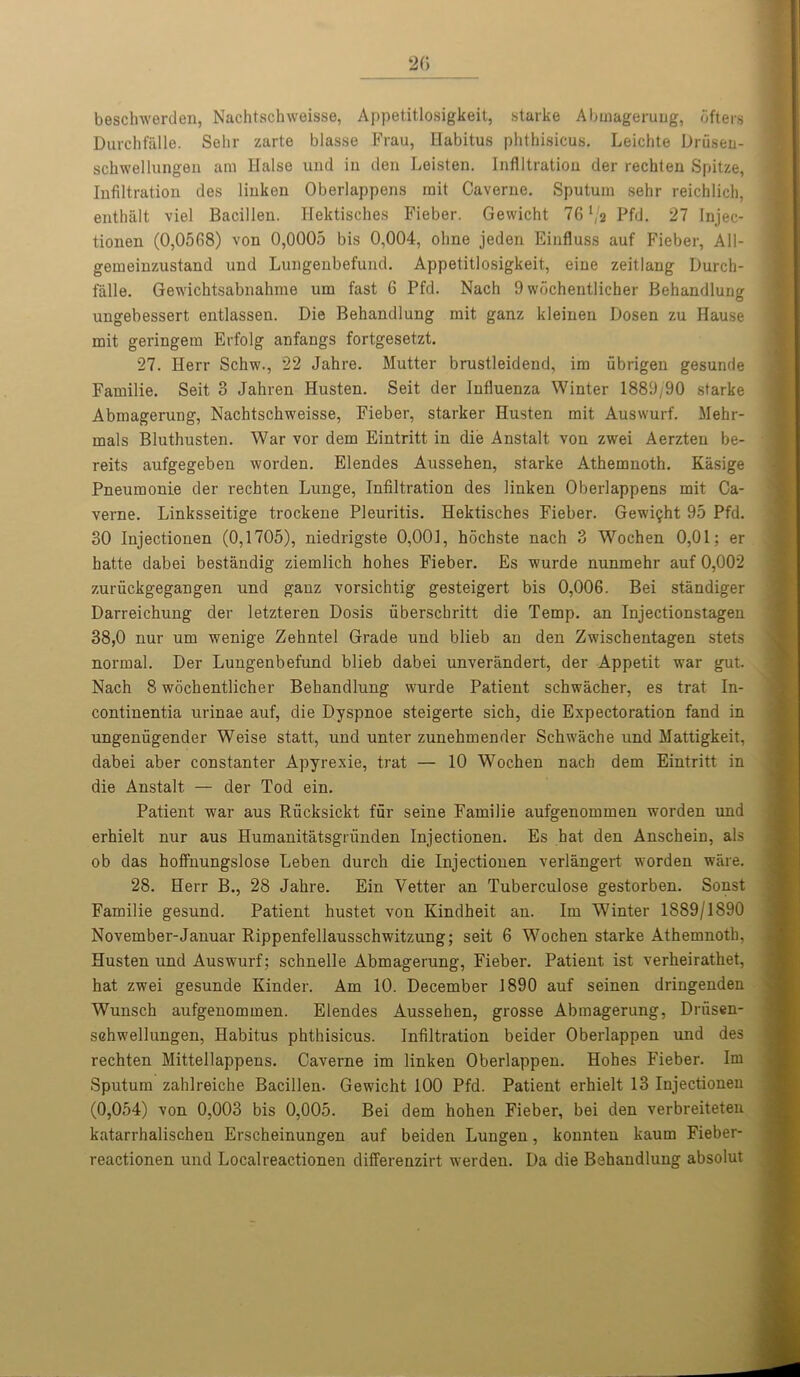 beschwerden, Nachtschweisse, Appetitlosigkeit, starke Abmagerung, bfters Durchfalle. Sehr zarte blasse Frau, Habitus phthisicus. Leichte Driisen- schwellungen am Halse und in den Leisten. Infiltration der rechten Spitze, Infiltration des linken Oberlappens rnit Caverne. Sputum sehr reichlich, enthalt viel Bacillen. Hektisches Fieber. Gewicht 76 l/a Pfd. 27 Injec- tionen (0,0568) von 0,0005 bis 0,004, olme jeden Einfluss auf Fieber, All- gemeinzustand und Lungenbefund. Appetitlosigkeit, eine zeitlang Durch- falle. Gewichtsabnahme um fast 6 Pfd. Nach 9 wochentlicher Behandlung ungebessert entlassen. Die Behandlung mit ganz kleinen Dosen zu Hause mit geringem Erfolg anfangs fortgesetzt. 27. Herr Schw., 22 Jahre. Mutter brustleidend, im ubrigen gesunde Familie. Seit 3 Jahren Husten. Seit der Influenza Winter 1889/90 starke Abmagerung, Nachtschweisse, Fieber, starker Husten mit Auswurf. Mehr- mals Bluthusten. War vor dem Eintritt in die Anstalt von zwei Aerzten be- reits aufgegeben worden. Elendes Aussehen, starke Athemnoth. Kasige Pneumonie der rechten Lunge, Infiltration des linken Oberlappens mit Ca- verne. Linksseitige trockene Pleuritis. Hektisches Fieber. Gewight 95 Pfd. 30 Iujectionen (0,1705), niedrigste 0,001, hochste nach 3 Wochen 0,01; er hatte dabei bestandig ziemlich hohes Fieber. Es wurde nunmehr auf 0,002 zuruckgegangen und ganz vorsichtig gesteigert bis 0,006. Bei standiger Darreichung der letzteren Dosis uberschritt die Temp, an Injectionstagen 38,0 nur um wenige Zehntel Grade und blieb an den Zwischentagen stets normal. Der Lungenbefund blieb dabei unverandert, der Appetit war gut. Nach 8 wochentlicher Behandlung wurde Patient schwacher, es trat In- continentia urinae auf, die Dyspnoe steigerte sich, die Expectoration fand in ungeniigender Weise statt, und unter zunehmender Schwache und Mattigkeit, dabei aber constanter Apyrexie, trat — 10 Wochen nach dem Eintritt in die Anstalt — der Tod ein. Patient war aus Riicksickt fur seine Familie aufgenommen worden und erhielt nur aus Humanitatsgrunden Injectionen. Es hat den Anschein, als ob das hoffnungslose Leben durch die Injectionen verlangert worden ware. 28. Herr B., 28 Jahre. Ein Vetter an Tuberculose gestorben. Sonst Familie gesund. Patient hustet von Kindheit an. Im Winter 1889/1890 November-Januar Rippenfellausschwitzung; seit 6 Wochen starke Athemnoth, Husten und Auswurf; schnelle Abmagerung, Fieber. Patient ist verheirathet, hat zwei gesunde Kinder. Am 10. December 1890 auf seinen dringenden Wunsch aufgenommen. Elendes Aussehen, grosse Abmagerung, Driisen- schwellungen, Habitus phthisicus. Infiltration beider Oberlappen und des rechten Mittellappens. Caverne im linken Oberlappen. Hohes Fieber. Im Sputum zahlreiche Bacillen. Gewicht 100 Pfd. Patient erhielt 13 Injectionen (0,054) von 0,003 bis 0,005. Bei dem hohen Fieber, bei den verbreiteten katarrhalischen Erscheinungen auf beiden Lungen, konnten kaum Fieber- reactionen und Localreactionen differenzirt werden. Da die Behandlung absolut