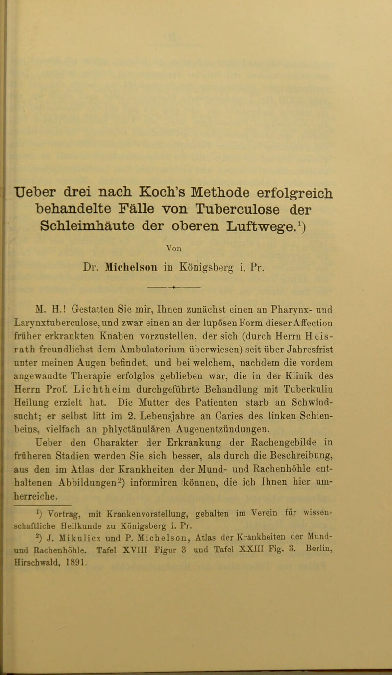 Ueber drei nach Koch’s Methode erfolgreich behandelte Faile von Tuberculose der ScMeimhaute der oberen Luftwege.1) Von Dr. Michelson in Konigsberg i. Pr. M. H.! Gestatten Sie mir, Ihnen zunachst einen an Pharynx- unci Larynxtuberculose,und zwar einen an der luposenForm dieser Affection fruher erkrankten Knaben vorzustellen, der sich (durch Herrn Heis- rath freundlichst dem Ambulatorium iiberwiesen) seit liber Jahresfrist unter meinen Augen befindet, and bei welchem, nachdem die vordein angewandte Therapie erfolglos geblieben war, die in der Klinik des Herrn Prof. Lichtheim durchgefiihrte Behandlung mit Tuberkuliu Heilung erzielt hat. Die Mutter des Patienten starb an Schwind- sucht; er selbst litt im 2. Lebensjahre an Caries des linken Schien- beins, vielfach an phlyctanularen Augenentziindungen. Ueber den Charakter der Erkrankung der Rachengebilde in fruheren Stadien werden Sie sich besser, als durch die Beschreibung, aus den im Atlas der Krankheiten der Muud- und Rachenhohle eut- haltenen Abbildungen2) informiren konneu, die ich Ihnen hier um- herreiche. l) Vortrag, mit Krankenvorstellung, gebalten im Verein fur wissen- schaftliche Eleilkunde zu Konigsberg i. Pr. z) J. Mikulicz und P. Michelson, Atlas der Krankheiten der Mund- und Rachenhohle. Tafel XVIII Figur 3 und Tafel XXIII Fig. 3. Berlin, Hirschwald, 1891.