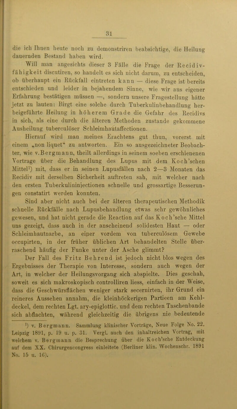 die ich lhuen lieute nocli zu demonstriren beabsichtige, die Heilung dauernden Bestand ha ben wird. Will man angesichts dieser 3 Falle die Frage der Recidiv- fahigkeit discutiren, so handelt es sicli nicht darum, zu entscheiden, ob uberhaupt eiu Riickfall eintreten kauu — diese Frage ist bereits entschieden und leider in bejahendem Sinue, wie wir aus eigeuer Erfahrung bestatigen miissen —, sondern unsere Fragestellung hatte jetzt zu lauten: Birgt eine solche durch Tuberkulinbehaudlung her- beigefiihrte Heilung iu hbherein Grade die Gefahr des Recidivs iu sich, als eine durch die iilteren Methoden zustande gekommene Ausheiluug tuberculoser Schleiruhautaffectionen. Hierauf wird mau meiues Erachtens gut thun, vorerst mit einem „non liquet“ zu antworteu. Eiu so ausgezeiclmeter Beobach- ter, wie v.Bergmanu, theilt allerdings iu seinem soeben erschieueueu Vortrage iiber die Behandlung des Lupus mit dem Koch’schen Mittel1) mit, dass er in seineu Lupusfallen nach 2—3 Monaten das Recidiv mit derselbeu Sicherheit auftreten sah, mit welcher nach den ersten Tuberkulininiectionen schnelle und grossartige Besserun- gen constatirt werden konnten. Sind aber nicht auch bei der alteren therapeutischen Methodik schnelle Riickfalle nach Lupusbehandlung etwas sehr gewohnliches gewesen, und hat nicht gerade die Reaction auf das Kocli’sche Mittel uns gezeigt, dass auch iu der anscheinend solidesten Haut — oder Schleimhautnarbe, an einer vordem von tuberculosem Gewebe occupirten, in der friiher iiblichen Art behandelten Stelle uber- raschend haufig der Funke unter der Asche glimmt? Der Fall des Fritz Behrend ist jedoch nicht bios wegen des Ergebnisses der Therapie von Interesse, sondern auch wegen der Art, in welcher der Heiluugsvorgang sich abspielte. Dies geschah, soweit es sich makroskopisch controlliren liess, einfach in der Weise, dass die Gescbwiirsflachen weniger stark secernirten, ihr Grund ein reineres Aussehen annahm, die kleinhockerigen Partieen am Kehl- deckel, dem rechten Lgt. ary-epiglottic, und dem rechten Taschenbande sich abflachten, wahrend gleichzeitig die iibrigens nie bedeutende v. Bergmann. Sammlung klinischer Vortrage, Neue Folge No. 22. Leipzig 1891, p. 19 u. p. 31. Vergl. auch den inhaltreichen Vortrag, mit welchem v. Bergmann die Besprechung iiber die Koch’sche Entdeckung auf dem XX. Chirurgencongress einleitete (Berliner klin. Wochenschr. 1891 No. 15 u. 16).