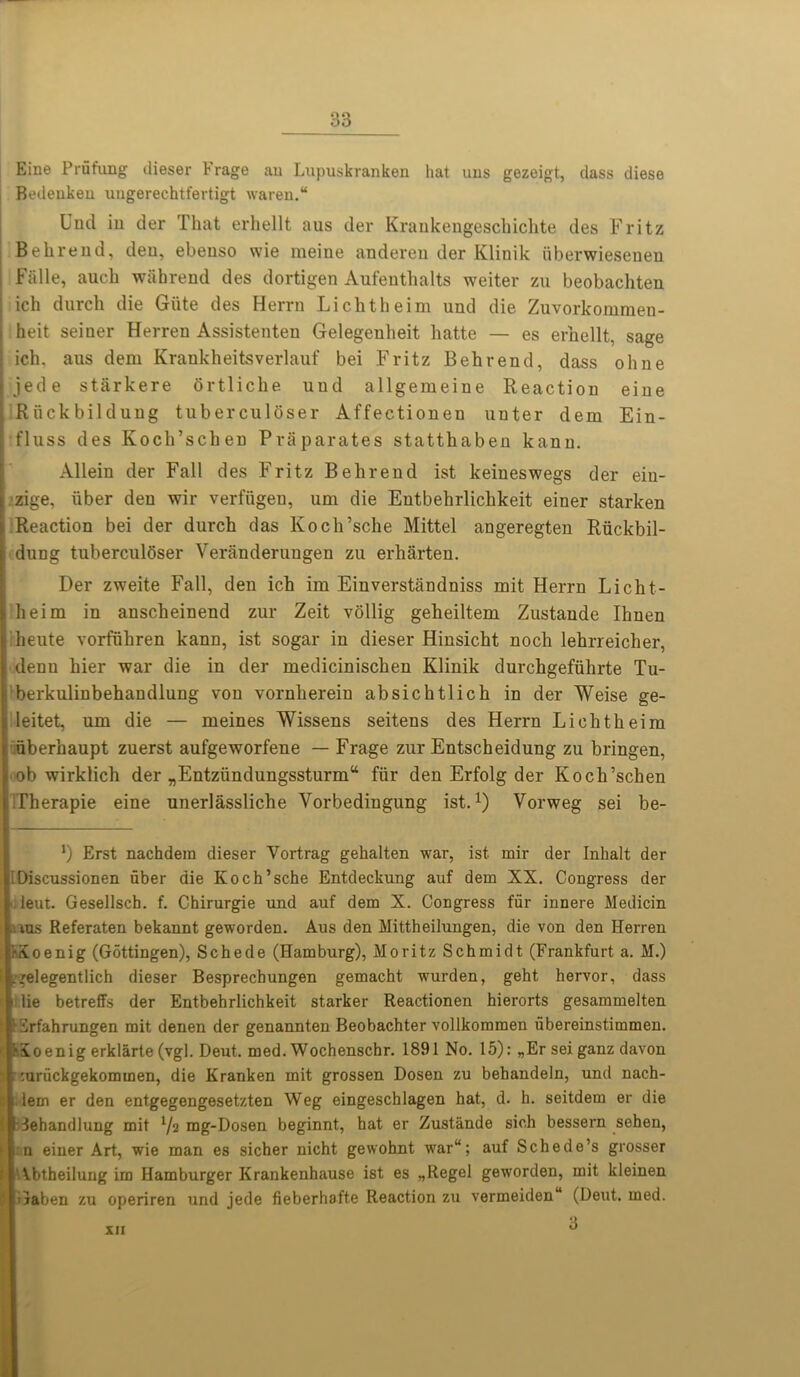 Eine Prfifung dieser hrage au Lupuskranken hat ims gezeigt, dass diese Bedeuken ungerechtfertigt waren. Und in der That erhellt aus der Krankengeschichte des Fritz Behrend, den, ebenso wie meine anderen der Klinik iiberwiesenen j Fiille, auch wahrend des dortigen Anfenthalts weiter zu beobachten ich durch die Giite des Herrn Lichtheim und die Zuvorkommen- > heit seiner Herren Assistenten Gelegenlieit liatte — es erhellt, sage j ich. aus dem Krankheitsverlauf bei Fritz Behrend, dass ohne jede starkere ortliche uud allgeraeine Reaction eine ; Riickbildung tuberculoser Affectionen unter dem Ein- ! fluss des Koch’schen Praparates statthaben kann. Allein der Fall des Fritz Behrend ist keineswegs der eiu- zige, uber den wir verfiigeu, um die Entbehrlichkeit einer starken Reaction bei der durch das Koch’sche Mittel angeregten Riickbil- dung tuberculoser Veranderungen zu erharten. Der zweite Fall, den ich im Einverstandniss mit Herrn Licht- ■ heim in anscheinend zur Zeit vollig geheiltem Zustande Ihnen heute vorfiihren kann, ist sogar in dieser Hinsicht noch lehrreicher, denn hier war die in der medicinischen Klinik durchgefiihrte Tu- berkulinbehandlung von vornlierein absichtlich in der Weise ge- leitet, um die — meines Wissens seitens des Herrn Lichtheim uberhaupt zuerst aufgeworfene — Frage zur Entscheidung zu bringen, i ob wirklich der „Entziindungssturma fiir den Erfolg der Koch’schen Therapie eine unerlassliche Yorbedingung ist.1) Vorweg sei be- ') Erst nachdem dieser Yortrag gehalten war, ist mir der Inhalt der lIDiscussionen fiber die Koch’sche Entdeckung auf dem XX. Congress der deut. Gesellscb. f. Chirurgie und auf dem X. Congress ffir innere Medicin aus Referaten bekannt geworden. Aus den Mittheilungen, die von den Herren KSoenig (Gottingen), Schede (Hamburg), Moritz Schmidt (Frankfurt a. M.) ^gelegentlich dieser Besprechungen gemacht wurden, geht hervor, dass lie betreffs der Entbehrlichkeit starker Reactionen hierorts gesammelten ISrfahrungen mit denen der genannten Beobachter vollkommen fibereinstimmen. f\oenig erklarte(vgl. Deut. med. Wochenschr. 1891 No. 15): „Erseiganz davon '.urfickgekomtnen, die Kranken mit grossen Dosen zu behandeln, und nach- lem er den entgegengesetzten Weg eingeschlagen hat, d. h. seitdem er die iehandlung mit l/% mg-Dosen beginnt, hat er Zustande sich bessern sehen, n einer Art, wie man es sicher nicht gewohnt war“; auf Schede’s grosser Abtheilung im Hamburger Krankenhause ist es „Regel geworden, mit kleinen Gaben zu operiren und jede fieberhafte Reaction zu vermeiden (Deut. med.