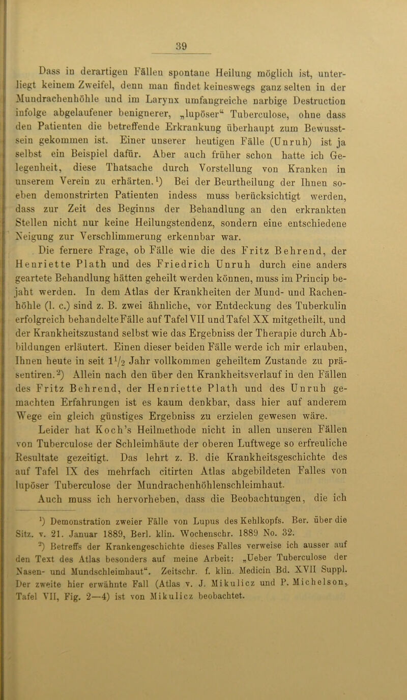 Dass iu derartigeu Ffillen spontaue Heilung moglich ist, unter- liegt keinem Zweifel, denn man fiudet keineswegs gauz selten iu der Muudrachenhohle und im Larynx umfaugreiche narbige Destruction infolge abgelaufener beniguerer, „lup6ser“ Tuberculose, oline dass den Patienteu die betreffeude Erkrankuug iiberhaupt zum Bewusst- sein gekommen ist. Einer uuserer lieutigen Falle (Unruh) ist ja selbst ein Beispiel dafur. Aber auch friilier schon hatte ich Ge- legenheit, diese Tkatsache durch Vorstellung von Kranken in uuserem Verein zu erharten.1) Bei der Beurtbeilung der Ihnen so- eben demonstrirteu Patienteu indess muss beriicksichtigt werden, dass zur Zeit des Beginns der Beliandlung an den erkrankten Stellen nicht nur keine Heiluugstendenz, sondern eiue entschiedene Xeigung zur Verschlimmerung erkennbar war. Die fernere Frage, ob Falle wie die des Fritz Behrend, der Heuriette Plath und des Friedrich Unruh durch eiue anders geartete Behandlung hiitten geheilt werden konneu, muss im Princip be- jaht werden. In dem Atlas der Krankheiten der Mund- und Rachen- hohle (1. c.) sind z. B. zwei ahnliche, vor Entdeckung des Tuberkulin erfolgreich behaudelteFalle auf Tafel VII und Tafel XX mitgetheilt, und der Krankheitszustand selbst wie das Ergebniss der Tkerapie durch Ab- bildungen erliiutert. Einen dieser beiden Falle werde ich mir erlauben, Ihnen heute in seit 1^2 Jahr vollkommen geheiltem Zustande zu pra- sentiren.2) Allein nach den liber den Krankheitsverlauf iu den Fallen des Fritz Behrend, der Henriette Plath und des Unruh ge- machten Erfahrungen ist es kaum denkbar, dass hier auf anderem Wege ein gleich giinstiges Ergebniss zu erzielen gewesen ware. Leider hat Koch’s Heilmethode nicht in alien unseren Fallen von Tuberculose der Schleimhaute der oberen Luftwege so erfreuliche Resultate gezeitigt. Das lehrt z. B. die Krankheitsgeschichte des auf Tafel IX des mehrfach citirten Atlas abgebildeten Falles von lupdser Tuberculose der Mundrachenhohlenschleimhaut. Auch muss ich hervorheben, dass die Beobachtungen, die ich *) Demonstration zweier Falle von Lupus des Kehlkopfs. Ber. liber die Sitz. v. 21. Januar 1889, Berl. klin. Wochenschr. 1889 No. 32. ,J) Betreffs der Krankengeschichte dieses Falles verweise ich ausser auf den Text des Atlas besonders auf meine Arbeit: „Ueber Tuberculose der Nasen- und Mundschleimhaut“. Zeitschr. f. klin. Medicin Bd. XVII Suppl. Der zweite hier erwahnte Fall (Atlas v. J. Mikulicz und P. Michelson,. Tafel VII, Fig. 2—4) ist von Mikulicz beobachtet.