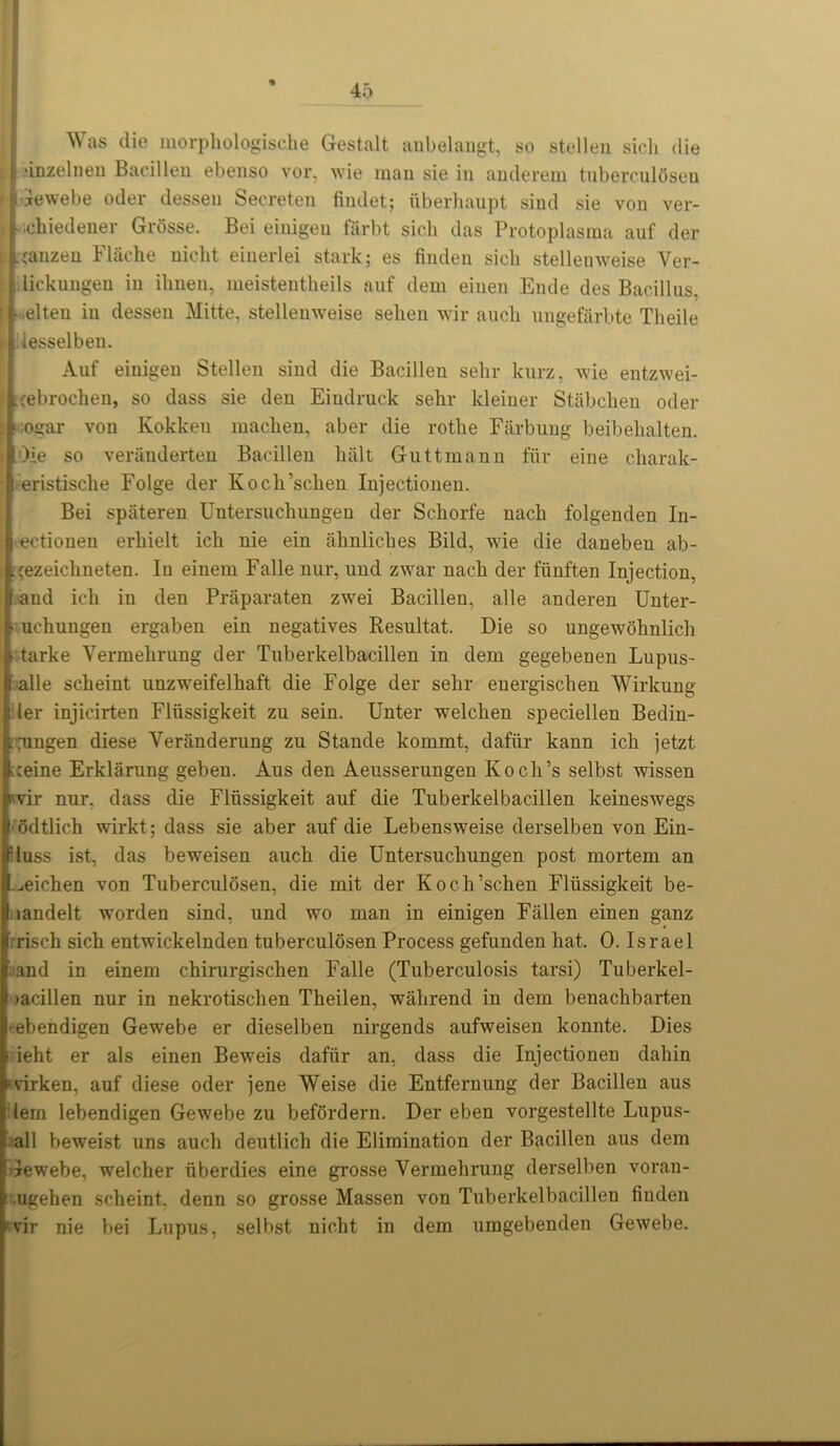 Was die morphologische Gestalt anbelangt, so stellen sicli die l1 ‘inzelnen Bacillen ebenso vor, wie man sie in anderem tuberculOseu | iewebe oder desseu Secreten findet; iiberhaupt sind sie von ver- l • ichiedener Grosse. Bei einigeu farbt sich das Protoplasma auf der p L,ranzen Fliiche uicht einerlei stark; es finden sicli stellenweise Ver- lickuugen in ihneu, meistentheils auf dem einen Ende des Bacillus, f. - elten in desseu Mitte, stellenweise selien wir aucli ungefarbte Theile lesselben. Auf einigen Stellen sind die Bacillen sehr kurz, wie entzwei- j .cebrochen, so dass sie den Eindruck sehr kleiner Stabchen oder s ogar von Kokken machen, aber die rotlie Farbung beibehalten. )ie so veranderten Bacillen halt Guttmann fur eine charak- eristische Folge der Koch’schen Injectionen. Bei spateren Untersuchungen der Schorfe nach folgenden In- ectiouen erhielt ich nie ein ahnliches Bild, wie die danebeu ab- :;ezeichneten. In einem Falle nur, und zwar nach der fiinften Injection, l and ich in den Praparaten zwei Bacillen, alle anderen Unter- ■ uchungen ergaben ein negatives Resultat. Die so ungewohnlich ■ tarke Yermehrung der Tuberkelbacillen in dem gegebenen Lupns- I alle scheint unzwreifelhaft die Folge der sehr energischen Wirkung ler injicirten Fliissigkeit zu sein. Unter welchen speciellen Bedin- LTungen diese Veranderung zu Stande kommt, dafiir kann ich jetzt >:eine Erklarung geben. Aus den Aeusserungen Koch’s selbst wissen jvvir nur, dass die Fliissigkeit auf die Tuberkelbacillen keineswegs I odtlich wirkt; dass sie aber auf die Lebensweise derselben von Ein- fluss ist, das beweisen auch die Untersuchungen post mortem an l^eichen von Tuberculosen, die mit der Koch’schen Fliissigkeit be- Iaandelt worden sind, und wo man in einigen Fallen einen ganz risch sich entwickelnden tuberculdsen Process gefunden hat. 0. Israel and in einem chirurgischen Falle (Tuberculosis tarsi) Tuberkel- >acillen nur in nekrotisclien Theilen, wahrend in dem benachbarten j-ebendigen Gewebe er dieselben nirgends aufweisen konnte. Dies ieht er als einen Beweis dafiir an, dass die Injectionen dahin ‘virken, auf diese oder jene Weise die Entfernung der Bacillen aus ' lem lebendigen Gewebe zu befordern. Der eben vorgestellte Lupus- all beweist uns auch deutlich die Elimination der Bacillen aus dem ! Gewebe, welcher iiberdies eine grosse Vermehrung derselben voran- ' .ugehen scheint, denn so grosse Massen von Tuberkelbacillen finden 'vir nie bei Lupus, selbst uicht in dem umgebenden Gewebe.