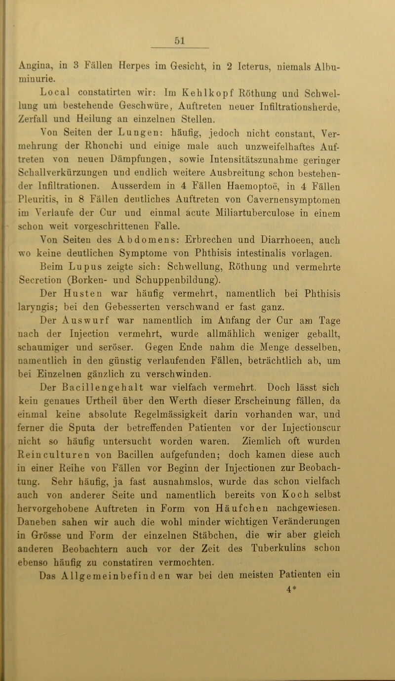 Angina, in 3 Fallen Herpes im Gesiclit, in 2 Icterus, nieraals Albu- miuurie. Local coustatirteu wir: lm Kehlkopf Rfithung und Schwel- luug um bestehende Geschwiire, Auftreten neuer Infiltrationsherde, Zerfall und Heilung an einzelnen Stellen. Von Seiten der Luugen: Mu fig, jedoch nicht constant, Ver- inehrung der Rhonchi und eiuige male auch unzweifelhaftes Auf- treten von ueueu Darapfuugen, sowie Intensitatszunalime geriuger Schallverkfirzungen und endlich weitere Ausbreitung schon bestehen- der Infiltrationen. Ausserdem in 4 Fallen Haemoptoe, in 4 Fallen Pleuritis, in 8 Fallen dentliches Auftreten von Cavernensymptoinen im Verlaufe der Cur uud eiumal acute Miliartuberculose in eiuem ! schon weit vorgeschritteneu Falle. Von Seiten des Abdomens: Erbrechen und Diarrhoeen, auch wo keine deutlichen Symptome von Phthisis intestinalis vorlagen. Beim Lupus zeigte sich: Schwellung, Rothung und vermehrte Secretion (Borken- uud Schuppenbildung). Der Husten war hiiufig vermehrt, namentlich bei Phthisis laryngis; bei den Gebesserten verschwand er fast ganz. Der Auswurf war namentlich im Anfang der Cur am Tage uach der Injection vermehrt, wurde allmahlich weniger geballt, schaumiger und seroser. Gegen Ende nahm die Menge desselben, namentlich in den giinstig verlaufenden Fallen, betrachtlich ab, um bei Einzelnen giinzlich zu verschwinden. Der Bacillengehalt war vielfach vermehrt. Dock lasst sich kein genaues Urtheil fiber den Werth dieser Erscheinung fallen, da einmal keine absolute Regelmassigkeit darin vorhanden war, und ferner die Sputa der betreffenden Patienten vor der Injectionscur nicht so hiiufig untersucht worden waren. Ziemlich oft wurdeu Reinculturen von Bacillen aufgefunden; doch kamen diese auch in einer Reihe von Fallen vor Beginn der Injectionen zur Beobach- tung. Sehr hiiufig, ja fast ausnahmslos, wurde das schon vielfach auch von anderer Seite und namentlich bereits von Koch selbst hervorgehobene Auftreten in Form von Haufchen nachgewiesen. Daneben sahen wir auch die wohl minder wichtigen Veranderungen in Grosse und Form der einzelnen Stabchen, die wir aber gleich anderen Beobachtern auch vor der Zeit des Tuberkulins schon ebenso hiiufig zu constatiren vermochten. Das Allgemeinbefind en war bei den meisteu Patienten eiu 4*