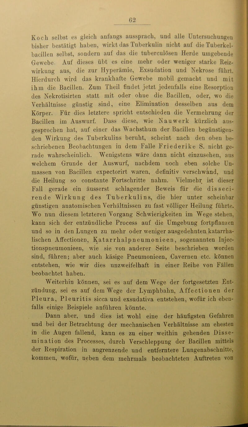 Koch selbst es gleich anfangs aussprach, uud alle Untersuchungen bisher bestiitigt haben, wirkt das Tuberkulin uiclit auf die Tuberkel- bacillen selbst, sondern auf das die tuberculosen Herde umgebende Gewebe. Auf dieses iibt es eine melir oder weniger starke Reiz- wirkung aus, die zur Hyperamie, Exsudation uud Nekrose fiihrt. Hierdurch wil’d das krankhafte Gewebe mobil gemacht uud mit ihm die Bacilleu. Zurn Theil fiudet jetzt jedeufalls eine Resorption des Nekrotisirten statt mit oder ohue die Bacillen, oder, wo die Verhaltuisse giinstig sind, eiue Elimination desselben aus dem Korper. Fur dies letztere spricht entschieden die Vermehrung der Bacillen im Auswurf. Dass diese, wie Nauwerk kiirzlich aus- gesprochen hat, auf einer das Wachsthum der Bacillen begiinstigeu- den Wirkung des Tuberkulins beruht, scheiut nach deu oben be- scliriebenen Beobachtungen in dem Falle Friederike S. nicht ge- rade wahrscheinlich. Wenigstens ware dann nicht einzusehen, aus welchem Grunde der Auswurf, nachdem noch eben solche Un- massen von Bacillen expectorirt waren, definitiv verschwand, und die Heilung so constante Fortschritte nahm. Vielmehr ist dieser Fall gerade ein ausserst schlagender Beweis fiir die disseci- rende Wirkung des Tuberkulins, die hier unter scheinbar giinstigen auatomischen Verhaltnissen zu fast volliger Heilung fiihrte. Wo nun diesem letzteren Vorgang Schwierigkeiten im Wege stehen, kann sich der entziindliche Process auf die Umgebung fortpflanzen und so in den Lungen zu mehr oder weniger ausgedehnten katarrha- lischen AffectionCn, Katarrhalpneumonieen, sogenannten Injec- tionspneumonieen, wie sie von anderer Seite beschrieben worden sind, fiihren; aber auch kasige Pneumonieen, Cavernen etc. konnen entstehen, wie wir dies unzweifelhaft in einer Reihe von Fallen beobachtet haben. Weiterhin konnen, sei es auf dem Wege der fortgesetzten Eut- ziinduug, sei es auf dem Wege der Lymphbahn, Affectionen der Pleura, Pleuritis sicca und exsudativa entstehen, wofiir ich eben- falls einige Beispiele anftihren konnte. Dann aber, und dies ist wohl eine der haufigsten Gefahren und bei der Betrachtung der mechanischen Verhaltnisse am ehesten in die Augen fallend, kann es zu einer weithin gehenden Disse- mination des Processes, durch Versclileppung der Bacillen mittels der Respiration in augrenzende und entferntere Lungenabschnitte, kommen, wofiir, ueben dem mehrmals beobacliteteu Auftreteu von