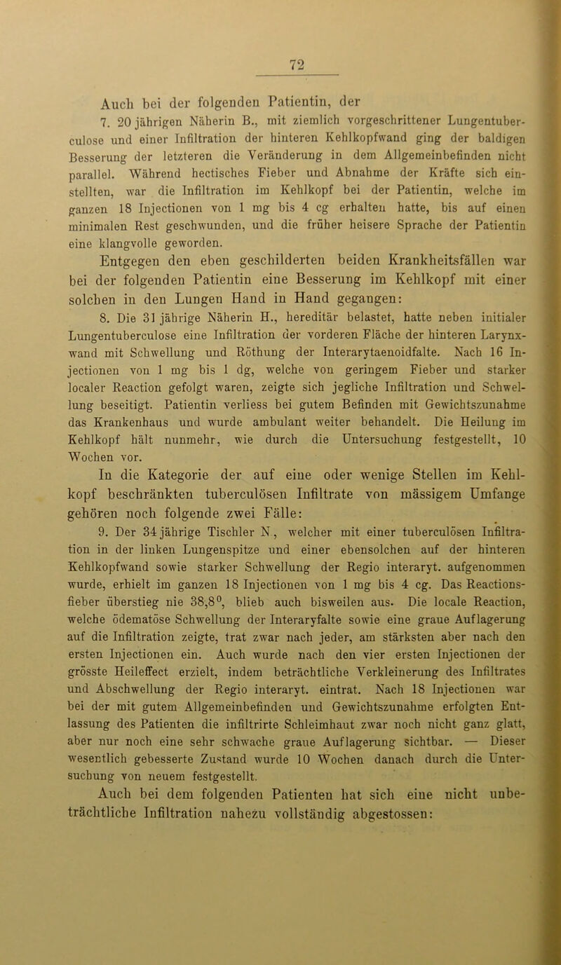 Audi bei der folgenden Patientin, der 7. 20 jahrigen Naherin B., mit ziemlich vorgeschrittener Lungentuber- culose und einer Infiltration der hinteren Kehlkopfwand ging der baldigen Besserung der letzteren die Veranderung in dem Allgemeinbefinden nicht parallel. Wiihrend hectisches Fieber und Abnahme der Krafte sich ein- stellten, war die Infiltration im Kehlkopf bei der Patientin, welcbe im ganzen 18 Injectionen von 1 mg bis 4 eg erbalten hatte, bis auf einen minimalen Rest geschwunden, und die fruher heisere Sprache der Patientin eine klangvolle geworden. Entgegen den eben geschilderten beiden Krankheitsfallen war bei der folgenden Patientin eine Besserung im Kehlkopf mit einer solcben in den Lungen Hand in Hand gegangen: 8. Die 31 jahrige Naherin H., hereditar belastet, hatte neben initialer Lungentuberculose eine Infiltration der vorderen Flache der hinteren Larynx- wand mit Schwellung und Rothung der Interarytaenoidfalte. Nach 16 In- jectionen von 1 mg bis 1 dg, welche von geringem Fieber und starker localer Reaction gefolgt waren, zeigte sich jegliche Infiltration und Schwel- lung beseitigt. Patientin verliess bei gutem Befinden mit Gewichtszunahme das Krankenhaus und wurde ambulant weiter behandelt. Die Eeilung im Kehlkopf halt nunmehr, wie durch die Untersuchung festgestellt, 10 Wochen vor. In die Kategorie der auf eine oder wenige Stellen im Kehl- kopf beschrankten tuberculosen Infiltrate von massigem Umfange gehoren noch folgende zwei Falle: 9. Der 34 jahrige Tischler N, welcher mit einer tuberculosen Infiltra- tion in der linken Lungenspitze und einer ebensolchen auf der hinteren Kehlkopfwand sowie starker Schwellung der Regio interaryt. aufgenommen wurde, erhielt im ganzen 18 Injectionen von 1 mg bis 4 eg. Das Reactions- fieber uberstieg nie 38,8°, blieb auch bisweilen aus. Die locale Reaction, welche odematose Schwellung der Interaryfalte sowie eine graue Auflagerung auf die Infiltration zeigte, trat zwar nach jeder, am starksten aber nach den ersten Injectionen ein. Auch wurde nach den vier ersten Injectionen der grosste Heileffect erzielt, indem betrachtliche Yerkleinerung des Infiltrates und Abschwellung der Regio interaryt. eintrat. Nach 18 Injectionen war bei der mit gutem Allgemeinbefinden und Gewichtszunahme erfolgten Ent- lassung des Patienten die infiltrirte Schleimhaut zw'ar noch nicht ganz glatt, aber nur noch eine sehr schwache graue Auflagerung sichtbar. — Dieser wesentlich gebesserte Zustand wurde 10 Wochen danach durch die Unter- suchung von neuem festgestellt. Auch bei dem folgenden Patienten hat sich eine nicht uube- trachtliche Infiltration nahezu vollstandig abgestossen: