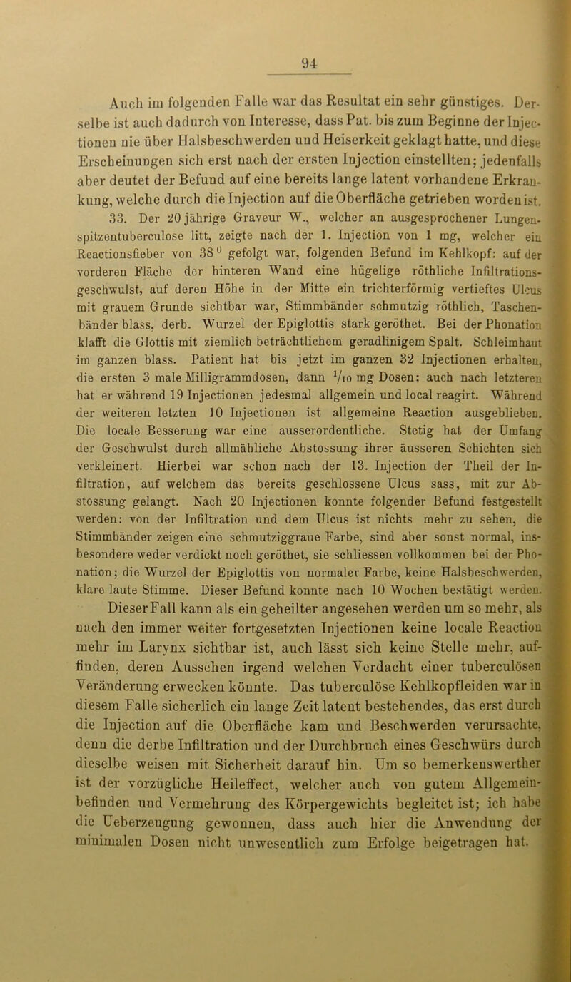 Audi iiu folgenden Falle war das Resultat ein selir giinstiges. Der- selbe ist auch dadurdi von Interesse, dass Pat. bis zum Beginne der Injec- tionen nie iiber Halsbeschwerden uud Heiserkeit geklagthatte, unddiese ErscheinuDgen sich erst nach der ersten Injection einstellten; jedenfalls aber deutet der Befuud auf eiue bereits lange latent vorliandene Erkran- kung,welche durch die Injection auf dieOberflache getrieben wordenist. 33. Der 20jahrige Graveur W., welcher an ausgesprochener Lungen- spitzentuberculose litt, zeigte nach der 1. Injection von 1 mg, welcher ein Reactionsfieber von 38° gefolgt war, folgenden Befund im Kehlkopf: auf der vorderen Flache der hinteren Wand eine hiigelige rothliche Infiltrations- geschwulst, auf deren Hohe in der Mitte ein trichterformig vertieftes Ulcus mit grauem Grunde sichtbar war, Stimmbander schmutzig rothlich, Taschen- bander blass, derb. Wurzel der Epiglottis stark gerothet. Bei der Phonation klafft die Glottis mit ziemlich betrachtlichem geradlinigem Spalt. Schleimhaut im ganzen blass. Patient hat bis jetzt im ganzen 32 Injectionen erhalten, die ersten 3 male Milligrammdosen, dann Vio mg Dosen; auch nach letzteren hat er wahrend 19 Injectionen jedesmal allgemein und local reagirt. Wahrend der weiteren letzten 10 Injectionen ist allgemeine Reaction ausgeblieben. Die locale Besserung war eine ausserordentliche. Stetig hat der Umfang der Geschwulst durch allmahliche Abstossung ihrer ausseren Schichten sich verkleinert. Hierbei war schon nach der 13. Injection der Theil der In- filtration, auf welchem das bereits geschlossene Ulcus sass, mit zur Ab- stossung gelangt. Nach 20 Injectionen konnte folgender Befund festgestellt werden: von der Infiltration und dem Ulcus ist nichts mehr zu sehen, die Stimmbander zeigen eine schmutziggraue Farbe, sind aber sonst normal, ins- besondere weder verdickt noch gerothet, sie schliessen vollkommen bei der Pho- nation; die Wurzel der Epiglottis von normalev Farbe, keine Halsbeschwerden, klare laute Stimme. Dieser Befund konnte nach 10 Wochen bestatigt werden. DieserFall kann als ein geheilter angesehen werden um so mehr, als nach den immer weiter fortgesetzten Injectionen keine locale Reaction mehr im Larynx sichtbar ist, aucb lasst sicli keine Stelle mehr, auf- finden, deren Ausseben irgend welchen Yerdacht einer tuberculosen Veranderung erwecken konnte. Das tuberculose Kehlkopfleiden war in diesem Falle sicherlich ein lange Zeit latent bestehendes, das erst durch die Injection auf die Oberflacbe kam und Bescbwerden verursachte, denn die derbe Infiltration und der Durchbruch eines Geschwiirs durch dieselbe weisen mit Sicherheit darauf bin. Um so bemerkenswerther ist der vorziigliche Heileffect, welcher aucb von gutem Allgemeiu- befiuden und Vermebrung des Korpergewicbts begleitet ist; icb habe die Ueberzeugung gewonnen, dass aucb bier die Anwenduug der miuimaleu Dosen niclit unwesentlicb zum Erfolge beigetragen bat.